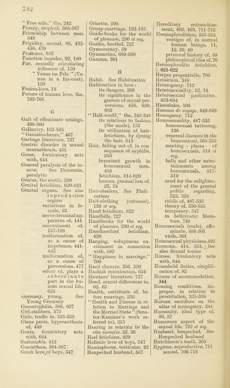 “ Free wife,” the, 242 Frenzy, tropical, 566-567 Friendship between men, 548 Frigidity, sexual, 86, 432- 436, 470 Frotteurs, 652 Function impulse, 92, 180 Für, sexually stimulating influence of, 150 “ Venus im Pelz ” (Ve- nus in a fur-coat), 150 Fusion-love, 18 Future of human love, the, 763-766 G Gait of effeminate urnings, 499-500 Gallantry, 163-165 “ Gamahucheurs,” 467 Garbage literature, 737 Gastric disorder in sexual neurasthenia, 451 Geese, fornicatory acts with, 644 General paralysis of the in- sane. See Dementia, paralytic Genius, the erotic, 289 Genital fetichism, 620-621 Genital organs. See also reprodu ctive organs variations in fe- male, 23 nerve-terminal ap- paratus of, 144 concealment of, 137-138 malformation of, as a cause of impotence, 441- 442 malformation of, as a cause of perversions, 477 odour of, plays a subordinate part in the hu- man sexual life, 624 Germany, young. See Young Germany Gerontophilia, 508, 627 Girl-stabbers, 575 Girls, traffic in, 336-338 Glans penis, hypersesthesia of, 448 Goats, fornicatory acts with, 644 Godemiches, 412 Gonorrhoea, 364-367 \ Greek lovejjf boys, 547 Grisette, 298 Group-marriage, 193-195 Guide-books for the world of pleasure, 290 et seq. Guides, brothel, 727 Gynecocracy, 59 Gymnastics, 689-690 Gumma, 361 H Habit. See Flabituation Habituation in love : its dangers, 209 its significance in the genesis of sexual per- versions, 456, 650, 662 “ Half-world,” the, 345-348 its relations to fashion (the mode), 153 its utilization of hair- fetichism, by dyeing the hair, 615 Hair, falling out of, in con- sequence of sypliilis, 360 luxuriant growth in homosexual men, 499 fetichism, 614-620 human, gradual loss of, 23, 24 Hair-stealers. See Plait- cutters Half-clothing (retrousse), 139 et seq. Hand fetichism, 622 Handbills, 727 Handbooks for the world of pleasure, 290 et seq. Handkerchief fetichism, 629 Hanging, voluptuous ex- citement in connexion with, 582 “ Happiness in marriage,” 700 Hard chancre, 356, 359 Hashish intoxication, 654 Hawkers’ literature, 737 Heacl, sexual clifferences in, 62, 63 Health, certificate of, be- fore marriage, 256 “Health and Disease in re- lation to Marriage and the Married State ” (Sena- tor-Kaminer’s work re- ferred to), 215 Hearing in relaticn to the vita sexualis, 35, 36 Heel fetichism, 629 Hellenic love of boys, 547 Hemispheres, testicular, 92 Henpecked husband, 567 Plereditary enfranchise- ment, 462, 463, 711-712 Hermaphroditism, 551-554 vestiges of, in normal human beings, 11, 12, 39, 40 primeval history of, 59 philosophical idea of, 70 Hermaphrodite fetichism, / 621-622 Herpes progenitalis, 705 Hetairism, 346 Heterogamy, 712 Heterosexuality, 12, 14 Heterosexual psedication, 653-654 Hierodules, 105 Rommes de voyaqe, 648-649 Homogamy, 712 Homosexuality, 487-535 homosexual tattooing, 136 venereal diseases in the homosexual, 368-369 meeting - places of homosexuals, 514 et seq. balls and other enter- tainments among homosexuals, 517- 519 neecl for the enlighten- ment of the general public regarding, 523, 524 ridclle of, 487-535 theory of, 530-535 temporary, 547 in belletristic litera- ture, 749 Homosexuals (male), effe- minate, 498-501 virile, 501 Homosexual physicians,492 Hormone, 414, 533. See also Sexual toxins Horses, fornicatory acts with, 644 Household duties, simplifi- cation of, 82 Houses of accommodation, 344 Housing conditions, im- proper, in relation to Prostitution, 335-336 Human sacrifices on the altar of monogamy, 244 Humanity, ideal type of, 56, 57 Humorous aspect of the sexual life, 732 et seq. Husband, henpecked. See Henpecked husband Hutchinson’s teeth, 365 Hygiene, reproductive, 711 sexual, 709-718