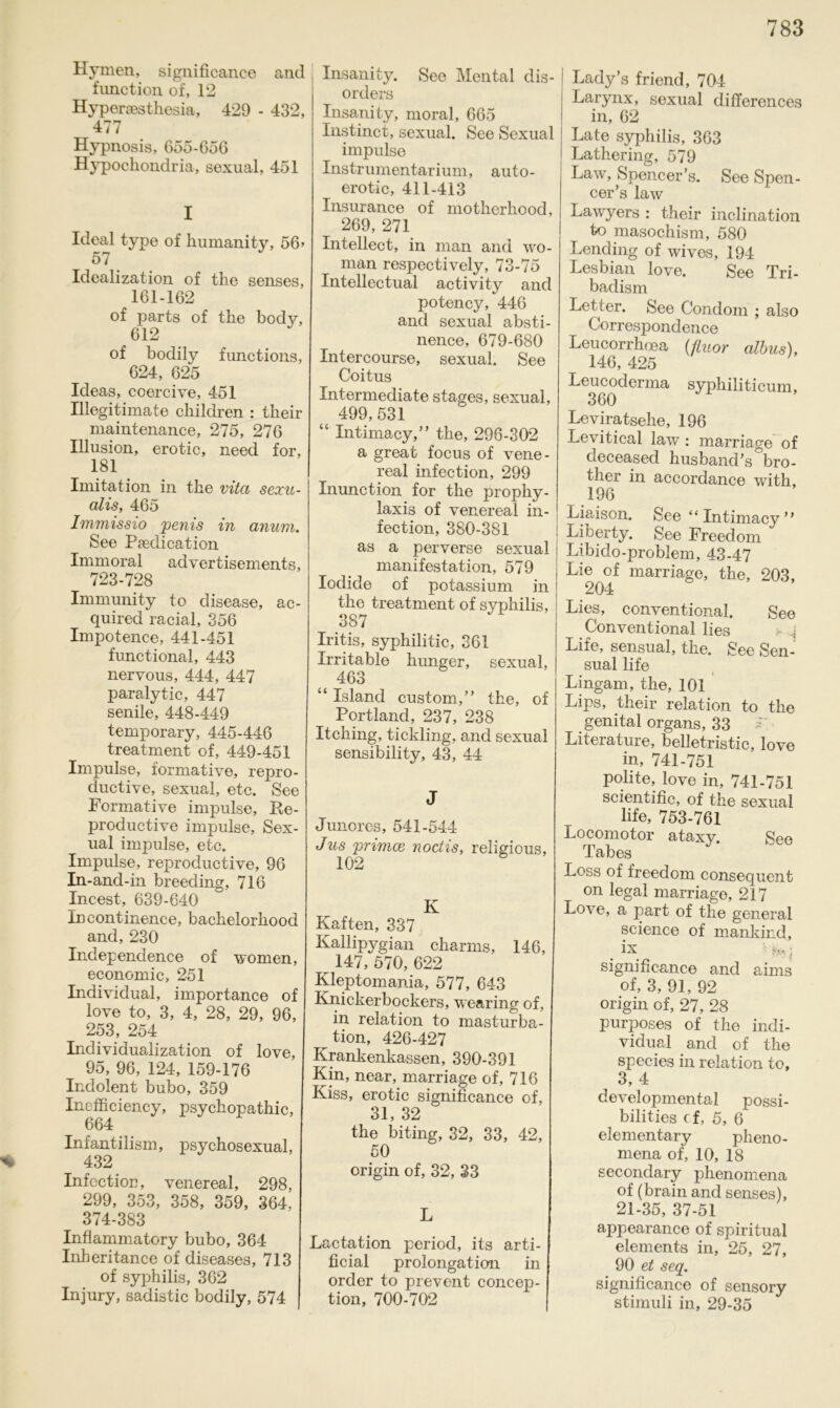 % Hymen, significance and function of, 12 Hyperaesthesia, 429 - 432, 477 Hypnosis, 655-656 Hypochondria, sexual, 451 I Ideal type of humanity, 56» 57 . Idealization of the senses, 161-162 of parts of the body, 612 of bodily functions, 624, 625 Ideas, coercive, 451 Illegitimate children : their maintenance, 275, 276 Illusion, erotic, need for, 181 Imitation in the vita sexu- alis, 465 Immissio penis in anum. See Psedication Immoral advertisements, 723-728 Immunity to disease, ac- quired racial, 356 Impotence, 441-451 func-tional, 443 nervous, 444, 447 paralytic, 447 senile, 448-449 temporary, 445-446 treatment of, 449-451 Impulse, formative, repro- ductive, sexual, etc. See Formative impulse, He- procluctive impulse, Sex- ual impulse, etc. Impulse, reproductive, 96 In-and-in breeding, 716 Incest, 639-640 incontinence, bachelorhood and, 230 Independence of women, economic, 251 Individual, importance of love to, 3, 4, 28, 29, 96, 253, 254 Individualization of love, 95, 96, 124, 159-176 Indolent bubo, 359 Inefficiency, psychopathic, 664 Infantilism, psychosexual, 432 Infection, venereal, 298, 299, 353, 358, 359, 364, 374-383 Inflammatory bubo, 364 Inheritance of diseases, 713 of syphilis, 362 Injury, sadistic bodily, 574 Insanity. See Mental dis- orders Insanity, moral, 665 Instinct, sexual. See Sexual impulse Instrumentarium, auto- erotic, 411-413 Insurance of motherhood, 269, 271 Intellect, in man and vo- rnan respectively, 73-75 Intellectual activity and potency, 446 and sexual absti- nence, 679-680 Intercourse, sexual. See Coitus Intermediate stages, sexual, 499, 531 “ Intimacy,” the, 296-302 a great focus of vene- real infection, 299 Inunction for the prophy- laxis of venereal in- fection, 380-381 as a perverse sexual manifestation, 579 Iodide of potassium in the treatment of syphilis, 387 Iritis, syphilitic, 361 Irritable hunger, sexual, 463 “ Island custom,” the, of Portland, 237, 238 Itching, tickling, and sexual sensibility, 43, 44 J Junores, 541-544 Jus primae noctis, religious, 102 K Kaften, 337 Kallipygian charms, 146, 147, 570, 622 Kleptomania, 577, 643 Knickerbockers, wearing of, in relation to masturba- tion, 426-427 Krankenkassen, 390-391 Kin, near, marriage of, 716 Kiss, erotic significance of, 31, 32 the biting, 32, 33, 42, 50 origin of, 32, 33 L Lactation period, its arti- ficial Prolongation in Order to prevent concep- tion, 700-702 Lady’s friend, 704 Larynx, sexual differences in, 62 Late syphilis, 363 Lathering, 579 Law, Spencer’s. See Spen- cer’s law Lawyers : their inclination to masochism, 580 Lencling of wives, 194 Lesbian love. See Tri- badism Letter. See Condom ; also Correspondence Leucorrhoea (fluor albus), 146, 425 Leucoderma syphiliticum, 360 Leviratsehe, 196 Levitical law : marriage of deceased husband’s°bro- ther in accordance with, 196 Liaison. See “ Intimacy ” Liberty. See Freedom Libido-problem, 43-47 Lie of marriage, the, 203, 204 Lies, conventional. See Conventional lies Life, sensual, the. See Sen- sual life Lingam, the, 101 Lips, their relation to the genital Organs, 33 Liteiature, belletristic, love in, 741-751 polite, love in, 741-751 scientific, of the sexual life, 753-761 Locomotor ataxy. See Tabes Löss of freedom consequent on legal marriage, 217 Love, a part of the general Science of mankind, . i* - j significance and aims of, 3, 91, 92 origin of, 27, 28 purposes of the indi- vidual and of the species in relation to, 3, 4 developmental possi- bilities cf, 5, 6 elementary pheno- mena of, 10, 18 secondary phenomena of (brain and senses), 21-35, 37-51 appearance of spiritual elements in, 25, 27, 90 et seq. significance of sensory Stimuli in, 29-35