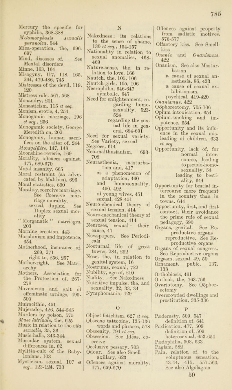 % N Nakedness: its relations to the sense of shame, 130 et seq., 154-157 Nationality in relation to j sexual anornalies, 468- 469 Nature-sense, the, in re- lation to love, 166 Nautch, the, 105, 106 Nautch-girls, 105, 106 Necrophilia, 646-647 symbolic, 647 Need for enlightenment, re- garding homo- sexuality, 523- 524 regarding the sex- ual life in gen- eral, 684-691 Need for sexual variety. See Variety, sexual Negroes, 614 Neo-malthusianism, 693- 708 Neurasthenia, masturba- tion and, 417 as a phenomenon of adaptation, 460 and homosexuality, 490, 492 of young wives, 451 sexual, 428-451 Neuro-chemical theory of sexual tension, 414 Neuro-mechanical theory of sexual tension, 414 Neuroses, sexual : their cause, 47 Newspapers. See Periodi- cals Nocturnal life of great towns, 284, 292 Nose, the, in relation to genital System, 16 Nostrums, sexual, 722 Nubility, age of, 210 Nudity. See Nakedness Nutritive impulse, the, and sexuality, 32, 33, 34 Nymphomania, 429 Offences against property from sadistic motives, 576-577 Olfactory kiss. See Smell- kiss Onanie and Onanismus, 422 Onanism. See also Mastur- bation a cause of sexual an- sesthesia, 86, 433 a cause of sexual ex- hibitionism, psychical, 419-420 Onanismus, 422 Oöphorectomy, 705-706 Opium intoxication, 654 Opium-smoking and im- potence, 654 Opportunity and its influ- ence in the sexual mis- leading of children, 633 et seq. Opportunity, lack of, for normal inter- course, leading to pseudo-homo- sexual ity, 54 leading to besti- ality, 644 Opportunity for bestial in- tercourse more frequent in the country than in towns, 644 Opportunity, first, and first contact, their avoidance the prime rule of sexual pedagogy, 690 Organs, genital. See Re- productive Organs reproductive. See Re- productive Organs Organs of sexual congress. See Reproductive Organs Orgasm, sexual, 49, 50 Ornament, pubic, 137, 138 Orthobiosis, 461 Outlook, the, 763-766 Ovariotomy. See Oöphor- ectomy Overcrowcled dwellings and Prostitution, 335-336 Mercury the specific for Syphilis, 368-388 M etamorphosis sexualis paranoica, 544 Mica-operation, the, 696- 697 Mind, diseases of. See Mental disorders Minne, 163, 164 Misogyny, 117, 118, 165, 264, 479-486, 745 Mistresses of the devil, 119, 120 Mistress rule, 567, 568 Monandry, 201 Monasticism, 115 et seq. Monism, erotic, 4, 254 Monogamie marriage, 196 et seq., 256 Monogamie society, George Meredith on, 202 Monogamy, human sacri- fices on the altar of, 244 Montgolß,ere, 147, 148 Moonshine-reverie, 169 Morality, offences against, 477, 689-670 Moral insanity, 665 Moral restraint (as advo- cated by Malthus), 696 Moral statistics, 690 Morality, coercive marriage. See Coercive mar- riage morality. sexual, duplex. See Duplex sexual mor- ality “ Morganatic ” marriages, 203 Morning erection, 443 Morphinism and impotence, 654 Motherhood, insurance of, 269, 271 right to, 256, 257 Mother-right. See Matri- archy Mothers, Association for the Protection of, 267- 278 Movements and gait of effeminate urnings, 499- 500 Muiracithin, 451 Mujerados, 426, 544-545 Murders by poison, 575 Muse latrinale, the, 625 Music in relation to the vita sexualis, 35, 36 Music-halls, 343-344 Muscular System, sexual differences in, 62 Mylitta-cult of the Baby- lonians, 103 Mysticism, sexual, 107 et seq., 123-124, 733 O Object fetichism, 627 et seq. Obscene tattooing, 135-136 words and phrases, 578 Obscenity, 794 et seq. Obsession. See Ideas, co- ercive Occlusive pessary, 703 Odour. See also Smell axillary, 623 Offences against morality, 477, 659-670 P Psederasty, 509, 547 definition of, 641 Psedication, 477, 509 definition of, 509 heterosexual, 653-654 Peedophilia, 508, 633 Pagism, 582 Pain, relation of, to the voluptuous Sensation, 43-44, 415, 557-560. See also Algolagnia 50