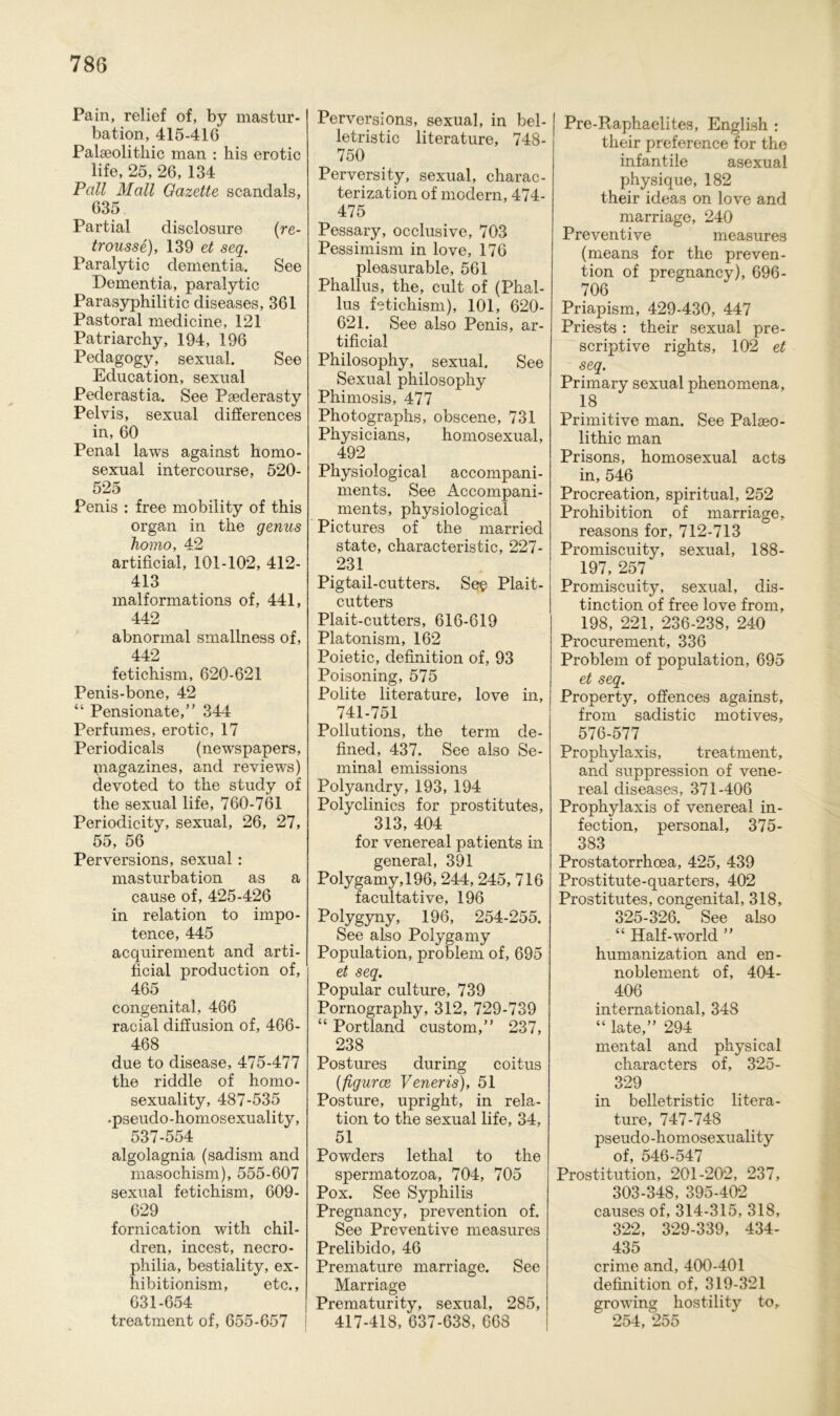 Pain, relief of, by mastur- bation, 415-41G Palaeolitbic man : his erotic life, 25, 26, 134 Pall Mall Gazette scandals, 635 Partial disclosure (re- trousse), 139 et seq. Paralytic dementia. See Dementia, paralytic Parasyphilitic diseases, 361 Pastoral medicine, 121 Patriarchy, 194, 196 Pedagogy, sexual. See Education, sexual Pederastia. See Psederasty Pelvis, sexual differences in, 60 Penal laws against homo- sexual intercourse, 520- 525 Penis : free mobility of this organ in the genus homo, 42 artificial, 101-102, 412- 413 malformations of, 441, 442 abnormal smallness of, 442 fetichism, 620-621 Penis-bone, 42 “ Pensionate,” 344 Perfumes, erotic, 17 Periodicals (newspapers, magazines, and reviews) devoted to the study of the sexual life, 760-761 Periodicity, sexual, 26, 27, 55, 56 Perversions, sexual: masturbation as a cause of, 425-426 in relation to impo- tence, 445 acquirement and arti- ficial production of, 465 congenital, 466 racial diffusion of, 466- 468 due to disease, 475-477 the riddle of homo- sexuality, 487-535 .pseudo-homosexuality, 537-554 algolagnia (sadism and masochism), 555-607 sexual fetichism, 609- 629 fornication with chil- dren, incest, necro- philia, bestiality, ex- hibitionism, etc., 631-654 treatment of, 655-657 Perversions, sexual, in bel- letristic literature, 748- 750 Perversity, sexual, charac- terization of modern, 474- 475 Pessary, occlusive, 703 Pessimism in love, 176 pleasurable, 561 Phallus, the, cult of (Phal- lus fetichism), 101, 620- 621. See also Penis, ar- tificial Philosophy, sexual, See Sexual philosophy Phimosis, 477 Photographs, obscene, 731 Physicians, homosexual, 492 Physiological accompani- ments. See Accompani- ments, physiological Pictures of the married state, characteristic, 227- 231 Pigtail-cutters. See Plait- cutters Plait-cutters, 616-619 Platonism, 162 Poietic, definition of, 93 Poisoning, 575 Polite literature, love in, 741-751 Pollutions, the term de- fined, 437. See also Se- minal emissions Polyandry, 193, 194 Polyclinics for prostitutes, 313, 404 for venereal patients in general, 391 Polygamy,196, 244,245, 716 facultative, 196 Polygyny, 196, 254-255. See also Polygamy Population, problem of, 695 et seq. Populär culture, 739 Pornography, 312, 729-739 “ Portland custom,” 237, 238 Postures during coitus (figurce Veneris), 51 Posture, upright, in rela- tion to the sexual life, 34, 51 Powders lethal to the spermatozoa, 704, 705 Pox. See Syphilis Pregnancy, prevention of. See Preventive measures Prelibido, 46 Premature marriage. See Marriage Prematurity, sexual, 285, 417-418, 637-638, 668 Pre-Raphaelites, English : their preference for the infantile asexual physique, 182 their ideas on love and marriage, 240 Preventive measures (means for the preven- tion of pregnancy), 696- 706 Priapism, 429-430, 447 Priests : their sexual pre- scriptive rights, 102 et seq. Primary sexual phenomena, 18 Primitive man. See Palseo- lithic man Prisons, homosexual acts in, 546 Procreation, spiritual, 252 Prohibition of marriage, reasons for, 712-713 Promiscuity, sexual, 188- 197, 257 Promiscuity, sexual, dis- tinction of free love from, 198, 221, 236-238, 240 Procurement, 336 Problem of population, 695 et seq. Property, offences against, from sadistic motives, 576-577 Prophylaxis, treatment, and suppression of vene- real diseases, 371-406 Prophylaxis of venereal in- fection, personal, 375- 383 Prostatorrhoea, 425, 439 Prostitute-quarters, 402 Prostitutes, congenital, 318, 325-326. See also “ Half-world ” humanization and en- noblement of, 404- 406 international, 348 “ late,” 294 mental and physical characters of, 325- 329 in belletristic litera- ture, 747-748 pseudo-homosexuality of, 546-547 Prostitution, 201-202, 237, 303-348, 395-402 eauses of, 314-315, 318, 322, 329-339, 434- 435 crime and, 400-401 definition of, 319-321 growing hostility to, 254, 255