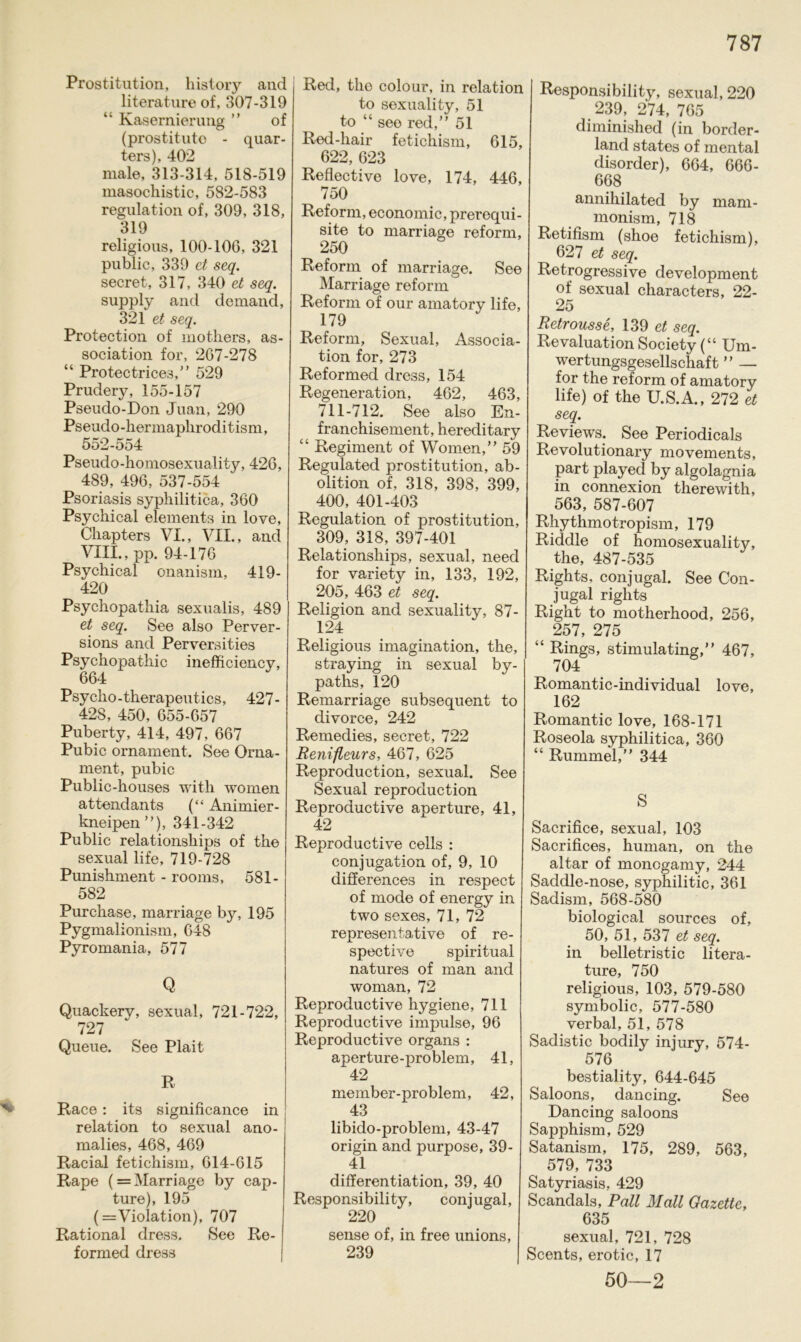 Prostitution, history and literature of, 307-319 “ Kasernierung ” of (prost it ute - quar- ters), 402 male, 313-314, 518-519 masochistic, 582-583 regulation of, 309, 318, 319 religious, 100-106, 321 public, 339 et seq. secret, 317, 340 et seq. supply and demand, 321 et seq. Protection of mothers, as- sociation for, 267-278 “ Protectrices,” 529 Prudery, 155-157 Pseudo-Don Juan, 290 Pseudo-hermaphroditism, 552-554 Pseudo-homosexuality, 426, 489, 496, 537-554 Psoriasis syphilitica, 360 Psychical elements in love, Chapters VI., VII., and VIII., pp. 94-176 Psychical onanism, 419- 420 Psychopathia sexualis, 489 et seq. See also Perver- sions and Perversities Psychopathie inefficiency, 664 Psycho-therapeutics, 427- 428, 450, 655-657 Puberty, 414, 497, 667 Pubic Ornament. See Orna- ment, pubic Public-houses with women attendants (“ Animier- kneipen”), 341-342 Public relationsliips of the sexual life, 719-728 Punishment - rooms, 581- 582 Purchase, marriage by, 195 Pygmalionism, 648 Pyromania, 577 Q Quackery, sexual, 721-722, 727 Queue. See Plait R Race: its significance in relation to sexual ano- malies, 468, 469 Racial fetichism, 614-615 Rape ( = Marriage by cap- ture), 195 (= Violation), 707 Rational dress. See Re- formed dress Red, the colour, in relation to sexuality, 51 to “ see red,” 51 Red-hair fetichism, 615, 622, 623 Reflective love, 174, 446, 750 Reform, economic, prerequi- site to marriage reform, 250 Reform of marriage. See Marriage reform Reform of our amatory life, 179 Reform, Sexual, Associa- tion for, 273 Reformed dress, 154 Regeneration, 462, 463, 711-712. See also En- franchisement, hereditary “ Regiment of Women,” 59 Regulated Prostitution, ab- olition of, 318, 398, 399, 400, 401-403 Regulation of Prostitution, 309, 318, 397-401 Relationsliips, sexual, need for variety in, 133, 192, 205, 463 et seq. Religion and sexuality, 87- 124 Religious imagination, the, straying in sexual by- paths, 120 Remarriage subsequent to divorce, 242 Remedies, secret, 722 Renifleurs, 467, 625 Reproduction, sexual. See Sexual reproduction Reproductive aperture, 41, 42 Reproductive cells : conjugation of, 9, 10 differences in respect of mode of energy in two sexes, 71, 72 representative of re- spective spiritual natures of man and woman, 72 Reproductive hygiene, 711 Reproductive impulse, 96 Reproductive Organs : aperture-problem, 41, 42 member-problem, 42, 43 libido-problem, 43-47 origin and purpose, 39- 41 differentiation, 39, 40 Responsibility, conjugal, 220 sense of, in free unions, 239 Responsibility, sexual, 220 239, 274, 765 diminished (in border- land states of mental disorder), 664, 666- 668 annihilated by mam- monism, 718 Retifism (shoe fetichism), 627 et seq. Retrogressive development of sexual characters, 22- 25 Retrousse, 139 et seq. Revaluation Society (“ Um- wertungsgesellschaft ” — for the reform of amatory life) of the U.S.A., 272 et seq. Reviews. See Periodicals Revolutionary movements, part played by algolagnia in connexion therewith, 563, 587-607 Rhythmotropism, 179 Riddle of homosexuality, the, 487-535 Rights, conjugal. See Con- jugal rights Right to motherhood, 256, 257, 275 “ Rings, stimulating,” 467, 704 Romantic-individual love, 162 Romantic love, 168-171 Roseola syphilitica, 360 “ Rummel,” 344 S Sacrifice, sexual, 103 Sacrifices, human, on the altar of monegamy, 244 Saddle-nose, syphilitic, 361 Sadism, 568-580 biological sources of, 50, 51, 537 et seq. in belletristic litera- ture, 750 religious, 103, 579-580 symbolic, 577-580 verbal, 51, 578 Sadistic bodily injury, 574- 576 bestiality, 644-645 Saloons, dancing. See Dancing saloons Sapphism, 529 Satanism, 175, 289, 563, 579, 733 Satyriasis, 429 Scandals, Pall Mall Gazette, 635 sexual, 721, 728 Scents, erotic, 17 50—2