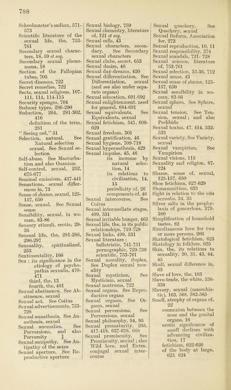 Schoolmaster’s sadism, 571- 573 Scientific literature of the sexual life, the, 753- 761 Secondary sexual charac- ters, 18, 59 et seq. Secondary sexual pheno- mena, 18 Section of the Fallopian tubes, 705 Secret diseases, 722 Secret remedies, 722 Sects, sexual religious, 107- 111, 114, 114-115 Security sponges, 704 Seducer types, 286-290 Seduction, 264, 281-302, 416 definition of the term, 281 “ Seeingred,” 51 Selection, natural. See hiatural selection sexual. See Sexual se- lection Self-abuse. See Masturba- tion and also Onanism Self-control, sexual, 252, 675-677 Seminal emissions, 437-441 Sensations, sexual cliffer- ences in, 73 Sense of shame, sexual, 125- 157, 650 Sense, sexual. See Sexual sense Sensibility, sexual, in wo- man, 83-86 Sensory Stimuli, erotic, 29- 36 Sensual life, the, 281-286, 290-297 Sensuality, spiritualized, 253 Sentimentality, 166 Sex : its significance in the etiology of psycho- pathia sexualis, 470- 471 third, the, 13 fourth, the, 481 Sexual abstinence. See Ab- stinence, sexual Sexual act. See Coitus Sexual advertisements, 723- 728 Sexual ansesthesia. See An- sesthesia, sexual Sexual anomalies. See Perversions, and also Perversity \ Sexual antipathy. See An- tipathy of the sexes Sexual aperture. See Re- productive aperture Sexual biology, 759 Sexual chemistry, literature of, 121 et seq. Sexual cells, 43 Sexual characters, secon- dary. See Secondary sexual characters Sexual clubs, secret, 653 Sexual desire, 46 Sexual day-dreams, 420 Sexual differentiation. See Differentiation, sexual (and see also under sepa- rate Organs) Sexual education, 691-692 Sexual enlightenment, need for general, 684-691 Sexual equivalents. See Equivalents, sexual Sexual fetichism, 541, 609- 629 Sexual freedom, 301 Sexual gratification, 46 Sexual hygiene, 709-718 Sexual liypersesthesia, 429 Sexual impulse, 45, 46 its increase by natural selec- tion, 14 its relations to | civilization, 14, 15 periodicity of, 26 components of, 46 Sexual intercourse. See Coitus Sexual intermediate stages, 499, 531 Sexual irritable hunger, 463 Sexual life, the, in its public relationships, 719-728 Sexual links, 499, 531 Sexual literature : belletristic, 741-751 pornographic, 729-739 scientific, 753-761 Sexual morality, duplex. See Duplex sexual mor- ality Sexual mysticism. See Mysticism, sexual Sexual nostrums, 722 Sexual Organs. See Repro - ductive Organs Sexual orgasm. See Or- gasm, sexual Sexual perversions. See Perversions, sexual Sexual philosophy, 94, 95 Sexual prematurity, 285, 417-418, 637-638, 668 Sexual promiseuity. See Promiscuity, sexual ; also Wild love, and Extra- conjugal sexual inter- course Sexual quackery. See Quackery, sexual Sexual Reform, Association for, 273 Sexual reproduction, 10, 11 Sexual responsibility, 274 Sexual scandals, 721- 728 Sexual Science, literature of, 753-761 Sexual selection, 35-36, 712 Sexual sense, 43 Sexual sense of shame, 125- 157, 650 Sexual sensibility in wo- man, 83-86 Sexual sphere. See Sphere, sexual Sexual tension. See Ten- sion, sexual ; and also Prelibido Sexual toxins, 47, 414, 532- 533 Sexual variety. See Variety, sexual Sexual vampirism. See Vampirism Sexual visions, 115 Sexuality and religion, 87- 124 Shame, sense of, sexual, 125-157, 650 Shoe fetichism, 627-629 Shunammitism, 633 Sight in relation to the vita sexualis, 34, 35 Silver salts in the prophy- laxis of gonorrheea, 379- 380 Simplification of househokl tastes, 82 Simultaneous love for two or more persons, 206 Skatological fetichism, 625 Skatology in folklore, 625 Skin, the, its relations to sexuality, 30, 31, 43, 44, 45 Skull, sexual difference in, 63 Slave of love, the, 163 Slave-trade, the white, 336- 338 Slavery, sexual (masochis- tic), 163, 568, 582-585 Smell, atrophy of Organs of, 22 connexion between the nose and the genital Organs, 16 erotic significance of smell declines with advancing civiliza- tion, 17 fetichism, 622-626 of the body at large, 623. 624 *