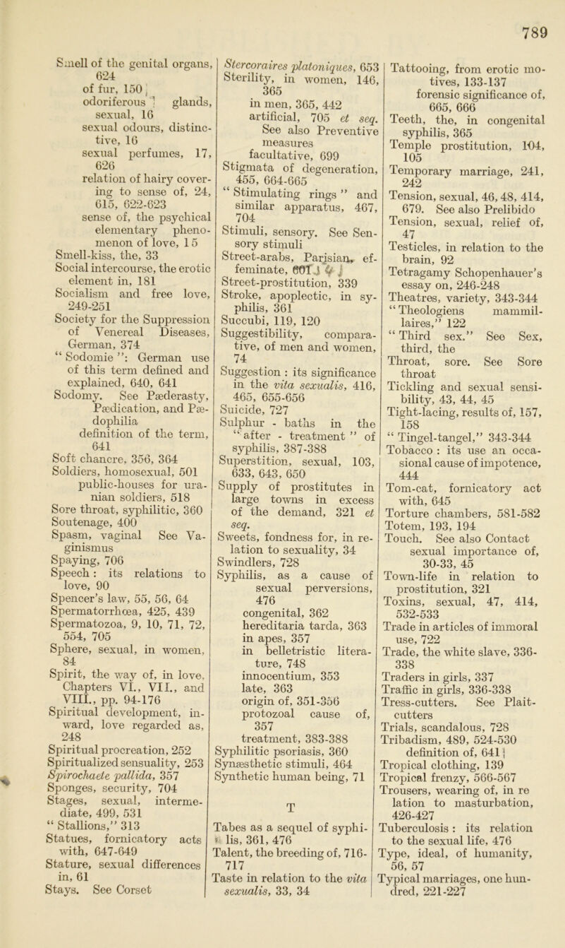 % Süiell of the genital organs, 624 of für, 150 , odoriferous 1 glands, sexual, 16 sexual odours, distinc- tive, 16 sexual perfumes, 17, 626 relation of liairy cover- ing to sense of, 24, 615, 622-623 sense of, the psychical elementary pheno- menon of love, 15 Smell-kiss, the, 33 Social intercourse, the erotic element in, 181 Socialism and free love, 249-251 Society for the Suppression of Venereal Diseases, German, 374 “ Sodomie German use of this term defined and explained, 640, 641 Sodomy. See Psederasty, Pacdication, and Pse- dopliilia definition of the term, 641 Soft chancre, 356, 364 Soldiers, homosexual, 501 public-houses for ura- nian soldiers, 518 Sore throat, sypliilitic, 360 Soutenage, 400 Spasm, vaginal See Va- ginismus Spaying, 706 Speech : its relations to love, 90 Spencer’s law, 55, 56, 64 Spermatorrhoea, 425, 439 Spermatozoa, 9, 10, 71, 72, ^ 554, 705 Sphere, sexual, in women, 84 Spirit, the way of, in love, Chapters VI., VII., and VIII., pp. 94-176 Spiritual development, in- ward, love regarded as, 248 Spiritual procreation, 252 Spiritualized sensuality, 253 Spirochaete pallida, 357 Sponges, security, 704 Stages, sexual, interme- diate, 499, 531 “ Stadions,” 313 Statues, fornicatory acts with, 647-649 Stature, sexual differences in, 61 Stays. See Corset Stercoraires platoniques, 653 Sterility, in women, 146, 365 in men, 365, 442 artificial, 705 et seq. See also Preventive measures facultative, 699 Stigmata of degeneration, { 455, 664-665 “ Stimulating rings ” and similar apparatus, 467, 704 Stimuli, sensory. See Sen- sory Stimuli Street-arabs, Parisian» ef- feminate, 601.1 %’ j Street-prostitution, 339 Stroke, apoplectic, in Sy- philis, 361 Succubi, 119, 120 Suggestibility, compara- tive, of men and women, 74 Suggestion : its significance in the vita sexualis, 416, 465, 655-656 Suicide, 727 Sulphur - baths in the “ after - treatment ” of Syphilis, 387-388 Superstition, sexual, 103, 633, 643, 650 Supply of prostitutes in large towns in excess of the demand, 321 et seq. Sweets, fondness for, in re- lation to sexuality, 34 Swindlers, 728 Syphilis, as a cause of sexual perversions, 476 congenital, 362 hereditaria tarda, 363 in apes, 357 in belletristic litera- ture, 748 innocentium, 353 late, 363 origin of, 351-356 protozoal cause of, 357 treatment, 383-388 Syphilitic psoriasis, 360 Synsesthetic Stimuli, 464 Synthetic human being, 71 Tattooing, from erotic mo- tives, 133-137 forensic significance of, 665, 666 Teeth, the, in congenital ^ Syphilis, 365 Temple Prostitution, 104, 105 Temporary marriage, 241, 242 Tension, sexual, 46,48, 414, 679. See also Prelibido Tension, sexual, relief of, 47 Testicles, in relation to the brain, 92 Tetragamy Schopenhauer’s essay on, 246-248 Theatres, variety, 343-344 mamrnil- T Tabes as a sequel of syphi- fc lis, 361, 476 Talent, the breeding of, 716- 717 Taste in relation to the vita sexualis, 33, 34 Theologiens laires,” 122 “ Third sex.” See Sex, third, the Throat, sore. See Sore throat Tickling and sexual sensi- bility, 43, 44, 45 Tight-lacing, results of, 157, 158 “ Tingel-tangel,” 343-344 Tobacco : its use an occa- sional cause of impotence, 444 Tom-cat, fornicatory act with, 645 Torture cliambers, 581-582 Totem, 193, 194 Touch. See also Contact sexual importance of, 30-33, 45 Town-life in relation to Prostitution, 321 Toxins, sexual, 47, 414, 532-533 Trade in articles of immoral use, 722 Trade, the white slave, 336- 338 Traders in girls, 337 Traffic in girls, 336-338 Tress-cutters. See Plait- cutters Trials, scandalous, 728 Tribadism, 489, 524-530 definition of, 641 j Tropical clothing, 139 Tropical frenzy, 566-567 Trousers, wearing of, in re lation to masturbation, 426-427 Tuberculosis: its relation to the sexual life, 476 Type, ideal, of humanity, 56, 57 Typical marriages, one hun- dred, 221-227