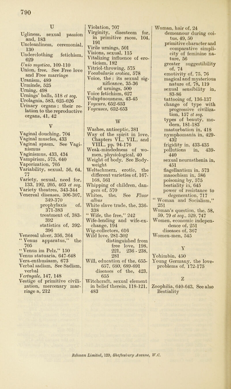 U Ugliness, sexual passion and, 183 Uncleanliness, ceremonial, 130 Underclothing fetichism, 629 Unio mystica, 109-110 Union, free. See Free love and Free marriage Uranism, 489 Urminde, 525 Urning, 498 Urnings’ balls, 518 et seq. Urolagnia, 583, 625-626 Urinary Organs : their re- lation to the reproductive organs, 41, 42 V Vaginal douching, 704 Vaginal muscles, 433 Vaginal spasm. See Vagi- nismus Vaginismus, 433, 434 Vampirism, 575, 640 Vaporization, 705 Variability, sexual, 56, 64, 77 Variety, sexual, need for, 133, 192, 205, 463 et seq. Variety theatres, 343-344 Venereal diseases, 306-307, 349-370 prophylaxis of, 371-383 treatment of, 383- 392 statistics of, 392- 396 Venereal ulcer, 356, 364 “ Venus apparatus,” the 705 “Venus im Pelz,” 150 Venus statuaria, 647-648 Vera-enthusiasm, 673 Verbal sadism. See Sadism, verbal Vertugale, 147, 148 Vestige of primitive civili- zation, mercenary mar- riage a, 212 Violation, 707 Virginity, disesteem for, in primitive races, 104, 191 Virile urnings, 501 Visions, sexual, 115 Vitalizing influence of ero- ticism, 182 Vitriol-throwing, 575 Vocabularia erotica, 578 Voice, the : its sexual sig- nificance, 35-36 of urnings, 500 Voice fetichism, 627 Voluptuousness, 43-45 Voyeurs, 652-653 Voyeuses, 652-653 W Washes, antiseptic, 381 Way of the spirit in love, Chapters VI., VII., and VIII., pp. 94-176 Weak-mindedness of wo- men, physiological, 40 Weight of body. See Body- weight Weltschmerz, erotic, the different varieties of, 167- 168, 561 Whipping of children, dan- gers of, 570 Wliites, the. See Fluor | albus White slave trade, the, 336- 338 “ Wife, the free,” 242 Wife-lending and wife-ex- change, 194 Wig-collectors, 616 Wild love, 281-302 distinguished from free love, 198, 221, 236 - 238, 281 Will, education of the, 655- 657, 680, 689-691 diseases of the, 423, 655 Witchcraft, sexual element in belief therein, 118-121, 483 Woman, hair of, 24 demeanour during coi- tus, 49, 50 primitive character and comparative simpli- city of feminine na- ture, 56 greater suggestibility of, 74 emotivity of, 75, 76 magical and mysterious nature of, 78, 119 sexual sensibility in, 83-86 tattooing of, 136-137 change of type with progressive civiliza- tion, 157 et seq. types of beauty, mo- dern, 181-183 masturbation in, 418 nymphomania in, 429- 432 frigiclity in, 433-435 pollutions in, 439- 440 sexual neurasthenia in, 451 flagellantism in, 573 masochism in, 586 poisoning by, 575 bestiality in, 645 power of resistance to clegeneration, 717 “ Woman and Socialism,” 251 Woman’s question, the, 58, 59, 79 et seq., 529, 747 Women, economic indepen- dence of, 251 diseases of, 367 Women-men, 545 Y Yohimbin, 450 Young Germany, the love- problems of, 172-175 Z Zoophilia, 640-643. See also Bestiality