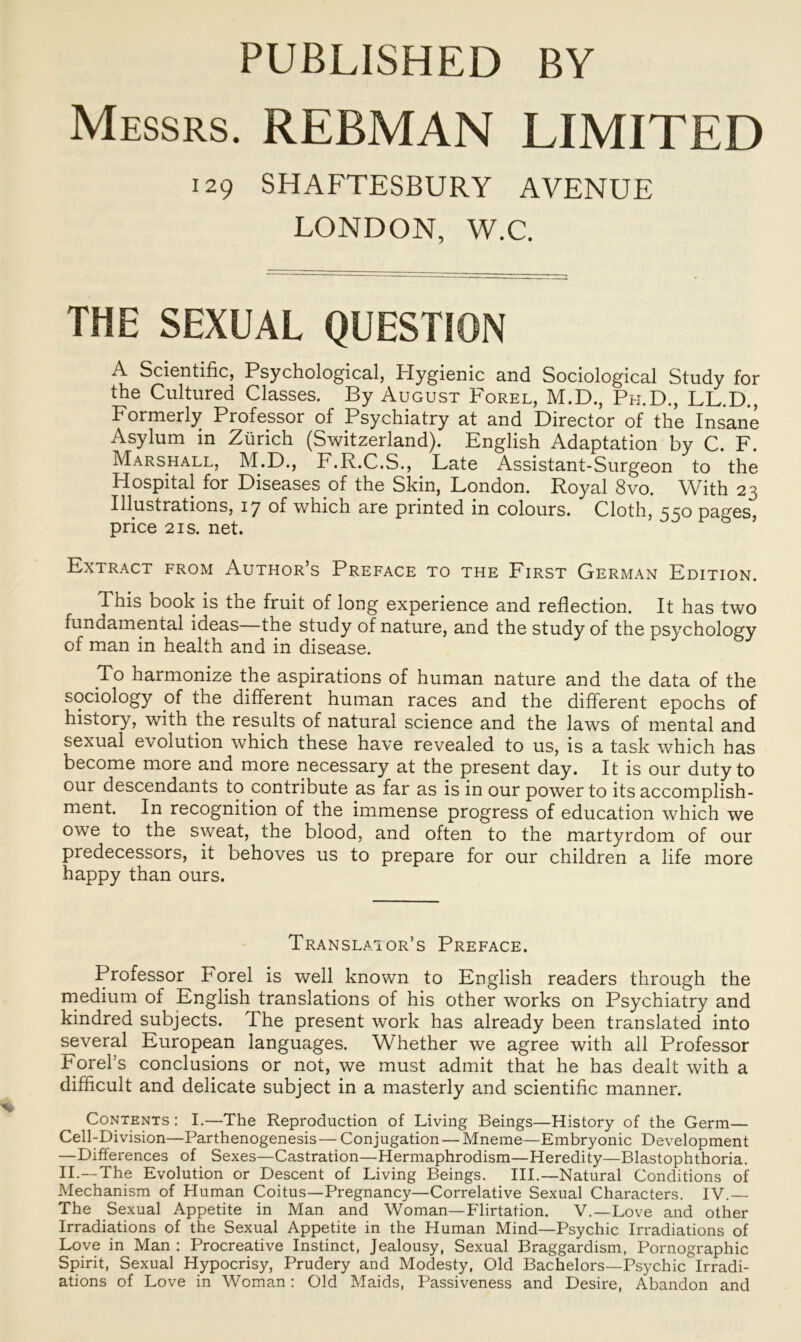 PUBLISHED BY Messrs. REBMAN LIMITED 129 SHAFTESBURY AVENUE LONDON, W.C. THE SEXUAL QUESTION A Scientific, Psychological, Hygienic and Sociological Study for the Cultured Classes. By August Forel, M.D., Ph.D., LL.D., Formerly Professor of Psychiatry at and Director of the Insane Asylum in Zürich (Switzerland). English Adaptation by C. F. Marshall, M.D., F.R.C.S., Late Assistant-Surgeon to the Hospital for Diseases of the Skin, London. Royal 8vo. With 23 Illustrations, 17 of which are printed in colours. Cloth, 550 pages, price 2 is. net. Extract from Author’s Preface to the First German Edition. This book is the fruit of long experience and reflection. It has two fundamental ideas—the study of nature, and the study of the psychology of man in health and in disease. To harmonize the aspirations of human nature and the data of the sociology of the different human races and the different epochs of history, with the results of natural Science and the laws of mental and sexual evolution which these have revealed to us, is a task which has become more and more necessary at the present day. It is our duty to our descendants to contribute as far as is in our power to its accomplish- ment. In recognition of the immense progress of education which we owe to the sweat, the blood, and often to the martyrdom of our predecessors, it behoves us to prepare for our children a life more happy than ours. Translator’s Preface. Professor Forel is well known to English readers through the medium of English translations of his other works on Psychiatry and kindred subjects. The present work has already been translated into several European languages. Whether we agree with all Professor Forel’s conclusions or not, we must admit that he has dealt with a difficult and delicate subject in a masterly and scientific manner. Contents : I.—The Reproduction of Living Beings—History of the Germ— Cell-Division—Parthenogenesis— Conjugation — Mneme—Embryonic Development —Differences of Sexes—Castration—Hermaphrodism—Heredity—Blastophthoria. II.—The Evolution or Descent of Living Beings. III.—Natural Conditions of Mechanism of Human Coitus—Pregnancy—Correlative Sexual Characters. IV.— The Sexual Appetite in Man and Woman—Flirtation. V.—Love and other Irradiations of the Sexual Appetite in the Human Mind—Psychic Irradiations of Love in Man : Procreative Instinct, Jealousy, Sexual Braggardism, Pornographie Spirit, Sexual Hypocrisy, Prudery and Modesty, Old Bachelors—Psychic Irradi- ations of Love in Woman: Old Maids, Passiveness and Desire, Abandon and