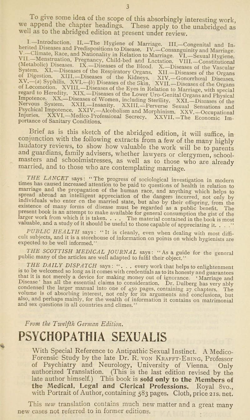 J To give some idea of the scope of this absorbingly interesting work, we append the chapter headings. These apply to the unabridged as \\ eil as to the abridged edition at present under review. Wu^tvroductlon- H-—The Hygiene of Marriage. III—Congenital and In- herned Diseases and Predispositions to Disease. IV.-Consanguinity and Marriage. vx7Crate; R7e’ Natlonallty m Relation to Marriage. VI.—Sexual Hygiene. \Ir^TMr77Uatl°n’ PrTeSnaiFy’ Child-bed and Lactation. VHI.-Constitutional (Metabolie) Diseases. IX^-Diseases of the Blood. X.-Diseases of the Vascular , XI-~Pl^ases °f the Respiratory Organs. XII.—Diseases of the Organs XV ö/7 cfH’-u-i- Plseas£f. the Ridneys. XIV.—Gonorrhoeal Diseases. XY-7) Syphilis. XVI.—(&) Diseases of the Skin. XVII.—Diseases of the Organs como ion. in Diseases of the Eyes in Relation to Marriage, with special 1 Her^dity XIX.—Diseases of the Lower Uro-Genital Organsand Physical Impotence. XX.—Diseases of Women, including Sterility. XXI.-Diseases of the Nervous System. XXIL-Insamty. XXIII.-Perverse Sexual Sensations and fnÄCa 7XIY; —Alcoholism and Morphinism. XXV.—Occupational Injunes. XXVI.— Medico-Professional Secrecy. XXVII.-The Economic Im- portance of Sanitary Conditions. Drief as is this sketch of the abridged edition, it will sufhee, in conjnnction with the following extracts from a few of the many highly laudatory reviews, to show how valuable the work will be to parents and guaidians, faniily advisers, whether lawyers or clergymen, school- masters and schoolmistresses, as well as to those who are already married, and to those who are contemplating marriage. • ^A.NCET says : “The progress of sociological investigation in modern umes has caused mereased attention to be paid to questions of health in relation to marriage and the propagation of the human race, and anything which helps to spread abroad an intelligent appreciation of the dangers incurred, not only by mdividuals who enter on the married state, but also by their offspring from the existence of many forms of disease must be regarded as a public benefit. The present book is an attempt. to make available for general consumption the gist of the larger work from which it is taken. . . . The material contained in the book is most valuable, and a study of it should be useful to those capable of appreciating' it, . #M PUBLIC HEALTH says: “ It is. cleanly, even when dealing with most diffi- cult subjects, and it is a storehouse of information on points on which hygienists are expected to be well informed.’’ THE SCOTTISH MEDICAL JOU RN AL says: “As a guide for the general public many of the articles are well adapted to fulfil their object.” THE DAILY DISPATCH says: “. . . every work that helps to enlightenment is to be welcomed so long as it comes with credentials as to its honesty and guarantees that it is not merely a device for making money out of ignorance. ‘ Marriage and Disease has all the essential Claims to consideration. Dr. Dulberg has very ably Condensed the larger manual into one of 450 pages, containing 27 chapters. The volume is of absorbing interest, not only for its arguments and conclusions, but also, and perhaps mainly, for the wealth of information it contains on matrimonial and sex questions in all countries and climes.’’ Front the Twelfth German Edition. PSYCIiOPATHIA SEXUALiS With Special Reference to Antipathie Sexual Instinct. A Medico- Forensic Study by the late Dr. R. von Krafft-Ebing, Professor of Psychiatry and Neurology, University of Vienna. Only authorized Translation. (This is the last edition revised by the late author himself.) This book is sold only to the Members of the Medical, Legal and Clerical Professions, Royal 8vo., with Portrait of Author, containing 583 pages. Cloth, price 21s. net. This new translation contains much new matter and a great many new cases not referred to in former editions.