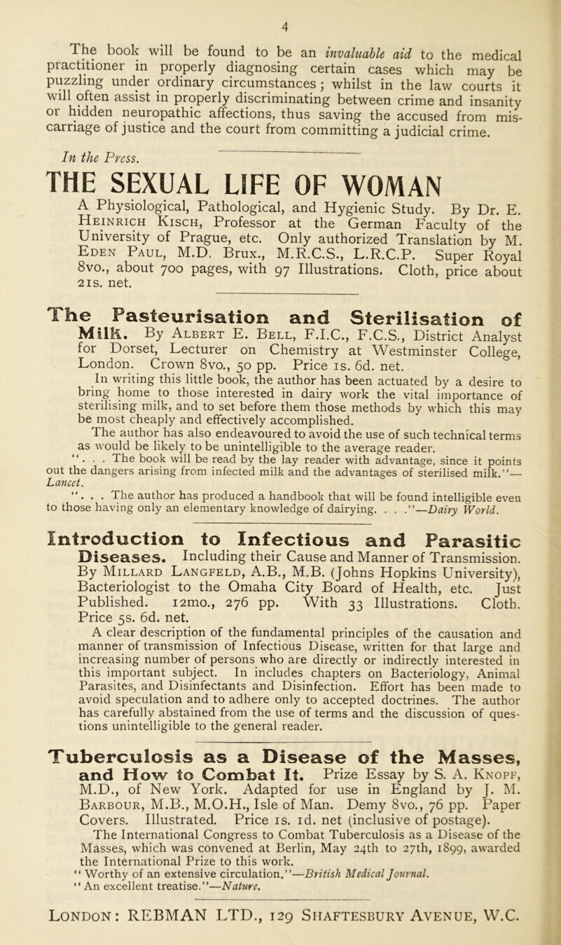 The book will be found to be an invaluable aid to the medical practitioner in properly diagnosing certain cases which may be puzzling under ordinary circumstances ; whilst in the law courts it will often assist in properly discriminating between crime and insanity or hidden neuropathic affections, thus saving the accused from mis- carriage of justice and the court from committing a judicial crime. In the Press. THE SEXUAL LIFE OF WOMAN A Physiological, Pathological, and Hygienic Study. By Dr. E. Heinrich Kisch, Professor at the German Faculty of the University of Prague, etc. Only authorized Translation by M. Eden Paul, M.D. Brux., M.R.C.S., L.R.C.P. Super Royal 8vo., about 700 pages, with 97 Illustrations. Cloth, price about 2 is. net. The Fasleurisation and Sterilisation of MilR. By Albert E. Bell, F.I.C., F.C.S., District Analyst for Dorset, Lecturer on Chemistry at Westminster College, London. Crown 8vo., 50 pp. Price is. 6d. net. In writing this little book, the author has been actuated by a desire to bring home to those interested in dairy work the vital importance of sterilising milk, and to set before them those methods by which this may be most cheaply and effectively accomplished. The author has also endeavoured to avoid the use of such technical terms as would be likely to be unintelligible to the average reader. ... The book will be read by the lay reader with advantage, since it points out the dangers arising from infected milk and the advantages of sterilised milk.”— Lancet. ”... The author has produced a handbook that will be found intelligible even to those having only an elementary knowledge of dairying. . . —Dairy World. Introduction to Infectious and Parasitic Diseases. Including their Cause and Männer of Transmission. By Millard Langfeld, A.B., M.B. (Johns Hopkins University), Bacteriologist to the Omaha City Board of Health, etc. Just Published. i2mo., 276 pp. With 33 Illustrations. Cloth. Price 5s. 6d. net. A clear description of the fundamental principles of the causation and manner of transmission of Infectious Disease, written for that large and increasing number of persons who are directly or indirectly interested in this important subject. In includes chapters on Bacteriology, Animal Parasites, and Disinfectants and Disinfection. Effort has been made to avoid speculation and to adhere only to accepted doctrines. The author has carefully abstained from the use of terms and the discussion of ques- tions unintelligible to the general reader. Tuberculosis as a Disease of the Masses, and How to Combat It. Prize Essay by S. A. Knopf, M.D., of New York. Adapted for use in England by J. M. Barbour, M.B., M.O.H., Isle of Man. Demy 8vo., 76 pp. Paper Covers. Illustrated. Price is. id. net (inclusive of postage). The International Congress to Combat Tuberculosis as a Disease of the Masses, which was convened at Berlin, May 24dl to 27th, 1899, awarded the International Prize to this work. *' Worthy of an extensive circulation.”—British Medical Journal. '* An excellent treatise.”—Nature.