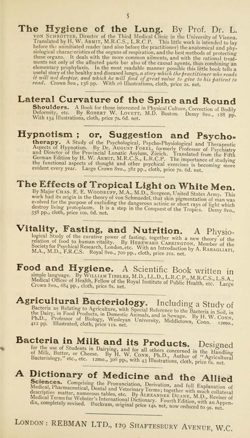 The Hygiene of the Lung. By Prof. Dr. L. VON Schrötter, Director of the Third Medical Clinic in the University of Vienna. Translated by H. W. Armit, M.R.C.S., L.R.C. P. This little work is intended to lay before the uninitiated reader (and also before the practitioner) the anatomical and phy- siological characteristics of the Organs of respiration, and the best methods of protecting these Organs. It deals with the more common ailments, and with the rational treat- ments not only of the affected parts but also of the causal agents, thus combining an elementary prophylaxis. In the most readable manner possible this little book teils a useful story of the healthy and diseased lungs, a story which the practitioner who reads it will not despise, and which he will find of great value to give to his patient to read. Crown 8vo., 136 pp. With 16 Illustrations, cloth, price 2s. net. Lateral Curvature of the Spine and Round Shoulders. A Book for those interested in Physical Culture, Correction of Bodilv Deformity, etc. By Robert W. Lovett, M.D. Boston. Demy Svo., 188 nn. With 154 Illustrations, cloth, price 7s. 6d. net. Hypnotism ; or, Suggestion and Psycho- therapy. A Study of the Psychological, Psycho-Physiological and Therapeutic Aspects of Hypnotism. By Dr. August Forel, formerly Professor of Psychiatrv and Director of the Provincial Lunatic Asylum, Zürich. Translated from the Fifth German Edition by H. W, Armit, M.R.C.S., L.R.C.P. The importance of studyino- the functional aspects of thought and other psychical exercises is becomino- more evident every year. Large Crown 8vo., 382 pp., cloth, price 7s. 6d. net. The Effects of Tropical Light on White Men. By ,MEaj0; Eha?-.E\ E: W°0DRUFF> M.A., M.D., Surgeon, United States Army. This woik had its origin in the theory of von Schmaedel, that skin pigmentation of man was evolved for the purpose of excluding the dangerous actinic or short rays of light which destroy liying protoplasm. It is a step in the Conquest of the Tropfes. D?my Svo 358 pp., cloth, price 10s. 6d. net. ^ y ’ Vitality, Fasting, and Nutrition. A Physio- logical Study of the curative power of fasting, together with a new theorv of the relation off oodto human vitality. By Hereward Carrington, Membe^- of the mT yMD T RCr S eSRnChi l'ondon’etc- With an Introduction by A. Rabaguat,! i 1. ., ivi.u., r.K.L.S. Royal Svo., 700 pp., cloth, price 21s. net. Food and Hygiene. A Scientific Book written in simple language. By William Tibbles, M.D., LL.D., L.R.C P M R C S r q a Medical Officer of Health, Fellow of the Royal Institute of Public Health etc' TaVe Crown Svo., 684 pp., cloth, price 8s. net. neaitn, etc. Large Agricultural Bacteriology. Including a Study of Bacteria as Relating to Agriculture, with Special Reference to the Bacteria in Qoii • phi?na,Il’ m- E°0d Eroducts’ in Domestic Animais, and in Sewage Bv H W rli Ph.D., Professor of Biology, Wesleyan University, Middlefown Conn^ ' 412 pp. Illustrated, cloth, price iis. net. wn, Lonn. i2mo. Bacteria in Milli and its Products. Desiraed Bacteriology,» etc, etc. ,2m0„ 306 pp., A Dictionary of Medicine and the Allied Ration, and full Explanation of descriptive matter, numerous tables, ^c.^Hßy U^x^NDE^DuYNEt^inDC^R°^'ate,af Medical l erms for Webster’s International Dictionary. Fourth Edition with eXlsei of d.x, completely rev.sed. Buckram, original price fs. net, now iSTto“’ “ London : REBMAN LTD., 129 Sfiaftesbury Avenue, W.C,