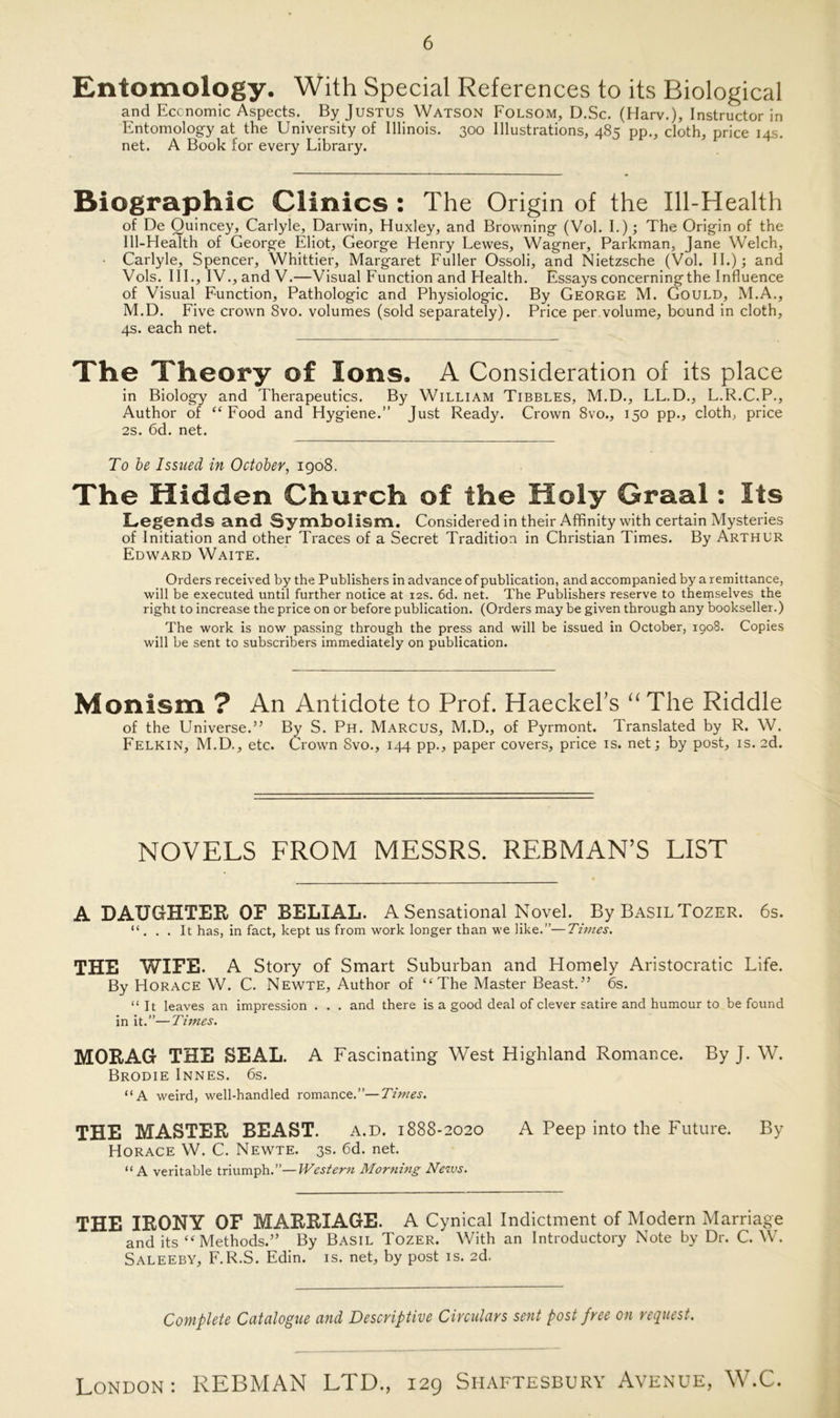 Entomology. With Special References to its Biological and Economic Aspects. By Justus Watson Folsom, D.Sc. (Harv.), Instructor in Entomology at the University of Illinois. 300 Illustrations, 485 pp., cloth, price 14s. net. A Book for every Library. Biographie Clinics : The Origin of the Ill-Health of De Quincey, Carlyle, Darwin, Huxley, and Browning (Vol. I.); The Origin of the Ill-Health of George Eliot, George Henry Lewes, Wagner, Parkman, Jane Welch, Carlyle, Spencer, Whittier, Margaret Füller Ossoli, and Nietzsche (Vol. II.) 4 and Vols. III., IV., and V.—Visual Function and Health. Essays concerningthe Influence of Visual Function, Pathologie and Physiologie. By George M. Gould, M.A., M.D. Five crown 8vo. volumes (sold separately). Price per.volume, bound in cloth, 4s. each net. The Theory of Ions, A Consideration of its place in Biology and Therapeutics. By William Tibbles, M.D., LL.D., L.R.C.P., Author of “Food and Hygiene.” Just Ready. Crown 8vo., 150 pp., cloth, price 2S. 6d. net. To be Issued in October, 1908. The Hidden Church of the Holy Graal: Its Legends and Symbolism. Considered in their Affinity with certain Mysteries of Initiation and other Traces of a Secret Tradition in Christian Times. By Arthur Edward Waite. Orders received by the Publishers in advance ofpublication, andaccompanied by a remittance, will be executed until further notice at 12s. 6d. net. The Publishers reserve to themselves the right to increase the price on or before publication. (Orders may be given through any bookseller.) The work is now passing through the press and will be issued in October, 1908. Copies will be sent to subscribers immediately on publication. Monism ? An Antidote to Prof. Haeckeks “ The Riddle of the Universe.” By S. Ph. Marcus, M.D., of Pyrmont. Translated by R. W. Felkin, M.D., etc. Crown Svo., 144 pp., paper covers, price is. net; by post, is. 2d. NOVELS FROM MESSRS. REBMAN’S LIST A DAUGHTER OF BELIAL. A Sensational Novel. By BasilTozer. 6s. “ . . . It has, in fact, kept us from work longer than we like.”—Times. THE WIFE. A Story of Smart Suburban and Homely Aristocratic Life. By Horace W. C. Newte, Author of “The Master Beast.” 6s. “ It leaves an impression . . . and there is a good deal of clever Satire and humour to be found in it.”—Times. MORAG THE SEAL. A Fascinating West Highland Romance. By J. W. Brodie Innes. 6s. “A weird, well-handled romance.”—Times. THE MASTER BEAST. a.d. 1888-2020 A Peep into the Future. By Horace W. C. Newte. 3s. 6d. net. “ A veritable triumph.”—Western Morning News. THE IRONY OF MARRIAGE. A Cynical Indictment of Modern Marriage and its “ Methods.” By Basil Tozer. With an Introductory Note by Dr. C. W. Saleeby, F.R.S. Edin. is. net, by post is. 2d. Complete Catalogue and Descriptive Circulars sent post free on request.