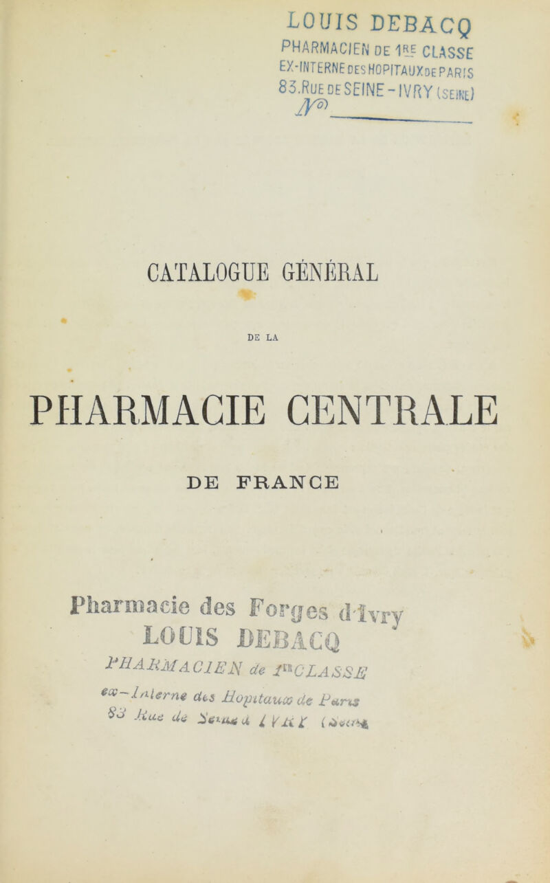 LOUIS DEBACQ PHARMACIEiN de 11E CLASSE ex-interne DES HOPITA'JXdePARIS 83.RUE DE SEINE-IVRY(seike) jyô) CATALOGUE GÉNÉRAL n- DE FRANCE I iici-A m«)ci0 des l^or^cs LOUIS DEBACQ l'ÜAHjslAClËU de 1^'^CLASSE e«-lAUrne des üoÿitauxde id Jiae Uè r