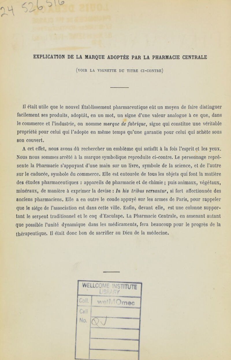 EXPLICATION DE LA MARQUE ADOPTÉE PAR LA PHARMACIE CENTRALE (voir la vignette du titre ci-contre) Il élait utile que le nouvel Établissement pharmaceutique eût un moyen de faire distinguer facilement ses produits, adoptât, en un mot, un signe d’une valeur analogue à ce que, dans le commerce et l’industrie, on nomme marque de fabrique, signe qui constitue une véritable propriété pour celui qui l’adopte en même temps qu’une garantie pour celui qui achète sous son couvert. A cet effet, nous avons dû rechercher un emblème qui satisfît à la fois l’esprit et les yeux. Nous nous sommes arrêté à la marque symbolique reproduite ci-contre. Le personnage repré- sente la Pharmacie s’appuyant d’une main sur un livre, symbole de la science, et de l’autre sur le caducée, symbole du commerce. Elle est entourée de tous les objets qui font la matière des études pharmaceutiques : appareils de pharmacie et de chimie; puis animaux, végétaux, minéraux, de manière à exprimer la devise : In his tribus versantur, si fort affectionnée des anciens pharmaciens. Elle a en outre le coude appuyé sur les armes de Paris, pour rappeler que le siège de l’association est dans celte ville. Enfin, devant elle, est une colonne suppor- tant le serpent traditionnel et le coq d’Esculape. La Pharmacie Centrale, en amenant autant que possible l’unité dynamique dans les médicaments, fera beaucoup pour le progrès de la thérapeutique. Il était donc bon de sacrifier au Dieu de la médecine. WELLCO^ L ’MC STITUTE ^mec