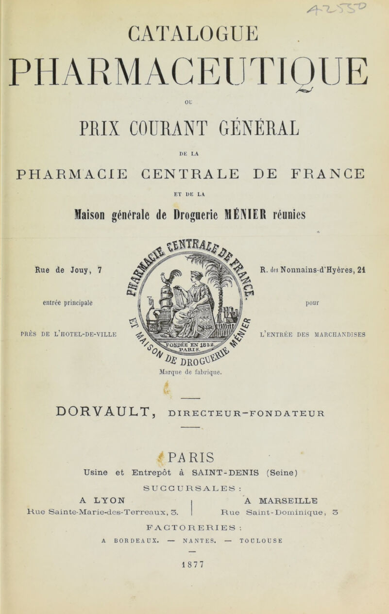 CATALOGUE PHARMACEUTIOlJE ou PEIX COURANT GÉNÉRAL DE I,A PHARMACIE CENTRALE DE FRANCE ET DE LA Maison générale de Droguerie MÉNIER réunies Rue de Jouy, 7 entrée principale PRÈS DE l’hOTEL-DE-VILLE Marque de fabrique. R. dos Nonnains-d'Hyères, 21 pour l’entrée des marchandises DORVAULT, DIRECTEUR-FONDATEUR T PARIS Usine et Entrepôt à SAINT-DENIS (Seine) SUCCURSALES : A LYON Rue Sainte-Marie-des-Terreaux, 3. A MARSEILLE Rue Saint-Dominique, 3 FACTORERIES ; A BORDEAUX. — NANTES. — TOULOUSE 1877