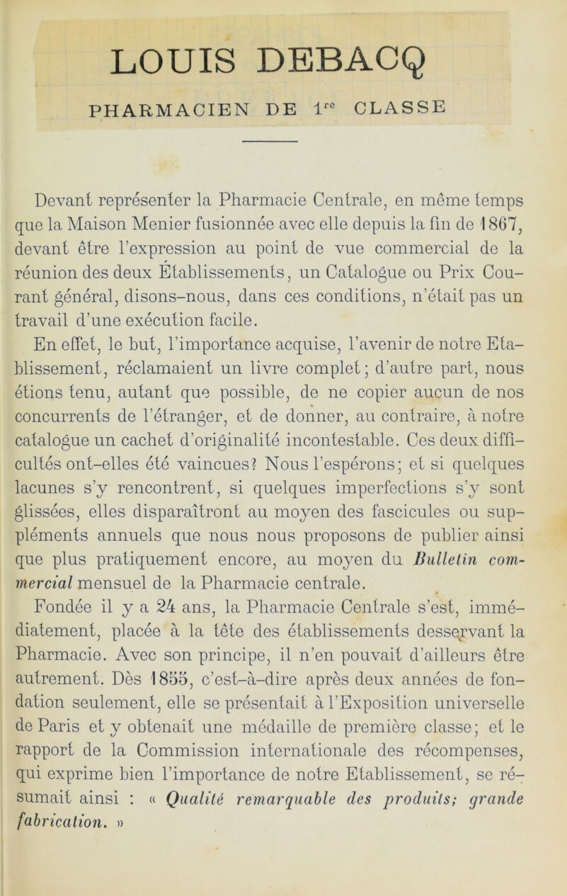 LOUIS DBBACQ PHARMACIEN DE 1 CLASSE Devant représenter la Pharmacie Centrale, en meme temps que la Maison Menier fusionnée avec elle depuis la fin de 1867, devant être l’expression au point de vue commercial de la réunion des deux Etablissements, un Catalogue ou Prix Cou- rant général, disons-nous, dans ces conditions, n’était pas un travail d’une exécution facile. En effet, le but, l’importance acquise, l’avenir de notre Eta- blissement, réclamaient un livre complet; d’autre part, nous étions tenu, autant que possible, de ne copier aucun de nos « concurrents de l’étranger, et de donner, au contraire, à notre catalogue un cachet d’originalité incontestable. Ces deux diffi- cultés ont-elles été vaincues? Nous l’espérons; et si quelques lacunes s’y rencontrent, si quelques imperfections s’y sont glissées, elles disparaîtront au moyen des fascicules ou sup- pléments annuels que nous nous proposons de publier ainsi que plus pratiquement eneore, au moyen du Bullelin com- mercial mensuel de la Pharmacie centrale. Fondée il y a 24 ans, la Pharmacie Centrale s’est, immé- diatement, placée à la tête des établissements dess(\rvant la Pharmacie. Avec son principe, il n’en pouvait d’ailleurs être autrement. Dès 1855, c’est-à-dire après deux années de fon- dation seulement, elle se présentait à l’Exposition universelle de Paris et y obtenait une médaille de première classe ; et le rapport de la Commission internationale des récompenses, qui exprime bien l’importance de notre Etablissement, se ré- sumait ainsi : « Qualité remarquable des produits; grande fabrication. »