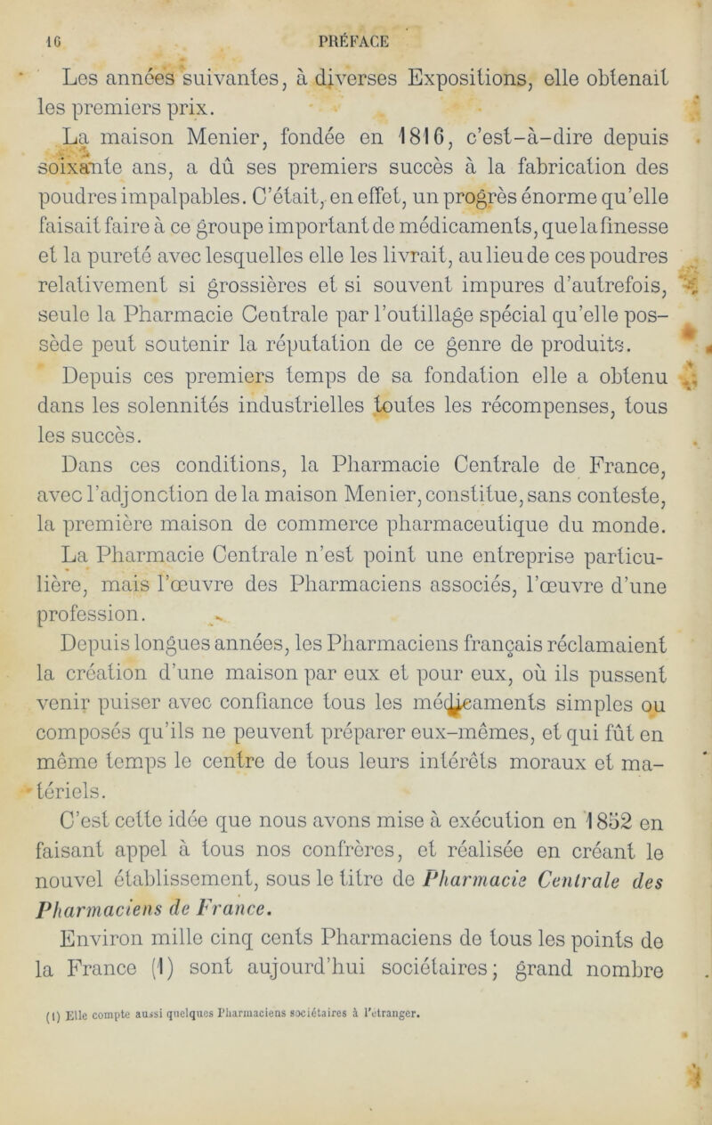 Les années suivantes, à diverses Expositions, elle obtenait les premiers prix. La maison Menier, fondée en 1816, c’est-à-dire depuis soixante ans, a dû ses premiers succès à la fabrication des poudres impalpables. C’était, en effet, un progrès énorme qu’elle faisait faire à ce groupe important de médicaments, que la finesse et la pureté avec lesquelles elle les livrait, au lieu de ces poudres relativement si grossières et si souvent impures d’autrefois, seule la Pharmacie Centrale par l’outillage spécial qu’elle pos- sède peut soutenir la réputation de ce genre de produits. Depuis ces premiers temps de sa fondation elle a obtenu dans les solennités industrielles toutes les récompenses, tous les succès. Dans ces conditions, la Pharmacie Centrale de France, avec l’adjonction delà maison Menier,constitue,sans conteste, la première maison de commerce pharmaceutique du monde. La Pharmacie Centrale n’est point une entreprise particu- lière, mais l’œuvre des Pharmaciens associés, l’œuvre d’une profession. Depuis longues années, les Pharmaciens français réclamaient la création d’une maison par eux et pour eux, où ils pussent venir puiser avec confiance tous les mécÿeaments simples ou composés qu’ils ne peuvent préparer eux-mêmes, et qui fût en même tem.ps le centre de tous leurs intérêts moraux et ma- tériels. C’est cette idée que nous avons mise à exécution en '1852 en faisant appel à tous nos confrères, et réalisée en créant le nouvel établissement, sous le titre de Pharmacie Centrale des Ph arm a de ns de France. Environ mille cinq cents Pharmaciens de tous les points de la France (1) sont aujourd’hui sociétaires; grand nombre (l) Elle compte aussi quelques riiarmaciens sociétaires à rctraiiger.