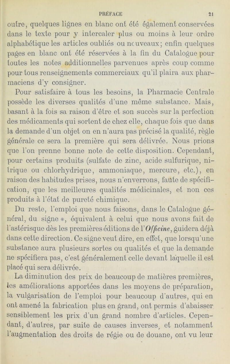 outre, quelques lignes en blanc ont été également conservées dans le texte pour y intercaler plus ou moins à leur ordre alphabétique les articles oubliés ou nouveaux; enfin quelques pages en blanc ont été réservées à la fin du Catalogue pour toutes les notes additionnelles parvenues après coup comme pour tous renseignements commerciaux qu’il plaira aux phar- maciens d’y consigner. Pour satisfaire à tous les besoins, la Pharmacie Centrale possède les diverses qualités d’une même substance. Mais, basant à la fois sa raison d’être et son succès sur la perfection des médicaments qui sortent de chez elle, chaque fois que dans la demande d’un objet on en n’aura pas précisé la qualité, règle générale ce sera la première qui sera délivrée. Nous prions que l’on prenne bonne note de cette disposition. Cependant, pour certains produits (sulfate de zinc, acide sulfurique, ni- trique ou chlorhydrique, ammoniaque, mercure, etc.), en raison des habitudes prises, nous n’enverrons, faute de spécifi- cation, que les meilleures qualités médicinales, et non ces produits à l’état de pureté chimique. Du reste, l’emploi que nous faisons, dans le Catalogue gé- néral, du signe ®, équivalent à celui que nous avons fait de l’astérisque dès les premières éditions de VOfficine^ guidera déjà dans cette direction. Ce signe veut dire, en effet, que lorsqu’une substance aura plusieurs sortes ou qualités et que la demande ne spécifiera pas, c’est généralement celle devant laquelle il est placé qui sera délivrée. La diminution des prix de beaucoup de matières premières, les améliorations apportées dans les moyens de préparation, la vulgarisation de l’emploi pour beaucoup d’autres, qui en ont amené la fabrication plus en grand, ont permis d’abaisser sensiblement les prix d’un grand nombre d’articles. Cepen- dant, d’autres, par suite de causes inverses^ et notamment l’augmentation des droits de régie ou de douane, ont vu leur