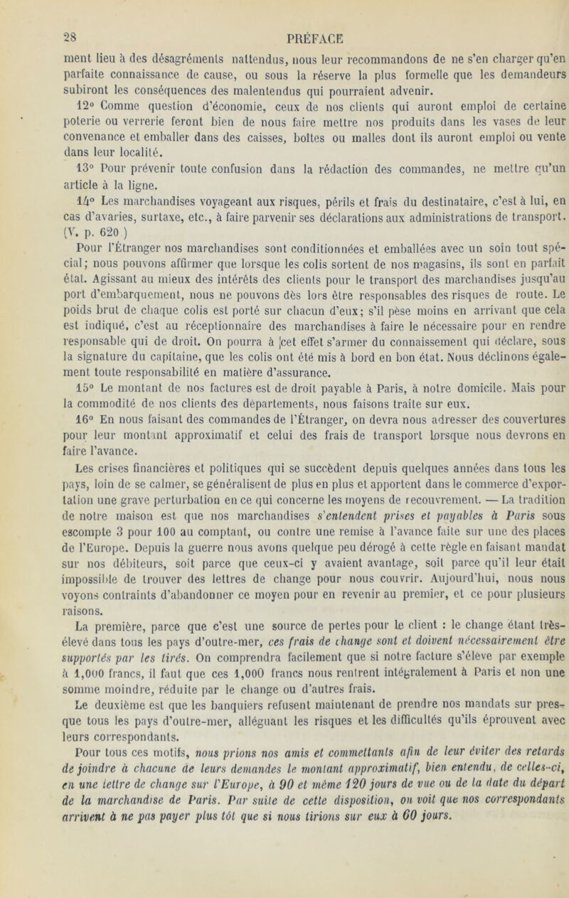 ment lieu h des désagréments iiaUendus, nous leur recommandons de ne s’en cliarger qu’en parfaite connaissance de cause, ou sous la réserve la plus formelle que les demandeurs subiront les conséquences des malentendus qui pourraient advenir. 12“ Comme question d’économie, ceux de nos clients qui auront emploi de certaine poterie ou verrerie feront bien de nous faire mettre nos produits dans les vases de leur convenance et emballer dans des caisses, boîtes ou malles dont ils auront emploi ou vente dans leur localité. 13“ Pour prévenir toute confusion dans la rédaction des commandes, ne mettre qu’un article à la ligne. l/i“ Les marchandises voyageant aux risques, périls et frais du destinataire, c’est à lui, en cas d’avaries, surtaxe, etc., à faire parvenir ses déclarations aux administrations de transport. (V. p. 620 ) Pour l’Étranger nos marchandises sont conditionnées et emballées avec un soin tout spé- cial; nous pouvons affirmer que lorsque les colis sortent de nos magasins, ils sont en parfait état. Agissant au mieux des intérêts des clients pour le transport des marchandises jusqu’au port d’embarquement, nous ne pouvons dès lors être responsables des risques de route. Le poids brut de chaque colis est porté sur chacun d’eux; s’il pèse moins en arrivant que cela est indiqué, c’est au réceptionnaire des marchandises à faire le nécessaire pour en rendre responsable qui de droit. On pourra à [cet effet s’armer du connaissement qui déclare, sous la signature du capitaine, que les colis ont été mis à bord en bon état. Nous déclinons égale- ment toute responsabilité en matière d’assurance. 15° Le montant de nos factures est de droit payable à Paris, à notre domicile. 3Iais pour la commodité de nos clients des départements, nous faisons traite sur eux. 16° En nous faisant des commandes de l’Étranger, on devra nous adre.sser des couvertures pour leur montant approximatif et celui des frais de transport lorsque nous devrons en faire l’avance. Les crises financières et politiques qui se succèdent depuis quelques années dans tous les pays, loin de se calmer, se généralisent de plus en plus et apportent dans le commerce d’expor- tation une grave perturbation en ce qui concerne les moyens de recouvrement. —La tradition de notre maison est que nos marchandises s'entendent prises et payables à Paris sous escompte 3 pour 100 au comptant, ou contre une remise à l’avance faite sur une des places de l’Europe. Depuis la guerre nous avons quelque peu dérogé à celle règle en faisant mandat sur nos débiteurs, soit parce que ceux-ci y avaient avantage, soit parce qu’il leur était impossible de trouver des lettres de change pour nous couvrir. Aujourd’hui, nous nous voyons contraints d’abandonner ce moyen pour en revenir au premier, et ce pour plusieurs raisons. La première, parce que c’est une source de perles pour le client : le change étant très- élevé dans tous les pays d’outre-mer, ces frais de ihange sont et doivent nécessairement être supportés par les tirés. On comprendra facilement que si notre facture s’élève par exemple è 1,000 francs, il faut que ces 1,000 francs nous rentrent intégralement à Paris et non une somme moindre, réduite par le change ou d’autres frais. Le deuxième est que les banquiers refusent maintenant de prendre nos mandats sur pres- que tous les pays d’oulre-mer, alléguant les risques et les difficultés qu’ils éprouvent avec leurs correspondants. Pour tous ces motifs, nous prions nos amis et commettants afin de leur éviter des retards de joindre à chacune de leurs demandes le montant approximatif, bien entendu, de celles-ci^ en une lettre de change sur l'Europe, à 90 et même 120 jours de vue ou de la date du départ de la marchandise de Paris. Par suite de cette disposition, ou voit que nos correspondants arrivent à ne pas payer plus tôt que si nous tirions sur eux à 60 jours.