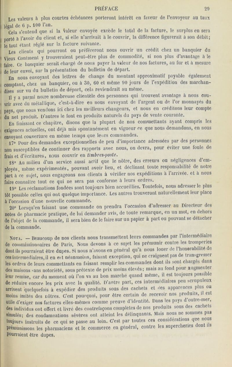 Les valeurs à plus courtes échéances porteront intérêt en faveur de l’envoyeur au taux légal de G p. 100 l’an. Cela s’entend que si la Valeur envoyée excède le total de la facture, le surplus en sera porté à l’avoir du client et, si elle n’arrivait à le couvrir, la différence figurerait à son débit; le tout étant réglé sur la facture suivante. Les clients qui pourront ou préféreront nous ouvrir un crédit chez un banquier du Vieux Continent y trouveraient peut-être plus de commodité, si non plus d’avantage à le faire Ce banquier serait chargé de nous payer la valeur de nos factures, au fur et à mesure de leur envoi, sur la présentation du bulletin de départ. En nous envoyant des lettres de change du montant approximatif payable également comptant, chez un banquier, ou à 30, 60 et même 90 jours de l’expédition des marchan- dises sur vu du bulletin de départ, cela reviendrait au même. Il y a parmi noire nombreuse clientèle des personnes qui trouvent avantage à nous cou- ! vrir avec du métallique, c’est-à-dire en nous envoyant de l’argent ou de l’or monnayés du pays, que nous vendons ici chez les meilleurs changeurs, et nous en créditons leur compte du net produit. D’autres le font en produits naturels du pays de vente courante. En finissant ce chapitre, disons que la plupart de nos commettants ayant compris les exigences actuelles, ont déjà mis spontanément en vigueur ce que nous demandons, en nous envoyant couverture en même temps que leurs commandes. 17° Pour des demandes exceptionnelles de peu d importance adressées par des personnes non susceptibles de continuer des rapports avec nous, on devra, pour éviter une foule de frais et d’écritures, nous couvrir en timbres-jwste. 18° Au milieu d’un service aussi aciit que le nôtre, des erreurs ou négligences d’em- ployés, même expérimentés, pouvant avoir lieu, et déclinant toute responsabilité de notre part à ce sujet, nous engageons nos clients à vérifier nos expéditions à 1 arrivée, et à nous faire connaître tout ce qui ne sera pas conforme à leuis oïdies. 19° Les réclamations fondées sont toujours bien accueillies, loutefois, nous adiesseï le plus tôt possible celles qui ont quelque importance. Les autres trouveront naturellement leur place à l’occasion d’une nouvelle commande. 20“ Lorsqu’on faisant une commande on prendra l’occasion d’adresser au Directeur des notes de pharmacie pratique, de lui demander avis, de toute remarque, en un mot, en dehois de l’objet de la commande, il sera bien de le faire sur un papier à part ou pouvant se détachei de la commande. Nota. — Beaucoup de nos clients nous transmettent leurs commandes par l’intermédiaire de commissionnaires de Paris. Nous devons à ce sujet les prémunir contie les tiompeiies dont ils pourraient être dupes. Si nous n’avons en général qu’à nous louer de 1 honoiabilité e ces intermédiaires, il en est néanmoins, faisant exception, qui ne craignent pas de tiansgiesseï les ordres de leurs commettants en faisant remplir les commandes dont ils sont chaigés tans des maisons ^ans notoriété, sous prétexte de prix moins élevés; mais au fond pour augmenter leur remise, car du moment où l’on va au bon marché quand même, il est toujours possi c de réduire encore les prix avec la qualité. D’autre, part, ces inlermédiaiies peu sciupu eux arrivent'quelquefois à expédier des produits sous des cacliets et <ies appaiences plus ou moins imités des nôtres. C’est pourquoi, pour être certain de recevoir nos produits, i es utile d’exiger nos factures elles-mêmes comme fireuve d’identité. Dans les pays d’oulre-mer, des individus ont offert et livré des contrefaçons complètes de nos produits sous des cachets simulés; des condamnations sévères ont atteint les délinquants. Mais nous ne sommes pas toujours instruits de ce qui se passe au loin. C’est par toutes ces considéiations que nous prémunissons les pharmaciens et le commerce en général, contre les supercheries dont i s pourraient être dupes.