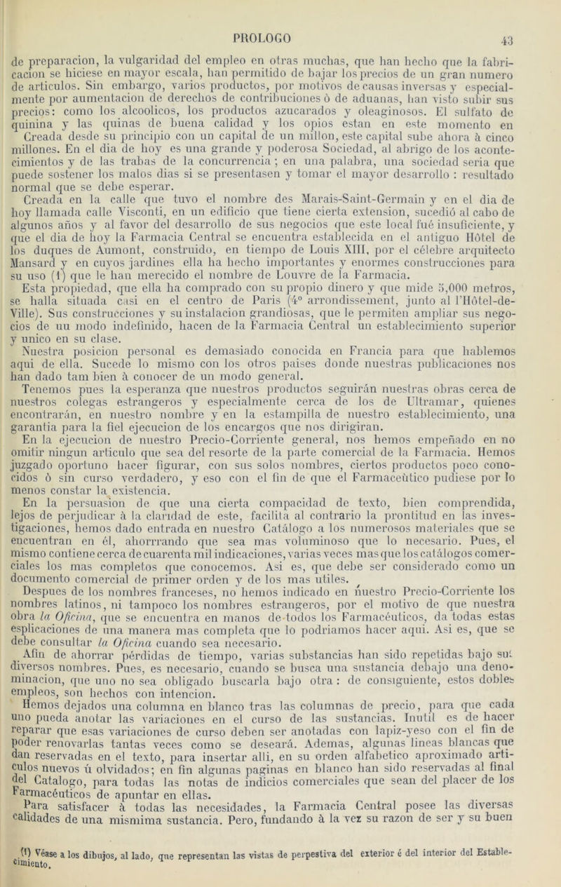 de prcparacion, la viilgaridad del empleo en otras muehas, que lian hecho que la fabri- cacioii se biciese en mayor cscala, ban permitido de bajar losprecios de un grau numéro de articulos. Sin embargo, varios productos, por molivos de eausas inversas y espeeial- mente por aumentacion de dereclios de contribucioues ù de aduanas, bau vislo subir sus precios: como los alcoolicos, los produetos azuearados y oleaginosos. El sull'ato de quinina y las quinas de buena calidad y los opios estau en este momento en Creada desde su princii)io cou un capital de un millon, este capital sube ahora à cinco milloncs. En el dia de boy es iina grande y poderosa Sociedad, al abrigo de los aconle- cimientos y de las trabas de la concurrencia ; en una palabra, una sociedad séria que puede sostener los malos dias si se presentasen y tomar el mayor desarrollo : resultado normal que se debe esperar. Creada en la calle que tuvo el nombre des Marais-Saint-Germain y en cl dia de lioy llamada calle Visconti, en un edilicio que tiene cierta extension, sucediù al cabo de algunos aiïos y al favor del desarrollo de sus negocios que este local fué insuficiente, y que el dia de iioy la Farmacia Central se encuentra establecida en el antiguo IIôlcl de los duques de Aumont, construido, en tiempo de Louis XIII, por el célébré arquitecto Mansard y en cuyos jardines ella lia beebo importantes y énormes construcciones para su uso (1) que le ban merecido el nombre de Louvre de la Farmacia. Esta propiedad, que ella lia comprado cou su propio diuero y que mide 5,000 métros, se balla situada casi en el centro de Paris (4° arrondissement, junto al l’ilôtel-de- Ville), Sus construcciones y suinstalacion grandiosas, que le permiten ampliar sus nego- cios de uu modo indefmido, bacen de la Farmacia Central un establecimiento superior y unico en su clase. Nuestra posicion personal es demasiado conocida en Francia para que liablemos aqui de ella. Sucede lo mismo cou los otros paises donde nuestras publicaciones nos han dado tam bien ii conocer de un modo general. Tenemos pues la esperanza que nuestros productos seguirân nuestras obras cerca de nuestros colegas estrangeros y especialmente cerca de los de Ultramar, quienes encontrarân, en nuestro nombre y en la estampilla de nuestro establecimiento, una garantia para la fiel ejecucion de los encargos que nos dirigiran. En la ejecucion de nuestro Precio-Corriente general, nos liemos empenado en no omitir ningun articulo que sea del resorte de la parte comercial de la Farmacia. Hemos juzgado oportuno bacer figurar, cou sus solos nombres, ciertos productos poco cono- cidos ô sin curso verdadero, y eso con el fin de que el Farmaceùtico pudiese por lo menos constar la existencia. En la persuasion de que una cierta compacidad de texto, bien comprendida, lejos de perjudicar <\ la clandad de este, facilita al contrario la pronlitud en las inves- tigaciones, hemos dado entrada en nuestro Catâlogo a los numerosos materialcs que sc encuentran en él, ahorrrando que sea mas voluminoso que lo necesario. Pues, el mismo contienecercadecuarentaniil indicaciones,varias veces masque loscatâlogoscomer- ciales los mas completos que conocemos. Asi es, que debe scr considerado como un documento comercial de primer orden y de los mas utiles. Despucs de los nombres franceses, no hemos indicado en nuestro Precio-Corriente los nombres latinos, ni tampoco los nombres estrangeros, por cl niotivo de que nuestra obra la Ofirina, que se encuentra en manos de-todos los Farmacéulicos, da todas estas esplicaciones de una manera mas compléta que lo podriamos bacer aqui. Asi es, que se debe consultai’ la Oficina cuando sea necesario. Afin de ahorrar pérdidas de tiempo, varias substancias han sido repetidas bajo sut diyersqs nombres. Pues, es necesario, cuando se busca una sustancia debajo una deno- minacion, que uno no sea obligado buscarla bajo otra : de consigiiiente, estos dobles empleos, son hechos con intencion. Hemos dejados una columna en blanco tras las columnas do jirecio, para que cada uno pueda anotar las variaciones en el curso de las sustancias. Inutil es de haccr reparar que esas variaciones de curso deben ser anotadas con la[)iz-yeso con el fin de poder reiiovarlas tantas veces como se descarà. Ademas, algunas lineas blancas que dan reservadas en el texto, para insertar alli, en su orden alfabetico aproximado arti- culos nuevos Il olvidados; en fin algunas paginas en blanco han sido reservadas al final del Catalogo, para todas las notas de indicios comerciales que sean del placer de los Farinacéuticos de apuntar en ellas. Hara satisfacer à todas las necesidades, la Farmacia Central posee las diversas calidades de una mismima sustancia. Pero, fundando à la vcz su razon de ser y su buen (t) Véase a los dibuios, al lado, mie representan las vistas de perpesliva del eiterior é del interior del Estable- cimieuto.