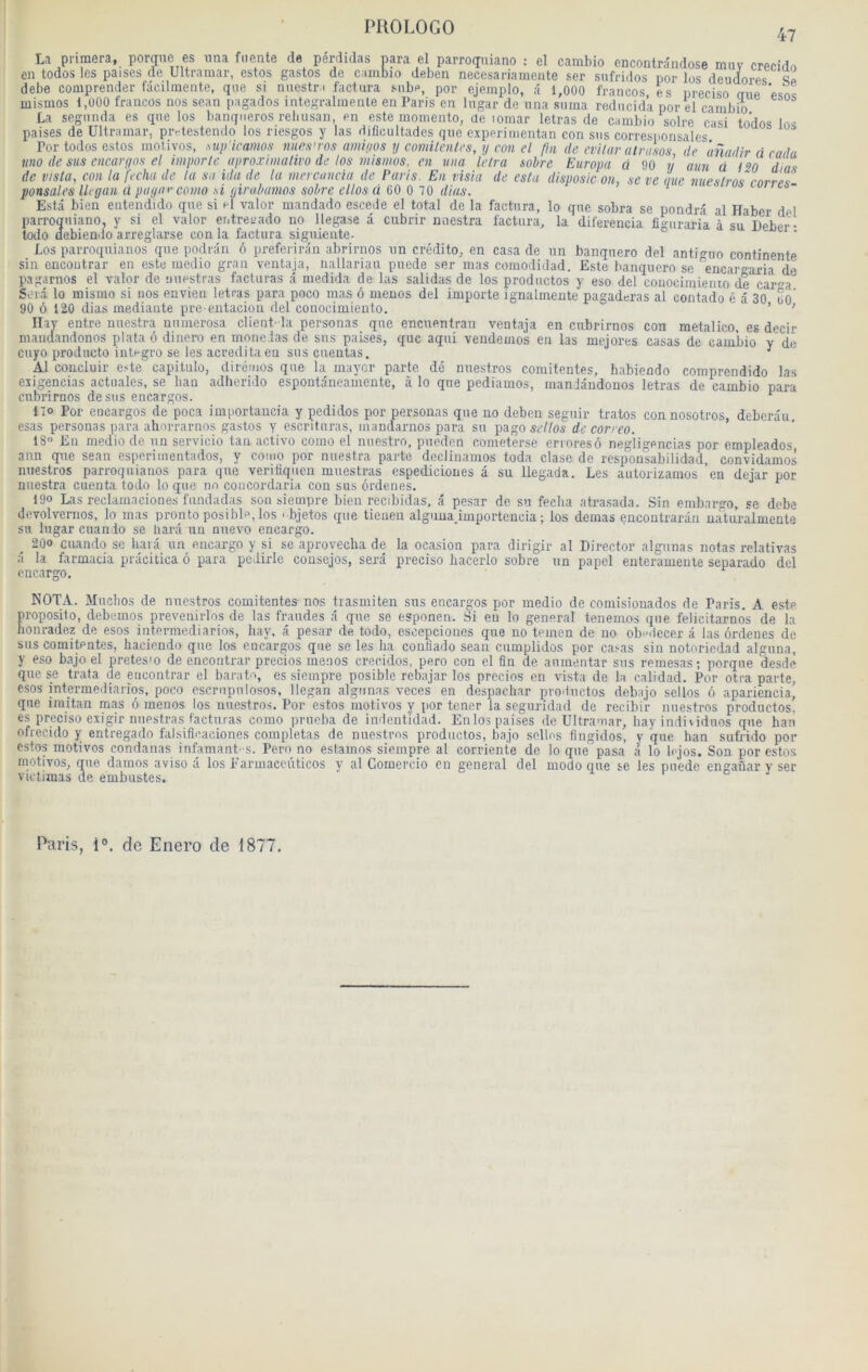 47 nera, porqiie es iina fiiente de pérdidas para el parroqniano : el carabio cncontrândose miiv crecido es paises de Ultramar, estes gastos de cambio deben necesariamente ser sufridos por les deudores premier fâcilinente, que si nuestn factura snbp, por ejeinplo, â 1,000 francos.es précisé eue Il AA non O nr»c CA‘J nt»'J ■» •»* .''1'^^ vcUô coda dias corres- La primera en todos les p: debe comprender mismos 1,000 francos nos sean pagados integralmenle en Tarls'en lugar'de'una siima rediicida por el carabio La segnnda es que los banqueros rebusan, en este momento, de tomar letras de carabio solre casi todos Ins paises de Ultram” m,, ...ofomc i-ic : Por todos estes lino de sus encar de visla, cou ta ponsali's llrgaii ü puga . Esta bien entendido que si el valor mandado escede el total de la factura, lo que sobra se pondra al Haber del parroqniano, y si el valor er.trevado no llegase â cubrir miestra factura, la diferencia figuraria à su Deber- todo debiendo arreglarse con la factura siguiente- Los parroqnianos que podrân 6 preferirân abrirnos un crédite, en casa de un banqnero del anti-uo continente sin cncontrar en este raedio grau venta.ja, iiallariau puede ser mas coniodidad. Este banqnero se encargaria dé pagarnos el valor de miestras facturas â medida de las salidas de los prodiictos y eso del conociraieiuo de caVa Serâ lo mismo si nos envieu letras para poco mas 6 meuos del importe ignalmeute pagaderas al contado é â 30 OO 90 ô 120 dias mediante pre eiitaciou del conoeimiento. ’ ' Ilav entre miestra numerosa client' la personas que encuentran ventaja en cubrirnos con metalico, es decir mandandonos plata 6 dinero en mone.las de sus paises, que aqiü veuderaos en las mejores casas de carabio y de cuyo producto inlrgro se les acredita en sus cuentas. ^ Al concluir este capitulo, dirémos que la inayor parte dé nuestros comitentes, habiendo comprendido las esigencias actnales, se ban adherido espontânearaente, à lo que pediamos, inaniândonos letras de cambio para cubrirnos desus encargos. ^ no Por encargos de poca im|jortaucia y pedidos por personas que no deben seguir tratos con nosotros, deberâu, esas personas para ahorrarnos gastos y escrituras, inandarnos para su pago st'//o.s- de correo. 18° En medio de un servicio tan active como el nuestro, pnoden coraeterse erroresô negligencias por empleados ann que sean esporiraentados, y como por miestra parte declinaraos toda clase de responsabilidad, convidamos nuestros parroquiauos para que veritiqiien muestras espediciones â su llegada. Les autorizamos ’en dejar por miestra cueiita todo loque nn coucordaria con sus ôrdenes. ^ 190 Las reclainaciones fundadas son siempre bien recibidas, â pesar de su fecba atrasada. Sin embargo, se debe devolvernos, lo mas pronto posibb, los ' bjetos que tienen alguua.importencia ; los demas encontrarân ua'turalmente su lugar cuanio se liarâ un nuevo encargo. 200 cuando se barâ un encargo y si se aprovecha de la ocasion para dirigir al Director algunas notas relatives ;i la farmacia précitica ô para pedirle cousejos, sera preciso bacerlo sobre un papel enterameule separado del encargo. NOTA. Muebos de nuestros comitentes nos trasmiten sus encargos por medio de comisiouados de Paris. A este proposito, debemos prevenirlns de las fraudes â que se esponen. Si en lo general tenemos que felicitarnos de la bonradez de esos intermediarios, hay, â pesar de todo, esceijcioiies que no temen de no obe.iecer â las ôrdenes de sus comitentes, haciendo que los encargos que se les lia conüado seau cumplidos por casas sin notnriedad alguiia, y eso bajo el pretesm de encontrar precios menos crecidos, pero con el fin de aumentar sus remesas ; porque desde que se trata de encontrar el baratu, es siempre posible rebajar los prccios en vista de la calidad. Por otra parte, esos intermediarios, poco escrnpnlosos, llegan algunas veces en despachar prodiictos debajo sellos ô apariencia, que imitan mas ô menos los nuestros. Por estos raotivos y por tener la seguridad de recibir nuestros productos, es preciso exigir nuestras facturas como prueba de indentidad. Enlos paises de Ultramar, hay individuos que ban ofreeido y entregado falsiflcaciones complétas de nuestros productos, baJo sellos fîngidos, y que ban sufrido por estos motivos condanas infamant-s. Pero no estamos siempre al corriente de lo que pasa à lo lejos. Son por c.sdos motivos, que damos aviso â los Farmaceûticos y al Gomercio en general del modo que se les puede enganar y ser victimas de embustes. Paris, 1°. de Enero de 1877.