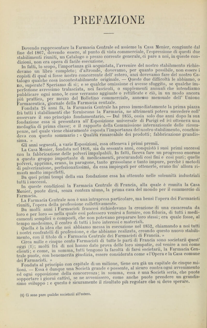 Doveiido rapprcscntare la Farinacia Centrale ed assieme la Casa Menier, congiunte dal fine del 18G7, dovendo essere, al punto di visla commerciale, l’espressione di qiiesti due slabilimenti riuniti, un Catalogo o prezzo corrcntc generale, ci pare a noi, in queste con- dizioni, non era opéra di facile esecuzione. In fatli, lo scopo, l’importanza già acquistata, l’avvenire del nostro stabilimento richie- devano un libro completo; d’altronde, dovevamo, per quanto possibile, non essere i copisti di quai si fosse nostro concorrente delf estero, anzi dovevamo tare del nostro Ca- talogo qualclie cosa incontestabilmente originale. — Queste due difficoltà le abbiamo, o no superate? Speriamo di si; e se qualclie omissione ci avcsse sfuggito, se qualclie im- perfezione avressimo tralasciata, nei fascicoli, o supplementi annuali clie intendiamo pubblicare ogni anno, le cose verranno aggiunte o rettificate e ciô, in un modo ancora più prattico, per mezzo del Bolletino commerciale, annesso mensuale delf Unione Farmaceutica, giornale délia Farmacia ceniiale. Fondata 2i anni fà, la Farmacia Centrale lia preso immediatamente la prima piazza frà tutti i stabilinienti clie forniscono la Farmacia, ne altrinienti poteva succedere colF osservare il suo principio fondanientario* Dal 18oG, ossia solo due anni dopo la sua foiidazione essa si presentava alf Esposizione universale di Parigi ed ivi otteneva una medaglia di prima classe; e il rapporte délia Commissione internazionale delle riconi- penze nel quale viene chiaramente esposta l’importanza del nostro stabilimento, concliiu- deva con questo sommario : « Qualità rimarcabile dei prodotti; fabbricazione grandis- sima. )) . . Gli anni seguenti, a varie Esposiziom, essa otteneva i primi premii. La Casa Meiiier, fondata nel 1816, sia da sessanta anni, conquistô i suoi primi successi coii la fabbricazione delle polveri impalpabili. In fatti, faceva fare un progresse enornie a questo gruppo importante di medicanienti, procurandoli cosi fini e cosi puri ; quelle polveri apprima, erano, in paragone, tanto grossolane e tanto inipuie, peicliè i metodi di pulverizazione, perfezionatissimi, da essa impiegati per ottenerle, erano fin’ allora ri- masti molto imperfetti. , , . , .. . i, i -xv • j • i- Da quei primi teiiipi délia sua fondazione essa lia ottenuto iielle solennità industnali tutti 1 succGSsi* In queste condizioni la Farmacia Centrale di Francia, alla quale è riunita la Casa Menier, puote dirsi, senza conteza niuna, la prima casa del mondo per il comiiiercio di Farmacia. . , i ^ i, j • t- • x- La Farmacia Centrale non ô una mtraprcsa particolare, ma bensi 1 opéra dei farmacisti riuniti, l’opera délia professione collettivaniente. . ,. x j Da iiiolti anni i Farmacisti francesi ricliiedevano la creazione di una casacreata da loro e per loro — nella quale essi potessero venirsi a fornire, con fiducia, di tutti i medi- camenti semplici o composti, clie non potevano preparare loro stessi; era quale fosse, al tempo medesimo, il centro di tutti i loro interessi e materiali. Quella è la idea clie noi abbiamo messa in esecuzione nel 1852, cliiamando a noi tutti i nostri confratelli di professione, e clie abbiamo realizata, creando questo nuovo stabili- mento con il titolo di « Farmacia Centrale dei Farmacisti di Francia. »... Circa mille e cinque ccnto Farmacisti di tutte le parti di Francia sono societarii quest’ offc'i (!)• niolti frà di noi lianno dato prova delle loro simpatie, col vcnire a noi corne clicnti e coiiie, in somma, tutti tengono la facoltà di farsi societarii, la Farmacia Cen- trale pilote, con bencmerita giustizia, essere considerata conie «l’Operae la Casa comune dei Farmacisti. » ... , j • Fondata al principio con capitale diun milione, ticne ora già un capitale de cinque mi- Essa è dunque una Socictà grande e possente, al sicuro contra ogni avvenimento ed ogni opposizione délia concorrenza; in somma, essa è una Società séria, cbe puote sopportare i giorni cattivi, se ne avvenissero, corne anche puote prendere un grandis- simo sviluppo : e questo è sicuraniente il risultato più regolare clie si deve sperare. (1) Ci sono pure (jualche societarii all’estero.