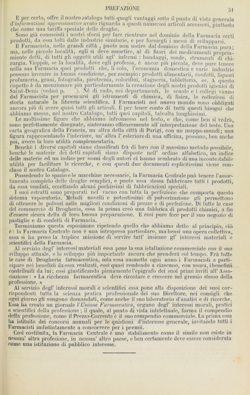 ol E per certo, ofl’re il nostro oatalogo tutti quegli vantaggi sotto il punto di vista generale A'informazioni approssimalive avnlo rigiiardü a questi naiiierosi articoli accessori, pinttosto elle corne uiia tarilla spéciale delle droglie. ’ Sono già conosciuti i nostri sforzi per fare rientrare nel doniinio délia Earinacia certi prodotti, da essa tolti dalle industrie siimlarie, e per fornirgli i messi di svilipiparsi. II Farniacista, nelle grandi città , puote non uscire dal doininio délia Farniacia pûra; ma, nelle y)iccolc località, egli si deve assortire, al di fuori dei medicamenti propria- miente detti, di tutti gli oggetti utili agi’ infermi : bandaggi, sonde, strumenti di chi- rurgia. Vieppiù, se la localitii, dove egli professa, è ancor piü piccola, deve pure tenere nella sua Farniacia qnei prodotti clie, li solo, l’economia domestica e varie industrie possono invenire in Luona condizione, per esempio : jirodotti alimentarii, confetti, liquori profuineria, grani, fotografia, piroteenia, colorilini, stagneria, tabletteria, ec. A questo rispetto ô da menzionare più particolarnienle la creazione degli nostri prodotti igienici di Saint-Denis (vedasi p. ). Âé di rado, nei departamenti, le scuole e i collegi vanno dal Farniacista lier procurarsi gli istrumenti di cbimica, di fisica, le collèzioni di storia naturale la lilireria scientilica. I Farmacisti nel nuovo mondo sono obbligati ancora più di avéré quasi tutti gli articoli. E per tener conto di tutti questi bisogni clie abliiamo messo, nel nostro Catalogo, tutti quei capitoli, talvolta lunghissimi. Le moltissiine figure clie abbiamo intromesso nel testo, e clie, conic ben si vedrà, sono perfettamente disegnate, aiuteranno etricacemente alf interpretazione del testo. Cna carta geogratica délia Francia, un altra délia città di Parigi, con un majipa-mundi; una figura rappresentando l’interiore, un’ altra 1’ esterioredi una otïicina, possono, ben anche poi, avéré la loro utilità complementaria. Bencliè i divers! capitoli siano classificati frà di loro con il massimo metodo possibile, benché le materie dei detti capitoli siano disposte iielf ordine alfabetico, un indice delle materie ed un indice per nonii degli autori ci lianno seinbrato di una incontestabile utilità per facilitare le ricerebe, c con questi due document! esplicitissinii vicne con- cluso il nostro Catalogo. Possedendo lo spazioele maccliinc necessarie, la Farniacia Centrale puù tenere l’assor- timento completo delle droglie semplici, e puote essa stessa fabbricare tutti i prodotti, da essa venduti, eccettando alcuni pocliissinii di fabbricazioni spécial!. I suoi estratti sono préparât! nel vacuo con tutta la pcrfezionc clie comporta questo sistema vaporatorio. Metodi novelli e potentissimi di polverizazione gli permettono di ottenere le polveri nelle migliori condizioni di prezzo e di perfezione. Di tutte le case del commercio di Droglieria, essa la prima creo una fabbrica di prodotti cbimici, a fin d’essere sicura délia di loro buona preparazione. E cosi pure fece per il suo negozio di pastiglie e di confetti di Farniacia. Terminianio questa esposizione ripetendo quello clie abbiamo detto al principio, cio à: la Farniacia Centrale non è una intrapresa fiarticolarc, mabensi una opéra collettiva, essa si lia ])reso la tri[)licc missione di servira tutt’ insiemc gf interessi materiali e scientifici délia Farniacia. Al servizio degl’ interessi materiali essa ponelasua istallazione commerciale con il suo sviluppo attuale, e lo sviluppo più importante ancora clie prenderà col tempo. F'rà tutte le case di Droglieria farmaceutica, sola essa amniette ogni anno i Farmacisti a parti- cipare nei benefizii daessa realizati, cosi quasi rendendo a ciascuno, con usura, ibcnetlzii contribuiti da lui; cosi giustificando pienamente l’epigrafo dei suoi primi inviti ail’Asso- ciazione : « La riccliezza farmaceutica deve circolare c crescere nel gremio stesso délia professione. » Al servizio degf interessi moral! e scientifici essa pone alla disposizione dei suoi cor- rispondenti tutta la scienza pratica professionale del suo Direttore, nei consigli clic ogni giorno gli vengono doniandati, conie anche il suo laboratorio d’analisi e di ricerebe. Essa lia creato un giornale Vünione Farmaceutica, organo degf interessi morali, pratici e scientifici délia professione ; il quale, al punto di vista intelettuale, forma il compendio délia professione, corne il Prezzo-Corrente 6 il suo compendio commerciale. J.a prima essa ha istituito dei concorsi annuali per le quistioni d’interesse generale, invitando tutti i Farmacisti indistintamentc a concorrere per i premii. Cosi costituita, la Farniacia Centrale è uno stabilimento corne il simile non esiste in nessun’ altra profesione, in nessun’ altro paese, eben certanicnte deve essore considerata eome una islituzione di pubblico intéressé.