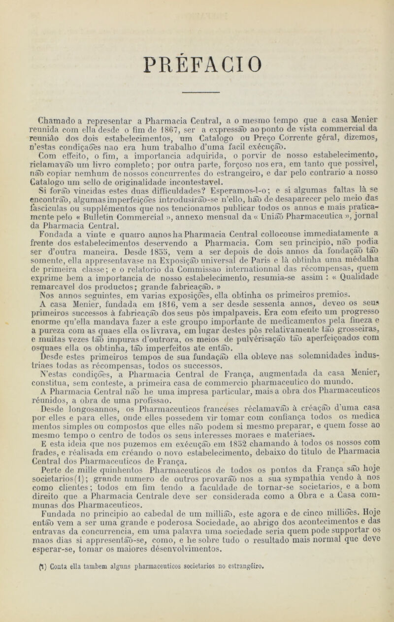 PREFAGIO Chainado a representar a Pharmacia Central, a o mesmo tempo que a casa Menier reunida com elladesde o fim de 18G7, ser a expressâo aoponto de vista commercial da reuniûo dos dois estahelecimentos, um Catalogo ou PreçojCorrente gérai, dizemos, n’estas condiçades nao era hum trabalho d’uma facil exécuçâb. Com etfeito, o fim, a importancia adquirida, o porvir do nosso estahelecimentOy riclamavao um livro complété; por outra parte, forçoso nos era, em tanto que possivel, nao copiar nemhum do nossos concurrentes do cstrangeh’O, e dar pelo contrario a nosso Catalogo uni sello de originalidade incontestavel. Si forao vincidas estes duas difficuldades? Esperamos-l-o; e si algumas faltas là se encontrâb, algumasimperfeiçdes introdusirao-se n’ello, hâo de desaparecer pelo meio das lasciculas ou supplémentos que nos tencionamos puhlicar todos os annos e mais pratica- mcnte pelo « Bulletin Commercial », annexe mensual da « Uniào Pharmaceutica », jornal da Pharmacia Central. Fondada a vinte e quatre annos ha Pharmacia Central collocouse immediatmnente a Trente dos estahelecimentos deservendo a Pharmacia. Com seu principio, nâo ^od|a ser d’outra maneira. Desde 1855, x^em a ser depois de dois annos da fondaçao tao somente, ella appresentavase na Exposiçâb universal de Paris e là obtinha uma médalha de primeira classe; e o relatorio da Commissao internationnal das récompensas, quem exprime hem a importancia de nosso estabelecimento, resumia-se assim : « Qualidade remarcavel dos productos; grande fabricaçâb. » Nos annos seguintes, em x^arias exposiçoes, ella obtinha os primeiros premios. A casa Menier, fundada em 18t0, x^em a ser desde sessenta annos, dex^eo os seus primeiros successos à fabricaçâb dos sens pôs impalpaveis. Era com efeito um progresse enorme qu’ella mandax^a fazer a este groupe importante de medicamentosjiela fmeza e a pureza com as quaes ella os lixu’ava, em lugar destes pôs relativamente tâq grosseu’as, e muitas vezes tâo impuras d’outrora, os meios de pulvérisaçâo tâb aperfeiçoados com osquaes ella os obtinha, tâb imperfeitos ate entâb. Desde estes primeiros tempos de sua fundaçâb ella ohtevc nas solemnidadcs indus- triaes todas as récompensas, todos os successos. N’estas condiçbes, a Pharmacia Central de França, augmentada da casa Menier, constitua, sem conteste, a primeira casa de commorcio pharmaceutico do mundo. A Pharmacia Central nâb he uma impresa particular, mais a ohra dos Pharmaceuticos réunidos, a ohra de uma profissao. _ Desde longosannos, os Pharmaceuticos franceses réclamavâb à créaçao d'uma casa por elles e para elles, onde elles possedem vir tomar com confiança todos os medica mentos simples ou compostos que elles nâb podem si mesmo préparai’, e quem fosse ao mesmo tempo o centro de todos os sens interesses moraes e materiaes. E esta ideia que nos puzemos cm exécuçâb em 1852 chamando à todos os nossos coni frades, e réalisada em créando o novo estabelecimento, debaixo do titulo de Pharmacia Central dos Pharmaceuticos de França. _ Perte de mille quinhentos Pharmaceuticos de todos os pontos da França sao hoje societarios(l); grande numéro de outros provarâb nos a sua sympathia x'cndo à nos como clientes ; todos em fim tcndo a faculdade de tornar-se societarios, e a hom direito que a Pharmacia Centrale dcvc ser considcrada como a Ohra e a Casa com- munas dos Pharmaceuticos. Fundada no principio ao cahedal de um milliâl), este agora e de cinco niilliocs. Hojc entâb vem a ser uma grande e poderosa Sociedade, ao abrigo dos acontecimentos e das entravas da concurrcncia, cm uma palavra uma sociedade séria quem pode supportar os maos dias si apprcsentâb-se, como, e he sobre tudo o resultado mais normal que deve esperar-se, tomar os maiores désenvolvimentos. fl) Coata ella tambem alguns pharmaceuticos societarios no estrangéiro.