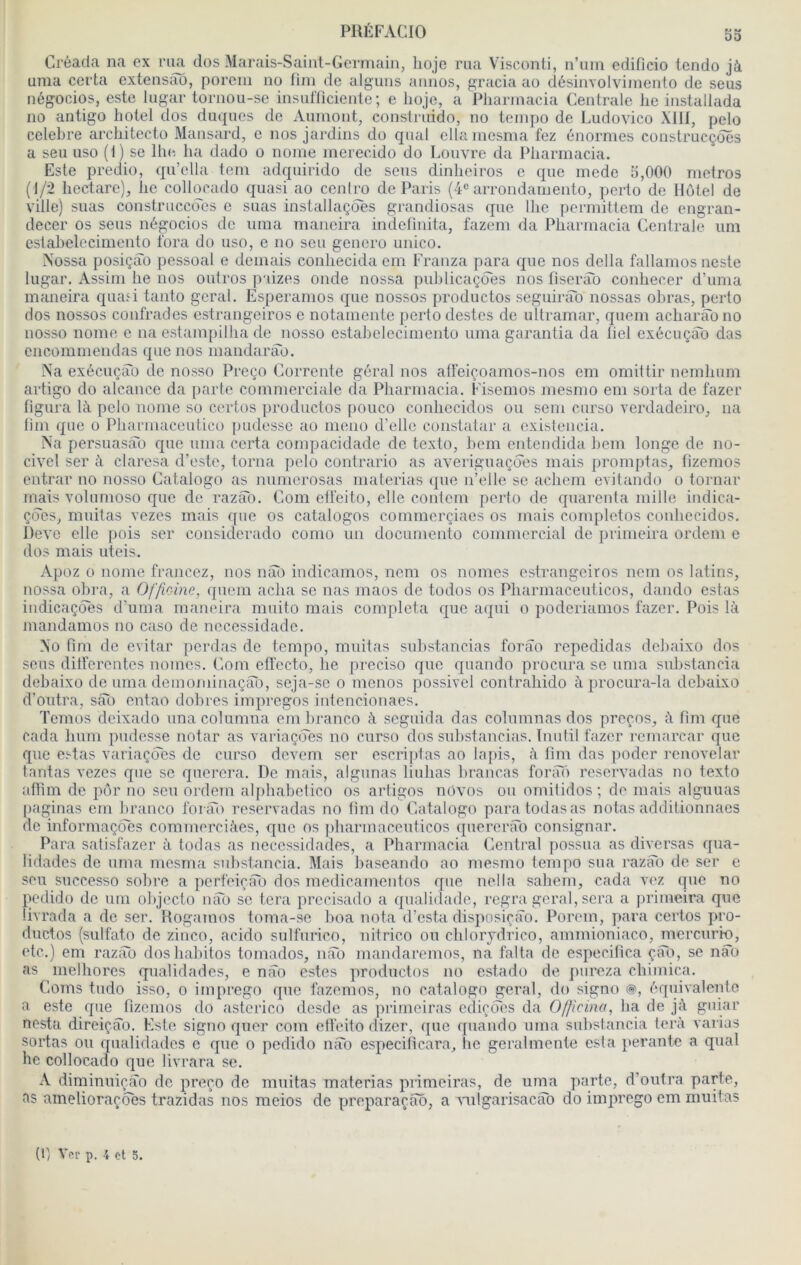 53 Créada na ex nm dos Marais-Saiiit-Gcrniain, lioje rua Visconti, n’uin cdificio lendo jà uma cei'ta extensao, porcin no fim de alguns annos, gracia ao désinvolviincnto de sens négocios, este lugar tornou-se insulïiciente; e lioje, a Pharmacia Centrale lie installada 110 antigo hôtel dos duqnes de Anmont, constrnido, no tempo de Ludovico Xlü, pelo célébré architecto Mansard, e nos jardins do cpial ellamesina fez énormes construcçôes a seu uso ( I ) se lhe, ha dado o nome merecido do Louvre da Pharmacia. Este predio, qu’ella tem adqiiirido de sens dinheiros c que mede 5,000 métros (1/2 hectare), lie collocado quasi ao cenlro de Paris (i® arrondaniento, perto de Hôtel de ville) suas construccoes e suas installaçôes grandiosas que lhe permittem de engran- decer os sens négocios de uma maneira indelinita, fazeni da Pharmacia Centrale uni estabeleciiiiento fora do uso, e no seu genero unico. Nüssa posiçâo pessoal e déniais conhecida em Franza para que nos délia fallamos neste lugar. Assini lie nos outros paizes onde nossa publicaçdes nos fiserab conhecer d’unia maneira qiuui tanto gérai. Esperanios que nossos productos seguirao nossas obras, perto dos nossos confrades estrangeiros e notamente perto destes de Ultramar, queni acharao no nosso nome e na estampilha de nosso estabelecimento uma garantia da liel cxécuçSb das cnconiinendas que nos mandarào. Na exécuçào do nosso Preço Corrente gérai nos atfeiç.oanios-nos em omittir nemhuni artigo do alcance da parte commerciale da Pharmacia. Fisemos mesmo em sorta de fazer figura là pelo nome so certos productos pouco conhecidos ou sem curso verdadeiro, na lim que o Pharmaceutico pudesso ao nieiio d’elle constatar a existencia. Na persuasao que uma certa compacidadc de texto, hem entendida hem longe de no- civol ser à claresa d’este, torna pelo contrario as averiguaçoes mais promptas, fizemos entrai’ no nosso Catalogo as numerosas materias (j[ue n’ello se acliem evilando o tornar mais volumoso que de razàb. Com elfeito, elle couteni perto de quarenta mille indica- ç(5es, muitas vezes mais ([uc os catalogos commcrçiaes os mais completos conhecidos. Deve elle [lois ser considerado conio un documento commercial de primeira ordeni e dos mais uteis. Apoz 0 nome francez, nos nai) indicanios, nom os nomes estrangeiros nom os latins, nossa ohra, a Officine, quem acha se nas niaos de todos os Pharmaceuticos, dando estas iudicaçôes d’uma maneira niuito mais compléta que aqui o poderiamos fazer. Pois là mandamos no caso de necessidade. No fim de évitai’ ])erdas de tempo, militas snhstancias forâo repedidas dehaixo dos sens ditferentes nomes, (ioni effccto, lie preciso que quando procura so uma suhstancia dehaixo de uma demominaçao, seja-sc o menos possivel contrahido à procura-la dehaixo d’oiitra, sfTo entao dohres impregos iutencionaes. Temos deixado unacolumna em hranco à seguida das colnmnas dos preços, à fim que cada hum pudesse notai’ as variaçiTes no curso dos snhstancias. Inulil fazer rcmarcar que que estas variaçdes de curso devem ser escrijilas ao lapis, à fim das poder renovelar tantas vezes que se querera. De mais, algunas liuhas hrancas fonîô reservadas no texto afiim de pôr no son ordem alphahetico os artigos nôvos ou omitidos; de mais alguuas paginas em hranco forai) reservadas no fim do Catalogo paratodasas notas additionnaes de informaçôcs commcrciàes, que os pharmaceuticos querenTo consignai’. Para satisfazer à todas as necessidades, a Pharmacia Central possua as diversas qua- lidades de uma mosma suhstancia. Mais hascando ao mesmo tempo sua razab de ser e son snceesso sohre a perfeiciTo dos medicamentos que nella sahem, cada vez cpie no pedido de uni olijecto nao se tera precisado a qualiilade, regra gérai, sera a |)i’imeira que livrada a de ser. Hogamos toma-se hoa nota d’esta disposiçîîo. Porcin, para certos pro- ductos (sulfato de zinco, acido sulfurico, nitrico on chlorjdrico, ammioniaco, mercuri-o, etc.) em razab doshahitos tomados, nâo mandaremos, na falta de especifica çiTo, se nao as melhores qualidades, e nâo estes productos no estado de pureza chimica. Coms tudo isso, o irnprego que fazemos, no catalogo gérai, do signo @, équivalente a este que fizemos do astcrico desde as primeiras ediçôcs da 0/ficino, ha de jà guiar nesta direiçâo. Este signo quer com elfeito dizer, que quando uma suhstancia terà varias sortas ou qualidades e que o pedido nâo especificara, lie geralmente esta jierante a quai lie collocado que livrara se. A diminuiçâo de preço de muitas materias primeiras, de uma parte, d’outra parte, as amelioraçôes trazidas nos meios de preparaçâo, a mlgarisacâo do imprego cm muitas