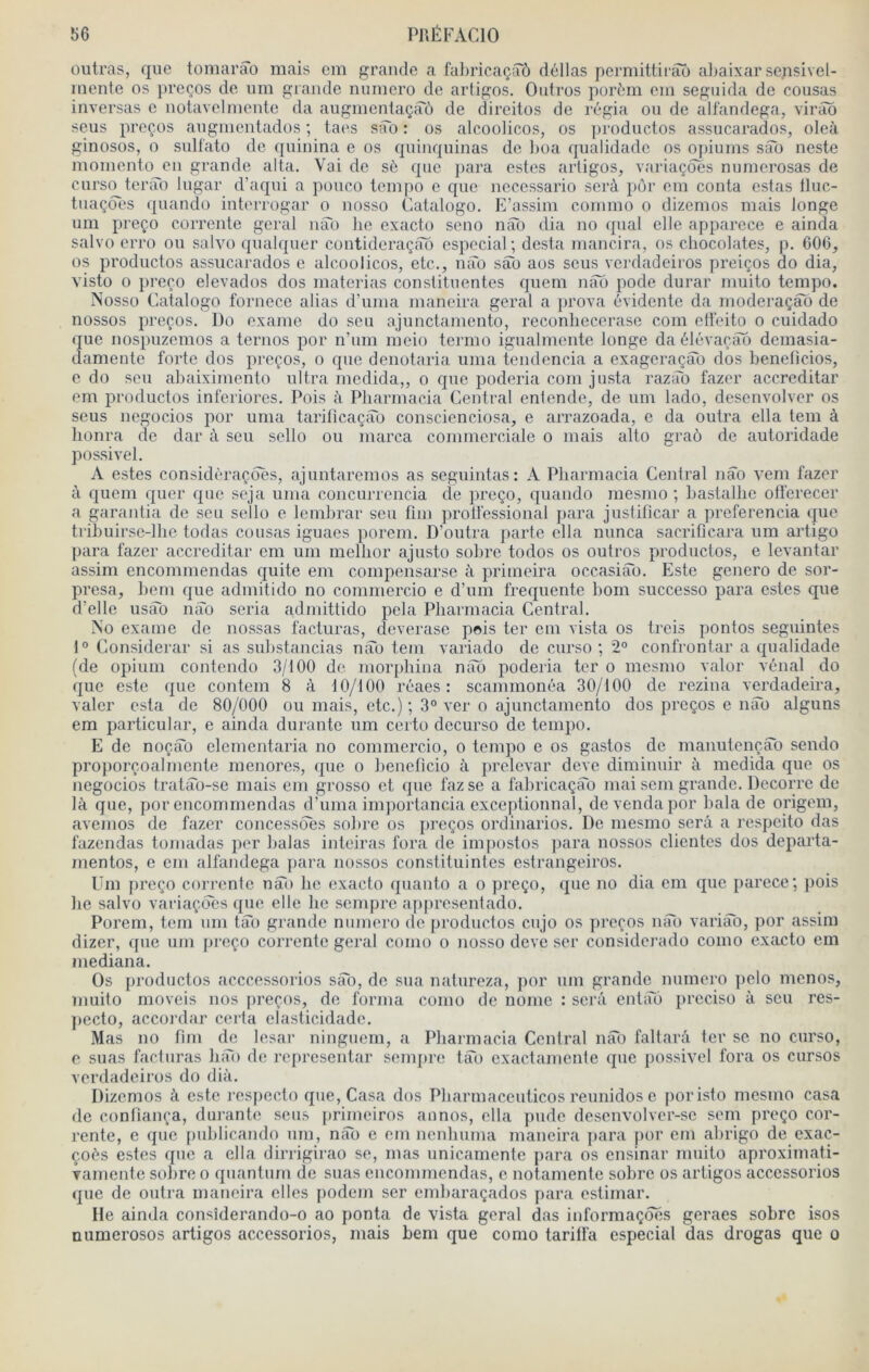 outras, que tomarâo mais em grande a fabrieaçsrô délias permittii-âô abaixar sensivel- mente os preços de um grande numéro de artigos. Oidros porcm em seguida de cousas inversas e notavclmcnte da augmentaçaù de direitos de régia ou de alfandega, virâb sens preços augmentados ; taes sîTo : os alcoolicos, os productos assucarados, oleà ginosos, O sulfato de quinina e os quinquinas de boa qualidade os opiums sao neste momento en grande alta. Vai de sè que para estes artigos, variaçôes nuraerosas de curso terao lugar d’aqui a pouco tempo e que neeessario serà pôr em conta estas lluc- tnaçdes quando interrogar o nosso Catalogo. E’assim commo o dizemos mais longe um preço corrente gérai nâb lie exacto seno nâb dia no quai elle apparece e ainda salvo erro ou salvo qualquer contideraçao especial; desta mancira, os chocolatés, p. 006, os productos assucarados e alcoolicos, etc., mîo sao aos sous vci-dadeiros preiços do dia, visto 0 preço elevados dos materias constituentes quem nât) pode durai' muito tempo. Nosso Catalogo fornece alias d’uma maneira gérai a prova évidente da moderaçab de nossos preços. Do exame do sou ajunctamento, reconbecerase com eti'eito o cuidado que nospuzemos a ternos por n’um meio termo igualmente longe da élévaçao demasia- damento forte dos preços, o que denotaria uma tendencia a exageraçâo dos benelîcios, e do sou abaiximento ultra modida,, o que poderia com jnsta razim fazer accréditai’ em productos inferiores. Pois à Pharmacia Central entende, de um lado, desenvolver os sens negocios por uma tariticaçao conscienciosa, e arrazoada, e da outra ella tem à lionra de dar à seu sello ou marca commerciale o mais alto graô de autoridade possivel. A estes considèraçdes, ajuntaremos as seguintas: A Pbarmacia Central nâo vem fazer à quem quer que soja uma concuiTencia de preço, quando mesmo ; bastalbe otferecer a garantia de seu sello e lembrar seu fnn protfessional jiara justificar a preferencia que tribuirse-llie todas cousas igiiaes porem. D’outra parte ella nunca sacriticara um artigo para fazer accréditai’ em um mellior ajusto sobre todos os outros productos, e levantar assim encommendas quite em compensarsc à primeira occasiab. Este genero de sor- presa, hem que admitido no commercio e d’um frequente bom successo para estes que d’elle usâb nào séria adinittido pela Pharmacia Central. No exame de nossas facturas, deverase pois ter cm vista os treis pontos segiiintes 1° Considérai' si as substancias nào tem variado de curso ’, 2“ confrontai’ a qualidade (de opium contendo 3/100 de morphina nao poderia ter o mesmo valor vénal do que este que contem 8 à 10/100 réaes : scammonéa 30/100 de reziiia verdadeira, valcr esta de 80/000 ou mais, etc.) ; 3° ver o ajunctamento dos preços e nào alguns em particular, e ainda durante um certo decurso de tempo. E de noçào clcmcntaria no commercio, o tempo e os gastos de maiiutençào sendo proporçoalmcnte menores, que o lieneficio à prélevai’ deve diminuir à medida que os negocios tratào-se mais em grosso et que fazse a fabricaçào mai sem grande. Decorre de là que, por encommendas d’uma importancia exceptionnal, devendapor bala de origem, avemos de fazer concessdes sobre os preços ordinarios. De mesmo sera a respeito das fazendas tomadas per balas inteiras fora de impostos para nossos clientes dos departa- mentos, e cm alfandega ]iara nossos constituintes estraiigeiros. Um preço corrente nào lie cxacto quanto a o preço, que no dia em que parcce*, pois lie salvo variaçcTes ({ue elle lie sempre appresentado. Porem, tem uni tào grande numéro de productos cujo os preços nào variào, por assim dizer, que um preço corrente gérai conio o nosso deve scr considerado como exacto em mediana. Os productos acccessorios sào, do sua natureza, por uni grande numéro pclo menos, muito moveis nos [ireçns, de forma como de nome : serà entàô prcciso à seu res- ])ecto, accordai’ certa clasticidadc. Mas no fini de lesar ningiicm, a Pharmacia Central nào faltarâ ter se no curso, c suas facturas hào de représentai’ sempre tào cxactamente que possivel fora os cursos verdadeiros do dià. Dizemos à este resjiecto que. Casa dos Pharmaccuticos reunidos e poristo mesmo casa de confiança, dui’ante sens primeiros annos, ella pude desenvolver-sc sem preço cor- rente, c que piiblicando uni, nào e em iienhuma mancira para por em ahrigo de exac- çoés estes que a ella dirrigirao se, mas unicamente para os ensinar muito aproximati- Tamente sobre o quantum de suas encommendas, e notamente sobre os artigos accessorios que de outra maneira elles podem ser enibaraçados para estimai’. He ainda consîderando-o ao ponta de vista gérai das informaçôes geraes sobre isos niimerosos artigos accessorios, mais bem que como tarilfa especial das drogas que o