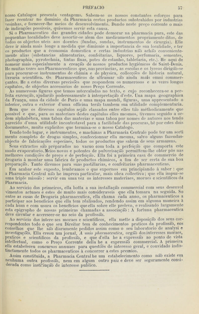 nosso Catalogos présenta ventagems. Sabern-se os nossos constantes esforços para t'azer reenlrar no doininio da Pliarinacia certes prodnetos su])straliidos j)or industrias vesinhas, e fornecer-llie nieios do desenvolviinento. Dando neslo preeo correnle o mais de indicaçdes possiveis, qnisenios servir esta causa. Si O Pharmaceutico das giaindes cidades pode demorar na pliarinacia pura, este das pequenlias localidades deve assortir-se alem dos medicanientos })ropri;unente ditos, de todos os objectüs uteis aos doentes (fundas, sundas, instrunientos de cirnrgia). Elle deve ir ainda mais longe a modida que diminuie a importancia de sua localidade, c ter os productos que a économia domestica e certas industrias nâo achat) conveniente- mente alias (substancias alimentarias, confoitarias, liquores, pcrl'umaria, sementes, photographia, pyroteclinia, tintas finas, potes do estanho, tahlotaria, etc.). He aqui de nomear mais especialmente a creaçab de nossos productos Iiygiénicos de Saint-Denis, lie muitas vezos aos Pliarmacenticos que, nas firovincias, as escolas e os lycoos dirigao-se para procurar-se instrunientos de cliimia e de physica, collocçôes de liistoria natural, livraria scientifica. Os Pliarmacenticos de Ultramar sao ainda mais omni commer- çantes. He a estas diversas précisées que respondem os numerosos e as vezes longos capitulos, de ohjectos accessorios de nosso Proço Corrente. As numerosas figuras que temos intercaladas no texto, e cujo reconhecera-se a per- feita exècuçao, ajudar;îo poderosamente à interpretaçâo d’este. Una mapa geograpliica da França, uma da cidade de Paris e nma mapa miindi^ figuras, uma appresentado o interior, outra o exterior d’uma officina terâb tamhem sua utilidade complementaria. Boni que os diversos capitulos sejao classados entre elles tao méthodicamente que possivcl e que, para os materiaes destes capitulos elles mesmos, tivemos seguido a or- dem alpliahética, uma tahoa das materias e uma tahoa por nomes de autores nos tendo parecido d’uma utilidade incontestavel para a facilidade das jirocuras, li6 por estes dois docunientos, muito explicitos que termina-se o nosso Catalogo. Tendo todo logar, e instrunientos, e machinas a Pharmacia Centrale pode ter um sorti mento completo de drogas simples, confeccionnar ella mesma, salvo alguns fazendas- ohjecto de fahricaçôes especiaes, todos os productos que sahem de sens armazens. Sens extractos sâô prèparados no vacuo com toda a perfeiçab que comporta este modo evaporatorio. Meios novos e potentes de pulverisaçâo perniittem-llic obter pôs nas melhores condiçoes de preço e de perfeiçâo. Ella foi a prinieira casa de commercio de drogaria ii montai* uma fahrica de productos chimicos, a fini de scr certa de sua boa preparaçâo. Tanto diremos para suas pastillarias, e confoitarias pharmaccuticas. Em acahar este exposto, lemhramos o que expornos eni princi|)iando à saher ; que a Pharmacia Central nâb lie impreza particular, mais ohra collectiva; que ella impuz-se uma triple missao : servir em uma vez os intéressés materiaes, moraes e scientiticos da Pharmacia. Ao servicio dos primeiros, ella botta a sua installaçâo commercial com sens desenvol vimentos actuacs e estes de muito mais consideraveis que ella tomara na seguida. So entre as casas de Drogaria pharmaceutica, ella chama cada anno, os pliarmacenticos a participai* aos henetlcios que ella tem réalisados, rendondo assim em algimia maneira à cada hum e com usura os henetlcios que ella sobre elle prelevo, e roalisando larganiente esta epigrapho de nossas primeiras chamadas a associaçao : A forluna pharmaceutica deve circulai* e accrescer-se no seio da protissao. Ao servicio dos intere scs moraes e scientiticos, ella mette a disposiçâb dos se^s cor- respondentes todo o que seu Direitor tem de conhecimentos praticos da protissao, eos conselhos que lhe siTo diaramentc pedidos assim conio o seu lahoratorio de analysi e investigaçoes. Ella creou um jornal, A unio pharmaceutica, orgao dos interesses moraes, praticos e scientiticos da profissab, e que d’ella he a expressâo ao ponto de vista mtellectual, como o Preeo Corrente délia he a ex[)i*essao commercial. A prinieira ella estabeleceu concursos annuaes para questoes de interesso gérai, c convidado indis- tinctamente todos os phai-maccuticos à concorrer a estes premios. Assim constituida, a Pharmacia Central he um estahelecimento como nâo existe em nenhuma outra profissab, nem em algum outro paiz e deve scr seguramente consi- derada como institiuçâo de interesse puhlico.