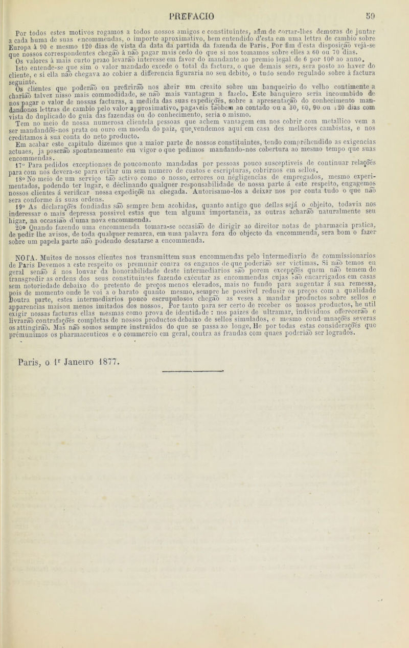 Por todos estes motivos rogaraos a toclos nossos amigos e constituintcs, afimde eonar-llies demoras de juntar a cada huma de suas encommcndas, o importe aproximativo, hem entcudido d’csta cm uma lettra de caiii^io sobre Èuropa à 90 e mesmo 120 dias d^ vist^da data da partida da fazenda de Paris. Por fim d'esta disposieao vejà-se que nossos correspondentes chegao à nao pagar mais cedo do que si nos tomamos sobre elles a 60 ou 70 dias. ^ Os valores à mais curto prazo Icvarâo intéressé em favor do mandante ao premio legal de 6 por 100 ao anno. Isto entende-se que sim o valor mandado excede o total da factura, o que demais sera, sera posto ao baver do cliente, e si ella nan chegava ao cobier a différencia figuraria no seu debito, o tudo sendo regulado sobre à factura ^^oT^dlêntes que poderiTô ou prefirirâb nos abrir nm creaito sobre um banqueirio do vellio contimente a chariâô talvez nisso mais commodidade, se nao mais vantagem a fazelo. Este banqumro séria incoumbido de nos pa<^ar o valor de nossas facturas, a medida das suas expédions, sobre a apresentaeao do conhedmenlo man- danoonos lettras de cambio pelo valor approximativo, paga\eis taobem ao contado ou a 30, 60, 9ü ou j20 dias com vista do duplicado do guia clas fazendas ou do conliecimento, séria o mismo. Tem no meio de nossa numerosa clientela pessoas que acliem vantagem cm nos cobrir com metallico vem a ser mandanddfe-nos prata ou ouro em moeda do paiz, que.vendemos aqui em casa des melLores cambistas, e nos creditamos à sua conta do iieto producto. j-j • • Em acabar este capitulo dizemos que a maior parte de nossos constituintes, tendo comprebcndido as exigencias actuaes, ja poserâô spontaneamente em vigor o que pedimos mandando-nos cobertura ao mesmo tempo que suas encommcndas. ... i ~- n« Para pedidos exceptionaes de poucomonto mandadas por pessoas pouco susceptiveis de continuar relaçoes para com nos devera-se para evitar um sem numéro de custos e escriptnras, cobrirnos em sellos. ^ 18» No meio de nm service tâô active como o nosso, errores ou négligencîas de empregados, mesmo experi- mentados, podendo ter Ingâr, e déclinando qualquer responsabilidade de nossa parte â este respeito, engagemqs. nossos clientes â veriâcar nossa expediçôe ira cbegada. Autorisamo-los a deixar nos por conta tudo o que nao sera conforme as suas ordens. _ * i • 19“ As déclaracdes fondiadas sâb sempre bem acoliidas, quanto antigo que délias seja ojtbjeito, todavia nos inderessar o mais* depressa possivel estas que tem alguma importancia, as outras acharâb naluralraente seu higar, na occasiiTo d’uma nova encommenda. 20» Qnando fazendo uma encommenda tomara-se occasiâb de dirigir ao direitor notas de pliarmacia pratica, de pedir lhe avisos, de toda qualquer remarca, em uma palavra fora do objecto da encommenda, sera bom o fazer sobre um papela parte nâb podendo desatarse a encommenda, NOTA. Muitos de nossos clientes nos transmittem suas encommcndas pelo intermediario de commissionarios de Paris Devemos a este respeito os prémunir contra os enganos île que poderiao ser vietimas. Si nao temos en cral senâb â nos louvar da honorabilidade deste intermediarios sâb porcin excepço^s quem nao temem de transgredir as ordens dos sens constituimes fazendo cxécutar as encommcndas cujas .'ao encarrigados em casas sem notoriedade debaixo do pretento de preços menos elevados, mais no fundo para augentar â sua rernessa, pois de momento onde le voi a o barato quarîto mesmo, sempre Le possivel redusir os preeos com a qualidade Doutra parte, estes intermediarios pouco escrupulosos chegao as veses a mandar pronuctos sobre sellos e apparencias maison menos imitados dos nossos. Por tanto para ser certo de receber os nossos productos, he_iitil exi“ir nossas facturas ellas mesmas como prova de identidade : nos paizes de Ultramar, individuos offm'ecerao e livrarâô contrafacoés complétas de nossos productos debaixo de sellos simulados, e mesmo cond mnaçôes^everas os attingirâb. Mas nâb somos sempre instruidos do que se passa ao longe, lie por todas estas consideraçoes que prémuniinos os pharmaccuticos e o commercio cm gérai, contra as fraudas com quaes poderiao ser logrados. Paris, 0 1^ Janeiro 1877.