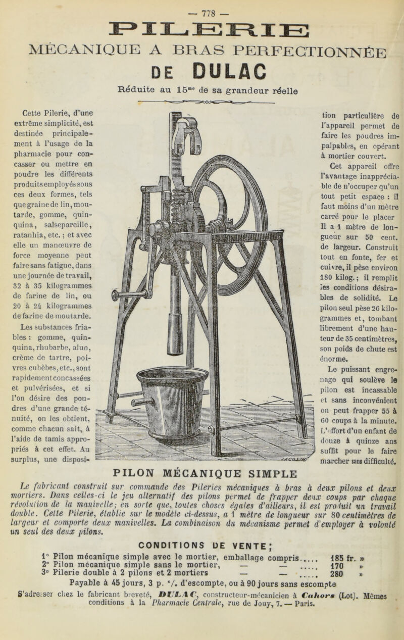 Cette Pilerie, d’une extrême simplicité, est destinée principale- ment à l’usage de la pharmacie pour con- casser ou mettre en poudre les différents produits employés sous ces deux formes, tels que graine de lin, mou- tarde, gomme, quin- quina, salsepareille, ratanhia, etc. ; et avec elle un manœuvre de force moyenne peut faire sans fatigue, dans une journée de travail, 32 à 35 kilogrammes de farine de lin, ou 20 à 2h kilogrammes de farine de moutarde. Les substances fria- bles : gomme, quin- quina, rhubarbe, alun, crème de tartre, poi- vres cubèbes, etc., sont rapidement concassées et pulvérisées, et si l’on désire des pou- dres d’une grande té- nuité, on les obtient, comme chacun sait, à l’aide de tamis appro- priés à cet effet. Au surplus, une disposi- tion particulière de l’appareil permet de faire les poudres im- palpables, en opérant à mortier couvert. Cet appareil offre l’avantage inapprécia- ble de n’occuper qu’un tout petit espace : il faut moins d’un mètre carré pour le placer Il a 1 mètre de lon- gueur sur 50 cent, de largeur. Construit tout en fonte, fer et cuivre, il pèse environ 180 kilog. ; il remplit les conditions désira- bles de solidité. Le pilon seul pèse 26 kilo- grammes et, tombant librement d’une hau- teur de 35 centimètres, son poids de chute est énorme. Le puissant engre- nage qui soulève le pilon est incassable et sans inconvénient on peut frapper 55 à 60 coups à la minute. L’effort d’un enfant de douze à quinze ans suffit pour le faire marcher sa»i difficulté. PILON MÉCANIQUE SIMPLE Le fabricant construit sur commande des Pi.leries mécaniques à bras à deux pilons et deux moriiers. Dans celles-ci le jeu alternatif des pilons permet de frapper deux coups par chaque révolution de la manivelle; en sorte que, toutes choses égales d'ailleurs, il est pro'luit un travail double. Celte Literie, établie sur le modèle ci-dessus, a \ mètre de longueur sur ^0 centimètres de largeur et comporte deux manivelles. La combinaison du mécanisme permet d'emploger à volonté un seul des deux pilons. CONDITIONS DE VENTE; Pilon mécanique simple avec le mortier, emballage compris 185 fr. » 2“ Pilon mécanique simple sans le mortier, — — ..... 170 » 3° Pilerie double à 2 pilons et 2 mortiers — — ....1 280 « Payable à 45 jours, 3 p. V. d’escompte, ou à 90 jours sans escompte S’adreîser chez le fabricant breveté, iHJË.tC, constructeur-mécanicien à Cnhors (Lot). Mêmes conditions à la Pharmacie Centrale, rue de Jouy, 7. — Paris. FI3L^ET=^ TT^. MÉCANIQUE A BRAS PERFECTIONNEE DE DULAC Réduite au 15“= de sa grandeur réelle