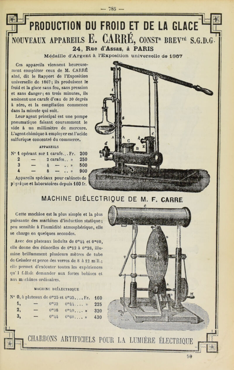 CHARBONS ARTIFICIELS POUR LA LUMIÈRE ÉLECTRIQUE MACHINE DIÉLECTRIQUE DE M. F. CARRE Cette machine est la plus simple et la plus puissante des machines d’induction statique; peu sensible à l’humidité atmosphérique, elle se charge en quelques secondes. Avec des plateaux induits de et 0“C0, elle donne des étincelles de 0“12 à 0“28, illu- mine brillamment plusieurs mètres de tube do Geissler et perce des verres de 8 à 12 m 11.; elle permet d’exécuter toutes les expériences qu’ 1 fallait demander aux fortes bobines et aux m icliines ordinaires. MACHINE diélectrique N“ 0, à plateaux de 0“25 et 0”35.. ..Fr. 160 1, 0“32 0’/i^i. . . . )) 225 2, 0“’38 O^/iO.. • • » 320 3, 0“'44 O-'CO.., . . » 430 Ces appareils viennent heureuse- ment compléter ceux de M. CARRÉ aîné, dit le Rapport de l’Exposition universelle de 1867; ils produisent le froid et la glace sans feu, sans pression et sans danger; en trois minutes, ils amènent une carafe d’eau de 30 degrés à zéro, et la congélation commence dans la minute qui suit. Leur agent principal est une pompe pneumatique faisant couramment le vide à un millimètre de mercure. L’agent chimique à employer est l’acide sulfurique concentré du commerce. APPAREILS N“ 1 opérant sur 1 carafe.,. Fr. 200 2 — 2 carafes.. » 250 3 — Il — .. M 500 4 — 8 — .. » 900 Appareils spéciaux pour cabinets de p’iysique et laboratoires depuis 160 fr. IStrfF PRODUCTION DU FROID ET DE LA GLACE NOUVEAUX APPAREILS E. CARRE, CONST BREV^ S.G.D.G- 24, Rue d’Assas, à PARIS Médaille d’Argent à l’Exposition universelle do 1807