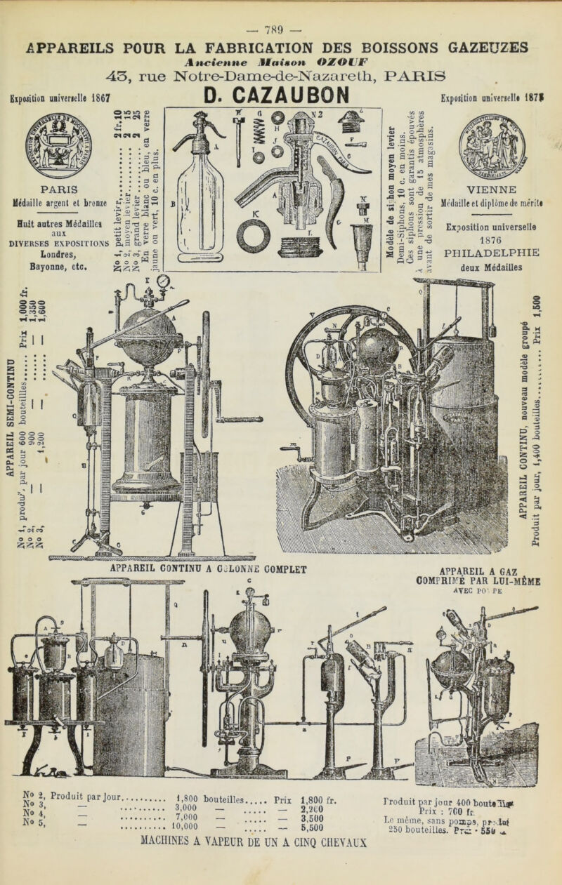 No No No No 2, Produit par Jour i,800 bouteilles Prix — 3,000 — _ *• — 7,000 — 5. — 1,800 fr. 2,‘iCO 3,500 10,000 — _ 5,500 MACHINES A VAPEUR DE UN A CINQ CHEVAUX Produit par jour 400 bout*11# Prix : 700 fr. Le meme, sans pomjîiS, pr; lof 250 bouteilles. Pn:z • 550 O ro CO g : ii • • • H • • • * s g 3 « ü I I «I OQ J O O O M O O O <0 (M PS < 3 i 0- 2, ' P- **1 A 11 '3 O O O O APPAREIL A GAZ COMPRIMÉ FAR LüI-MÊME avec PO' PE APPAREIL CONTIND A CcLONNE c COMPLET = a Z Ph ba œ • ^ 3 E3 3 OS O. ^ < .t2 O P4 P4 APPAREILS POUR LA FABRICATION DES BOISSONS GAZEUZES Attcionne Miaison OÆOMJF 43, rue Notre-Dame-de-TSTazareth, PARIS D. CAZAUBON E.tposi(ion uBlvenelIt 187V EipiuitioD uBivenelIe 1867 O xs lO PARIS Uédiiille argent et bronze Huit autres Médaille} aux DIVERSES EXPOSITIONS Londres, Bayonne, etc. (A 'JX '<D . . O Æ V3 Cl ^ ^ ° O ■« §s ü H «3 I- d g ” a d 3) ® —' « ” d ,, g uj .2 rz ° d “ ^ VIENNE Médaille et diplôme (le mérite Exposition universelle 1876 PHILADELPHIE deux Médailles n3 r* «U <3> ^ 3 •- ^.2 •çj ,JL ^ A a ^ T3 w O q a: 8 5 a PO ^ -0^0, - c A ^ 13 d O O