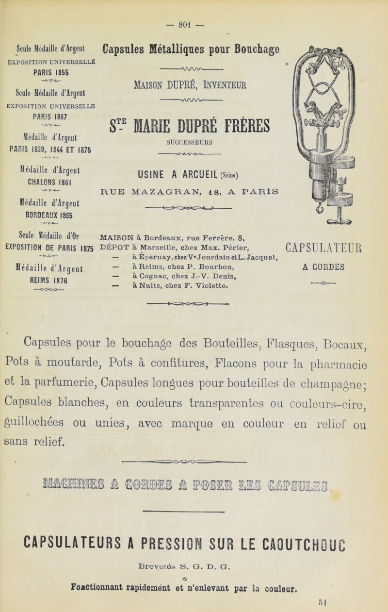 Seule Médaille d’ArgeiU EXPOSITION universelle PARIS 1855 Seule Médaille d’Argent EXPOSITION UNIVERSELLE PARIS 1887 —iy 0 Médaille d’Argent PARIS I8S9, 1844 ET 1875 Médaille d’Argent CHALONS 1861 Médaille d’Argenl BORDEAUX 1865 Capsules Métalliques pour Bouchage 0 - - . ^\j\ru\r——-— Maison dupré, Inventeur vA/\AA>- ■ MARIE DÜPRÉ FRÈRES I 1 SUCCESSEURS Il ri il Vil fl 'kp y USINE A ARCUEIL(ScinO RUE MAZAGRAN, 18, A PARIS Seule Médaille d Or MAISON à Bordeaux, rue Ferrère, 8, EXPOSITION DE PARIS 1875 3DÉP0T à Marseille, chez Max. Périer, — à Épernay, chezV* Jourdain etL. Jacquet, Médaille d’Argeill “ à Reims, chez P, Bourbon, REIMS 1876  ^Cognac, chez J.-V. Denis, — à Nuits, chez F. Violette» CAPSULATEUR A CORDES Capsules pour le bouchage des Bouteilles. Flasques^ Bocaux, Pots à moutarde, Pots à confitures, Flacons pour la pharmacio et la parfumerie, Capsules longues pour bouteilles de champagne; Capsules blanches, en couleurs transparentes ou coulcurs-ciro, guillochées ou unies, avec marque en couleur en relief ou sans relief. * I 1 —I'— ~~ fi PÔSEE Ma £fiî?§’HEE3 CAPSULATEURS A PRESSION SUR LE CAOUTCHOUC Brevetés S. G. D. G. O Fonctionnant rapidemént et n’enlevant par la couleur. fil