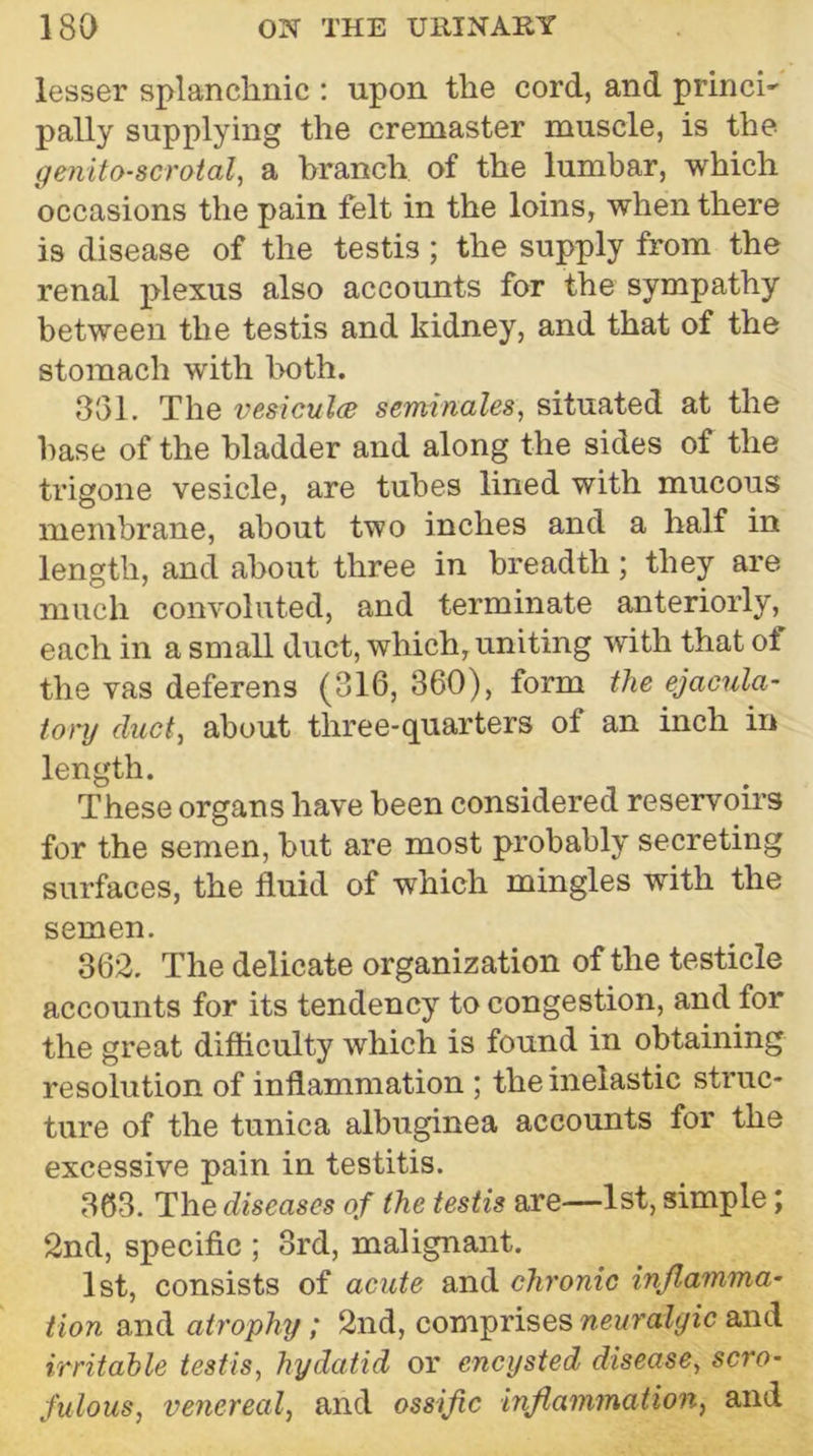 lesser splanchnic : upon the cord, and princh pally supplying the cremaster muscle, is the genito-scroial, a branch of the lumbar, which occasions the pain felt in the loins, when there is disease of the testis ; the supply from the renal plexus also accounts for the sympathy between the testis and kidney, and that of the stomach with both. 351. The vesiculcB seminales, situated at the base of the bladder and along the sides of the trigone vesicle, are tubes lined with mucous membrane, about two inches and a half in length, and about three in breadth; they are much convoluted, and terminate anteriorly, each in a small duct, which, uniting with that ol the vas deferens (316, 360), form t?ie ejacula- tory duct., about three-quarters of an inch in length. These organs have been considered reservoirs for the semen, but are most probably secreting surfaces, the fluid of which mingles with the semen. 362. The delicate organization of the testicle accounts for its tendency to congestion, and for the great difliculty which is found in obtaining resolution of inflammation ; the inelastic sti’uc- tiire of the tunica albuginea accounts for the excessive pain in testitis. 363. The diseases of the testis are—1st, simple; 2nd, specific ; 3rd, malignant. 1st, consists of acute and chronic injlamma- Hon and atrophy; 2nd, comprises neuralgic and irritable testis, hydatid or encysted disease, scro- fulous, venereal, and ossific inflammation, and