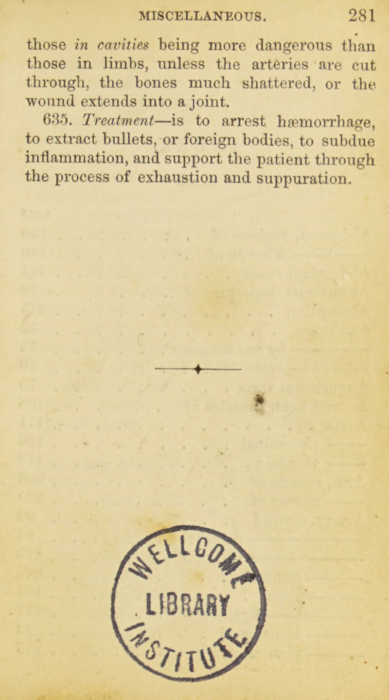 those in cavities being more dangerous than those in limbs, unless the arteries are cut through, the hones much shattered, or the. wound extends into a joint. 635. Treatment—is to arrest haemorrhage, to extract bullets, or foreign bodies, to subdue inflammation, and support the patient through the process of exhaustion and suppuration. ■f