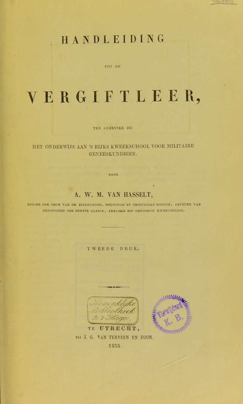 TOT UE YERGIFTLEER, TEN GEBRUIKE BIJ HET ONDERWIJS AAN ’S RIJKS KWEEKSCHOOL VOOR MILITAIRE GENEESKUNDIGEN. DOOR A. W. M. VAN HASSELT, RIDDER DER ORDE VAN DE EIKENKROON, MKDICINAB ET CaiRUKOIAE DOCTOR, OFFICIER VAN GEZONDHEID DER KBK3TE KLASSE, LEKICA%VU BIJ QRNOEMDE KWEEKSCHOOL. TWEEDE DRUK. BIJ J. G. VAN TEKVEEN EN ZOON. 1855,