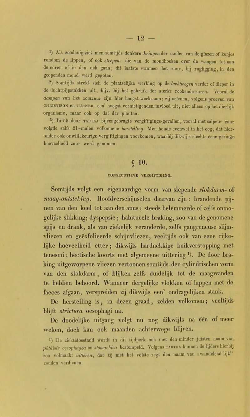1) Als zoodanig ziet men somtijds donkere kringen der randen van de glazen of kopjes rondom de lippen, of ook strepen, die van de mondhoeken over de wangen tot aan de ooren of in den nek gaan; dit laatste wanneer het zuur, hij rugligging, in den geopenden mond werd gegoten. 2) Somtijds strekt zich de plaatselijke werking op de luchtwegen verder of dieper in de luchtpijpstakken uit, bijv. hij het gebruik der sterke rookende zuren. Vooral de dampen van het zoutzuur zijn hier hoogst werkzaam; zij oefenen, volgens proeven van CHiusTisoN en tukner, een’ hoogst vernietigenden invloed uit, niet alleen op het dierlijk organisme, maar ook op dat der planten. 3) In 55 door taetka hijeengehragte vergiftigings-gevallen, vooral met salpeter-zuur volgde zelfs 21-malen volkomene herstelling. Men houde evenwel in het oog, dat hier- onder ook onwillekeurige vergiftigingen voorkomen, waarbij dikwijls slechts eene geringe hoeveelheid zuur werd genomen. § 10. CONSECUTIEVE VERGIFTIGING. Somtijds volgt een eigenaardige vorm van slepende slokdarm- of maag-ontsteJcing. Hoofdverschijnselen daarvan zijn: brandende pij- nen van den keel tot aan den anus ; steeds belemmerde of zelfs onmo- gelijke slikking; dyspepsie ; habituëele braking, zoo van de genomene spijs en drank, als van ziekelijk veranderde, zelfs gangreneuse slijm- vliezen en geëxfolieerde schijnvliezen, veeltijds ook van eene rijke- lijke hoeveelheid etter ; dikwijls hardnekkige huikverstopping met tenesmi; hectische koorts met algemeene uittering ’). De door bra- king uitgeworpene vliezen vertoonen somtijds den cylindrischen vorm van den slokdarm, of blijken zelfs duidelijk tot de maagwanden te hebben behoord. Wanneer dergelijke vlokken of lappen met de faeces afgaan, verspreiden zij dikwijls een’ ondragelijken stank. De herstelling is, in dezen graad, zelden volkomen; veeltijds blijft slriclura oesophagi na. De doodelijke uitgang volgt nu nog dikwijls na een of meer weken, doch kan ook maanden achterwege blijven. ') Do zicktcloestanil wordt in dit tijdperk ook met den minder juisten naam van phthisis oesopliagea en stomachica bestempeld. Volgens t.ahtra kunnen de lijders hierbij zoo volmaakt uitteren, dat zij met het volste regt den naam van »wan delend lijk zouden verdienen.