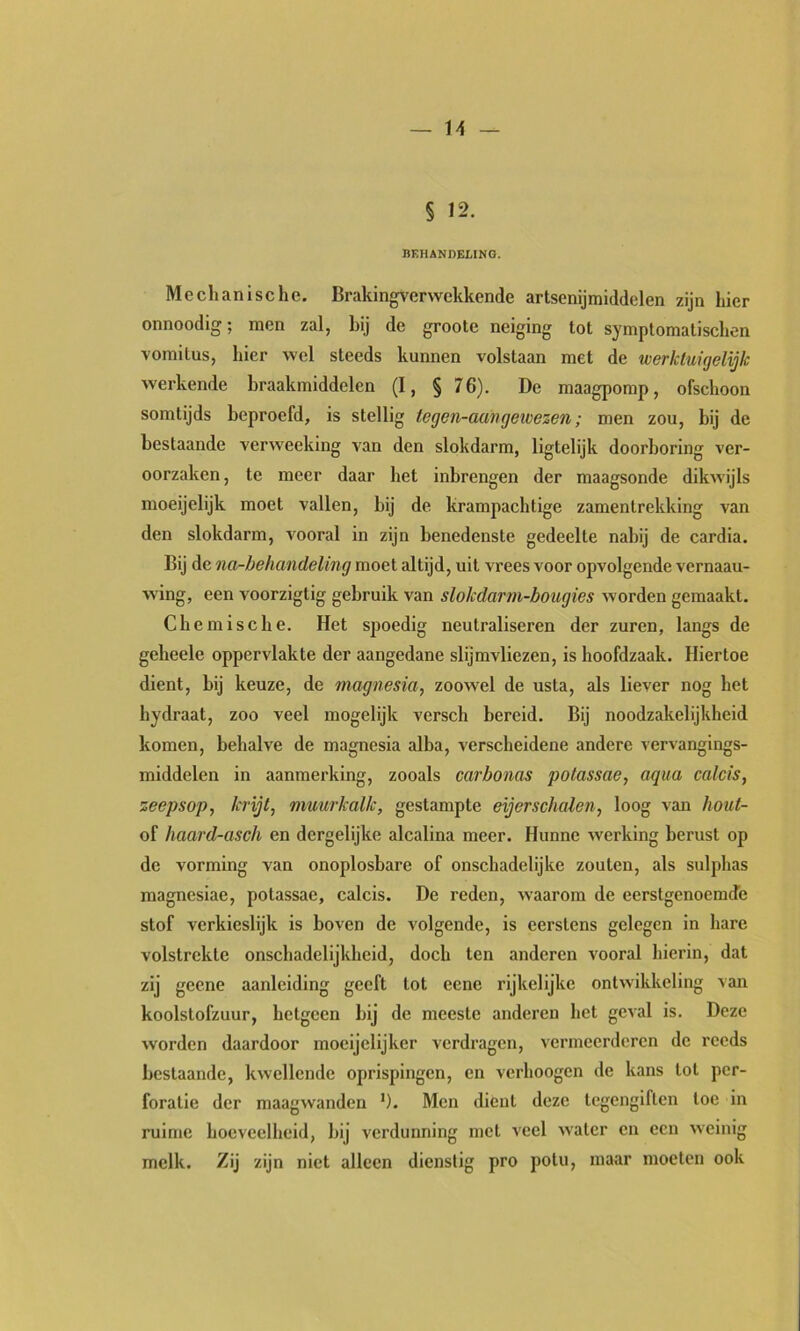 § 12. BEHANDELING. Mechanische. Brakingverwekkende artsenijmiddelen zijn hier onnoodig; men zal, hij de groote neiging tot symptomatischen voraitus, hier wel steeds kunnen volstaan met de werktuigelijk werkende braakmiddelen (I, § 76). De maagpomp, ofschoon somtijds beproefd, is stellig iegen-aangeivezen; men zou, bij de bestaande verweeking van den slokdarm, ligtelijk doorboring ver- oorzaken, te meer daar het inbrengen der maagsonde dikwijls moeijelijk moet vallen, bij de krampachtige zamentrekking van den slokdarm, vooral in zijn benedenste gedeelte nabij de cardia. Bij de na-behandeling moet altijd, uit vrees voor opvolgende vernaau- w'ing, een voorzigtig gebruik van slokdarm-bougies worden gemaakt. Chemische. Het spoedig neutraliseren der zuren, langs de geheele oppervlakte der aangedane slijmvliezen, is hoofdzaak. Hiertoe dient, bij keuze, de magnesia, zoowel de usta, als liever nog het hydraat, zoo veel mogelijk versch bereid. Bij noodzakelijkheid komen, behalve de magnesia alba, verscheidene andere vervangings- middelen in aanmerking, zooals carbonas potassae, aqua calcis, zeepsop, krijt, muurkalk, gestampte eijerschalen, loog van hout- of haard-asch en dergelijke alcalina meer. Hunne werking berust op de vorming van onoplosbare of onschadelijke zouten, als sulphas magnesiae, potassae, calcis. De reden, waarom de eerstgenoemde stof verkieslijk is boven de volgende, is eerstens gelegen in hare volstrekte onschadelijkheid, doch ten anderen vooral hierin, dat zij geene aanleiding geeft tot eene rijkelijke ontwikkeling van koolstofzuur, hetgeen bij de meeste anderen het geval is. Deze worden daardoor moeijelijker verdragen, vermeerderen de reeds bestaande, kwellende oprispingen, en verhoogen de kans tol per- foratie der maagwanden '). Men dient deze tegengiften toe in ruime hoeveelheid, bij verdunning met veel water en een weinig melk. Zij zijn niet alleen dienstig pro potu, maar moeten ook