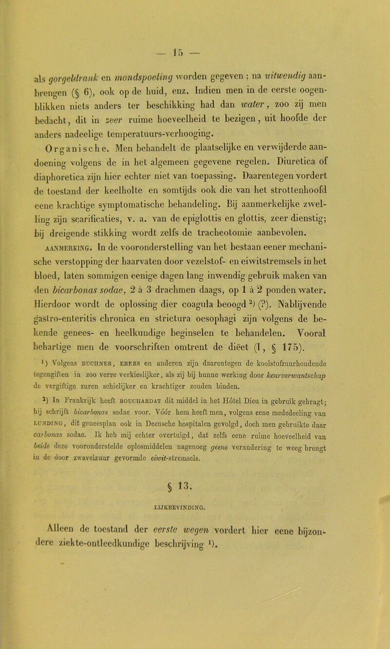 als gorgehlrank en mondspoeling worden gegeven ; na uitwendig aan- brengen (§ 6), ook op de huid, enz. Indien men in de eerste oogen- blikken niets anders ter beschikking had dan water, zoo zij men bedaclit, dit in zeer ruime hoeveelheid te bezigen, uit hoofde der anders nadeelige temperatuurs-verhooging. Organische. Men behandelt de plaatselijke en verwijderde aan- doeninof volgens de in het algemeen gegevene regelen. Diuretica of diaphoretica zijn hier echter niet van toepassing. Daarentegen vordert de toestand der keelholte en somtijds ook die van het strottenhoofd eene krachtige symptomatische behandeling. Bij aanmerkelijke zwel- ling zijn scarificaties, v. a. van de epiglottis en glottis, zeer dienstig; bij dreigende stikking wordt zelfs de tracheotomie aanbevolen. AA^^MERKI?^G. In dc voorondei'stclling van het bestaan eener mechani- sche verstopping der haarvaten door vezelstof- en eiwitstremsels in het bloed, laten sommigen eenige dagen lang inwendig gebruik maken van den bicarbonas sodae, 2 a 3 drachmen daags, op 1 a 2 ponden water. Hierdoor wordt de oplossing dier coagula beoogd (?). Nablijvende gastro-enteritis chronica en strictura oesophagi zijn volgens de be- kende genees- en heelkundige beginselen te behandelen. Vooral hehartige men de voorschriften omtrent de dieet (I, § 175). >) Volgens BüCHNER, EBBES en anderen zijn daarentegen de koolstofzuurhoudende tegengiften in zoo verre verkieslijker, als zij bij hunne werking door keurverwantschap de vergiftige zuren sehiclijker en kraehtiger zouden binden. ï) In Frankrijk heeft bouchaedat dit middel in bet Hotel Dien in gebruik gebragt; hij sehrijft bicarbonas sodae voor. Vóór hem heeft men, volgens eene mededeeling van LUNDING, dit geneesplan ook in Deensehe hospitalen gevolgd , doch men gebruikte daar carbonas sodae. Ik heb mij echter overtuigd, dat zelfs eene ruime hoeveelheid van beide deze vooronderstelde oplosmiddelen nagenoeg geene verandering te weeg brengt in dc door zwavebuur gevormde eiwi't-stremsels. § 13. UJKBEVINDINO. Alleen dc toestand der eerste tvegen vordert hier eene bijzon- dere ziekte-onllecdkundige beschrijving ‘).