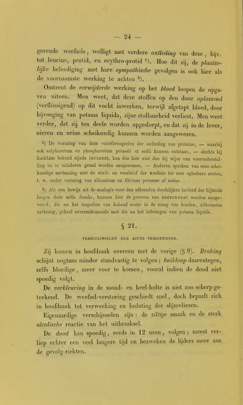 gevende weefsels, welligl met verdere ontleding van deze , bijv. tot leucine, prolid, en crythro-protid '). Hoe dit zij, de plaalse- lijke belcediging met hare sxjmpalhische gevolgen is ook hier als de voornaamste werking te achten Omtrent de verwijderde werking op het bloed loopen de opga- ven uiteen. Men weet, dat deze stoffen op den duur oplossend (verflüssigend) op dit vocht inwerken, terwijl afgetapt bloed, door bijvoeging van polassa liquida, zijne stolbaarheid verliest. Men weet verder, dat zij ten deele worden opgeslorpt, en dat zij in de lever, nieren en urine scheikundig kunnen worden aangewezen. *) De vorming van deze voortbrengselen der ontleding van proteïne, — waarbij ook sulphuretnm en phospliuretum potassii et sodii kunnen ontstaan, — sleehts bij kookhitte bekend zijnde (mulder), kan dus hier niet dan bij wijze van vooronderstel- ling en in minderen graad worden aangenomen. — Anderen spreken van eene schei- kundige verbindiny met de eiwit- en vezelstof der weefsels tot zeer oplosbare zouten, t. w. onder vorming van albnmiuas en fibrinas potassae of sodae. Als een bewijs uit de analogie voor den afdoenden doodelijken invloed der bijtende loügcn door aetio localis, kunnen hier de proeven van bretonnead worden aange- voeld, die na het Lnspuiten van kokend Kater in de maag van honden, uitkomsten verkreeg, geheel overeenkomende met die na het inbrengen van potassa liquida. § 21. VERSCHIJNSELEN DER ACUTE VERGIFTIGING. Zij komen in hoofdzaak overeen met de vorige (§ 9). Braking schijnt nogtans minder standvastig te volgen; buikloop daarentegen, zelfs bloedige, meer voor te komen, vooral indien de dood niet spoedig volgt. De verkleuring in de mond- en keel-holte is niet zoo scherp ge- leekend. De weefsel-verstoring geschiedt snel, doch bepaalt zich in hoofdzaak tot verweeking en loslating der slijmvliezen. Eigenaardige verschijnselen zijn ; de ziltige smaak en de sterk alcalische reactie van het uitbraaksel. De dood kan spoedig, reeds in 12 uren, volgen; meest ver- liep echter een veel langere tijd en bezweken de lijders meer aan de gevolg-ziektcn.