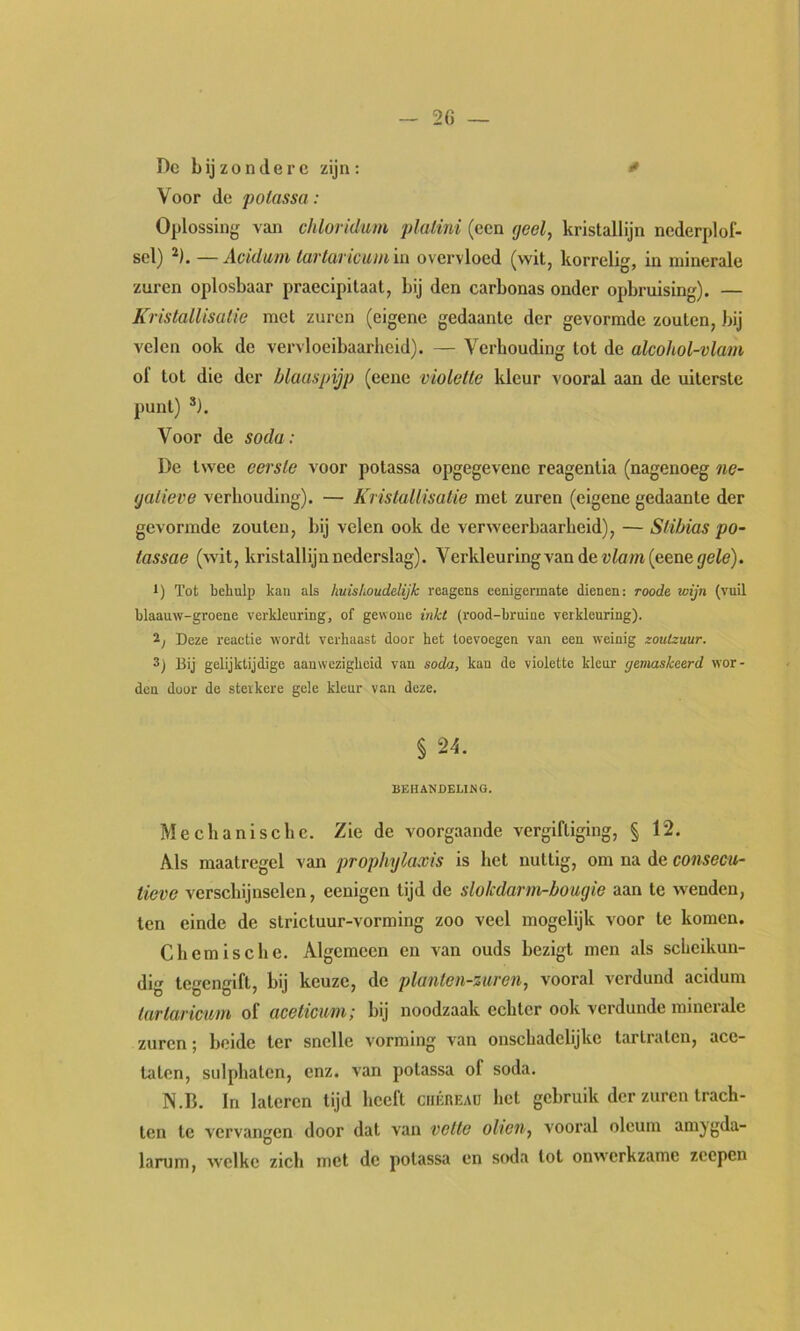 De b ij z o n (1 e r c zijn : * Voor de polassa : Oplossing van chloridum plalini (een geel, kristallijn nederplof- scl) ^). —Acidtini lü7'tüT IC UI tl iii overvloed (vvitj korrel!', in minerale zuren oplosbaar praecipitaat, bij den carbonas onder opbruising). — Kristallisatie met zuren (eigene gedaante der gevormde zouten, bij velen ook de vervloeibaarheid). — Verhouding tot de alcohol-vlam of tot die der blaaspijp (eene violette kleur vooral aan de uiterste punt) *). Voor de soda : De twee eerste voor potassa opgegevene reagentia (nagenoeg ne- gatieve verhouding). — Kristallisatie met zuren (eigene gedaante der gevormde zouten, bij velen ook de verweerbaarheid), — Stibias po- tassae (wit, kristallijn nederslag). Verkleuring van de torn (eene jeit?). 1) Tot behulp kan als huishoudelijk reagens eenigermate dienen: roode wijn (vuil blaauw-groene verkleuring, of gewone inkt (rood-bruine verkleuring). 2, Deze reactie wordt verhaast door het toevoegen van een weinig zoutzuur. 3) Bij gelijktijdige aanwezigheid van soda, kan de violette kleur gemaskeerd wor- den door de sterkere gele kleur van deze. § 24. BEHANDELING. Mechanische. Zie de voorgaande vergiftiging, § 12. Als maatregel van prophylaxis is het nuttig, om na de consecu- tieve verschijnselen, eenigen tijd de slokdarm-bougie aan te wenden, ten einde de strictuur-vorming zoo veel mogelijk voor te komen. Chemische. Algemeen en van ouds bezigt men als scheikun- dig tegengift, bij keuze, de planten-zuren, vooral verdund acidum tartaricum of aceticuni; bij noodzaak echter ook verdunde minerale zuren; beide ter snelle vorming van onschadelijkc tartraten, ace- taten, sulphatcn, enz. van potassa of soda. N.B. In lateren tijd heeft ciiÉREAa het gebruik der zuren trach- ten te vervangen door dat van vette oliën, vooral olcum amjgda- larum, welke zich met de potassa en soda lot onwerkzame zeepen