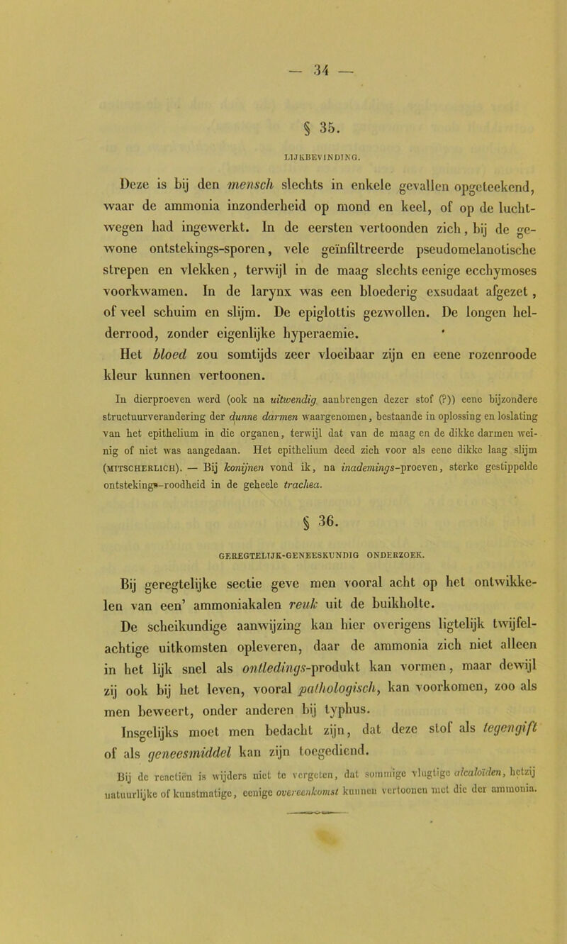 :m — § 35. UJKBEVINDING. Deze is bij den mensch slechts in enkele gevallen opgeteekend, waar de ammonia inzonderheid op mond en keel, of op de luclit- wegen had ingewerkt. In de eersten vertoonden zich, hij de ge- wone ontstekings-sporen, vele geïnfdtreerde pseudomelanotische strepen en vlekken, terwijl in de maag slechts eenige ecchymoses voorkwamen. In de larynx was een bloederig exsudaat afgezet, of veel schuim en slijm. De epiglottis gezwollen. De longen hel- derrood, zonder eigenlijke hyperaemie. Het bloed zou somtijds zeer vloeibaar zijn en eene rozenroode kleur kunnen vertoonen. In dierproeven werd (ook na uitwendig aanbrengen dezer stof (?)) eene bijzondere structunrverandering der dunne darmen waargenomen, bestaande in oplossing en loslating van het epithelium in die organen, terwijl dat van de maag en de dikke darmen wei- nig of niet was aangedaan. Het epithelium deed zich voor als eene dikke laag slijm (mitscheelich). — Bij konijnen vond ik, na inademings-\irQe^eu, sterke gestippelde ontstekingn-roodheid in de geheele trachea. % 36. GEttEGTELTJK-GENEESKUNDIG ONDERZOEK. Bij geregtelijke sectie geve men vooral acht op het ontwikke- len van een’ ammoniakalen reuk uit de buikholte. De scheikundige aanwijzing kan hier overigens Hgtelijk twijfel- achtige uitkomsten opleveren, daar de ammonia zich niet alleen in het lijk snel als onllediiujs-fvoAoki kan vormen, maar dewijl zij ook hij het leven, vooral puiltoloQisch^ kan voorkomen, zoo als men beweert, onder anderen hij typhus. Insgelijks moet men bedacht zijn, dat deze stol als tegengift of als geneesmiddel kan zijn toogediend. Bij de rcacticn is wijders niet te vergeten, dat sommige vlugtigc alcalotden, hetzij natuurlijke of kunstmatige, ccuigc overeenkomst kuiincii vcrtooiicn met die der ammonia.