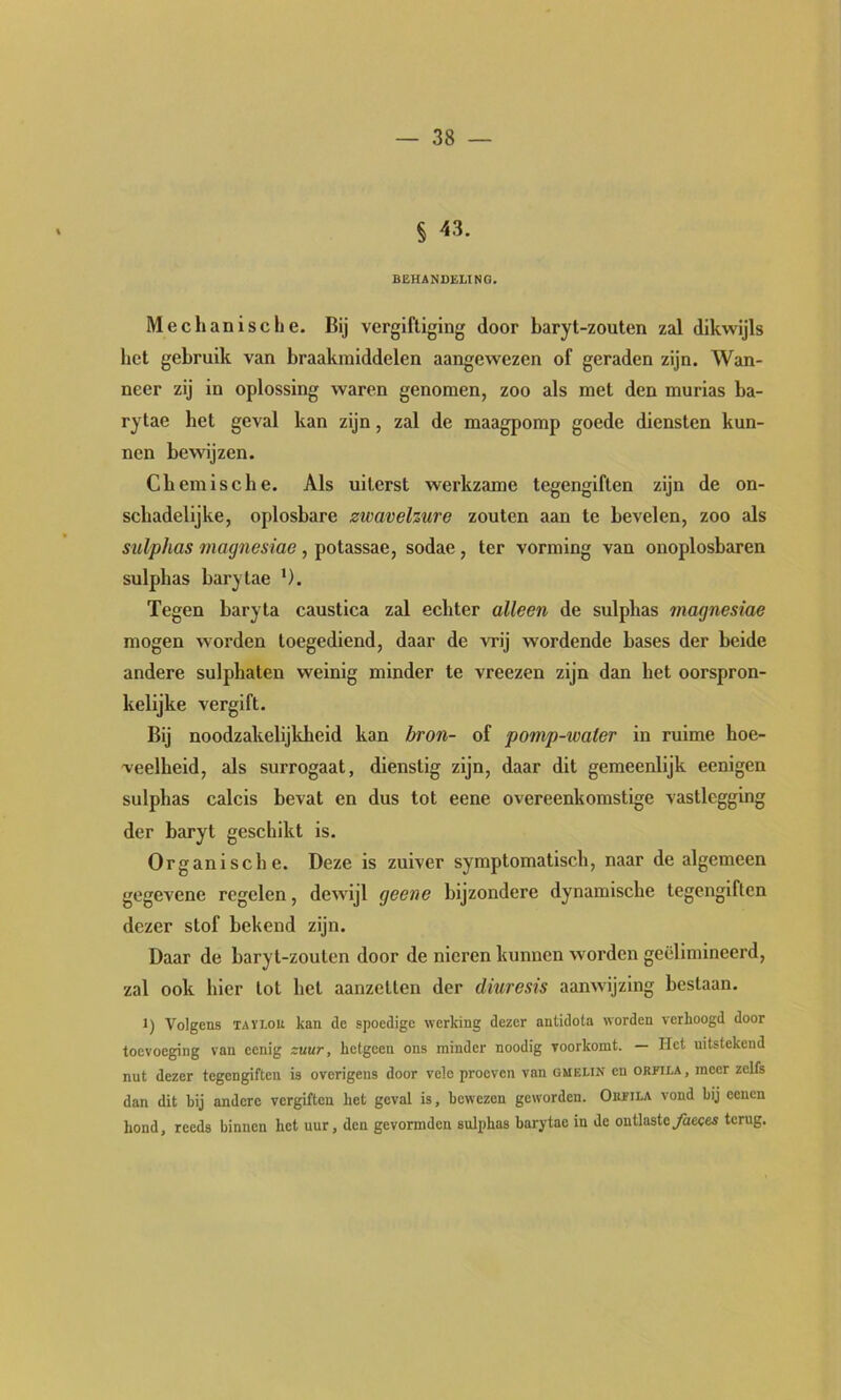 § 43. BEHAN13ELING. Mechanische. Bij vergiftiging door baryt-zouten zal dikwijls het gebruik van braakmiddelen aangewezen of geraden zijn. Wan- neer zij in oplossing waren genomen, zoo als met den murias ba- rytae het geval kan zijn, zal de maagpomp goede diensten kun- nen bewijzen. Chemische. Als uiterst werkzame tegengiften zijn de on- schadelijke, oplosbare zwavelzure zouten aan te bevelen, zoo als sulphas magnesiae, potassae, sodae, ter vorming van onoplosbaren sulphas barytae ’). Tegen baryta caustica zal echter alleen de sulphas magnesiae mogen worden toegediend, daar de vrij wordende bases der beide andere sulphaten weinig minder te vreezen zijn dan het oorspron- kelijke vergift. Bij noodzakelijkheid kan bron- of pomp-water in ruime hoe- veelheid, als surrogaat, dienstig zijn, daar dit gemeenlijk eenigen sulphas calcis bevat en dus tot eene overeenkomstige vastlegging der baryt geschikt is. Organische. Deze is zuiver symptomatisch, naar de algemeen gegevene regelen, dewijl geene bijzondere dynamische tegengiften dezer stof bekend zijn. Daar de baryt-zouten door de nieren kunnen worden geëlimineerd, zal ook hier tot het aanzetten der diuresis aanwijzing bestaan. 1) Volgens TAïi.ou kan de spoedige werking dezer antidota worden verhoogd door toevoeging van eenig zuur, hetgeen ons minder noodig voorkomt. — Het uitstekend nut dezer tegengiften is overigens door vele proeven van gmelin en orpila , meer zelfs dan dit bij andere vergiften het geval is, bewezen geworden. Ohfïla vond bij eeuen hond, reeds binnen het uur, den gevormden sulphas barytae in de ontlasteyaeces terug.