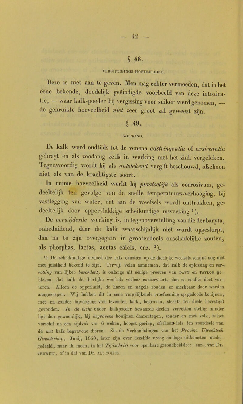 4-2 — § 48. VERG IFTIGINOS • HOEVEEEUEID. Deze is niet aan te geven. Men mag echter vermoeden, dat in het dene bekende, doodelijk geëindigde voorbeeld van deze intoxica- tie, — waar kalk-poeder bij vergissing voor suiker werd genomen, de gebruikte hoeveelheid niet zeer groot zal geweest zijn. § 49. WERKING. De kalk werd oudtijds tot de venena adstringentia of exsiccantia gebragt en als zoodanig zelfs in werking met het zink vergeleken. Tegenwoordig wordt hij als ontstekend vergift beschouwd, ofschoon niet als van de krachtigste soort. In ruime hoeveelheid werkt hij plaatselijk als corrosivura, ge- deeltelijk ten gevolge van de snelle temperatuurs-verhooging, bij vastlegging van water, dat aan de weefsels wordt onttrokken, ge- deeltelijk door oppervlakkige scheikundige inwerking *). De verwijderde werking is, in tegenoverstelling van die der baryla, onbeduidend, daar de kalk waarschijnlijk niet wordt opgeslorpt, dan na te zijn overgegaan in grootendeels onschadelijke zouten, als phosphas, lactas, acetas calcis, enz. ^). De scheikundige invloed der calx causlica op de dierlijke weefsels schijnt nog niet met juistheid bekend te zijn. Terwijl velen aannemen, dat kalk de oplossing en ver- rotting van lijken bevordert, is onlangs uit ecuige proeven van davï en taylok ge- bleken, dat kalk de dierlijke weefsels veeleer conserveert, dan ze sneller doet ver- teren. Alleen de opperhuid, de haren en nagels zouden er merkbaar door worden aangegrepen. Wij hebben dit in eene vergelijkende proefneming op gedoode konijnen, met en zonder bijvoeging van levenden kalk, begraven, slechts ten decle bevestigd gevonden. In de lucht onder kalkpocder bewaarde deelcn verrotten stellig minder ligt dan gewoonlijk, bij begravene konijnen daarentegen, zonder en met kalk, is het verschil na een tijdvak van 6 weken, hoogst gering, ofschoon iets ten voordeclo van de met kalk begravene dieren. Zie de Verhandelingen van het Provinc. Utrechtsch Genootschap, Junij, 1850; later zijn over dezelfde vraag analoge uitkomsten mede- gedeeld , naar ik meen, in hot Tijdschrift voor openbare gezondheidsleer, enz., van Dr. vEBWEiJ, of in dat van Dr. ali coiiks.