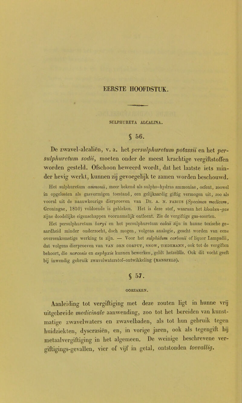 SULPHUnETA ALCALINA. § B6. Dc zwavel-alcaliën, v. a. \\&i permlphuretum potassii en het per- sulphuretum sodii, moeten onder de meest krachtige vergiflstoflen worden gesteld. Ofschoon beweerd wordt, dat het laatste iets min- der hevig werkt, kunnen zij gevoegelijk te zamen worden beschouwd. Het sulphuretum ammonii, meer bekend als sulpho-hydras ammoniae, oefent, zoowel in opgelosten als gasvormigen toestand, een gelijkaardig giftig vermogen uit, zoo als vooral uit de naauwkeurige dierproeven van Dr. a. n. ïabius (Specimen medicum, Groningae, 1850) voldoende is gebleken. Het is deze stof, waaraan het i/oate-^as zijne doodélijke eigenschappen voornamelijk ontleent. Zie de vergiftige gas-soorten. Het persulphuretum bari/i en het persulphuretum calcii zijn in hunne toxische ge- aardheid minder onderzocht, doch mogen, volgens analogie, geacht worden van eene overeenkomstige werking te zijn. — Voor het svlphidum carbonii of liquor Lampadii, dat volgens dierproeven van van dkn cokput, snow, tiedemann, ook tot de vergiften behoort, die «rtrcosis en aspAyxte kunnen bewerken, geldt hetzelfde. Ook dit vocht geeft bij inwendig gebruik zwavelwaterstof-ontnikkeling (MANsfeld). § 57. OORZAKEN. Aanleiding tot vergiftiging met deze zouten ligt in hunne vrij uitgebreide medicinale aanwending, zoo tot het bereiden van kunst- matige zwavclwaters en zwavelbaden, als tot hun gebruik tegen buidzieklen, dyscraslën, en, in vorige jaren, ook als tegengift bij melaalvergiftlging in het algemeen. De weinige beschrevene ver- giftigings-gevallen, vier of vijf in getal, ontstonden toevallig.