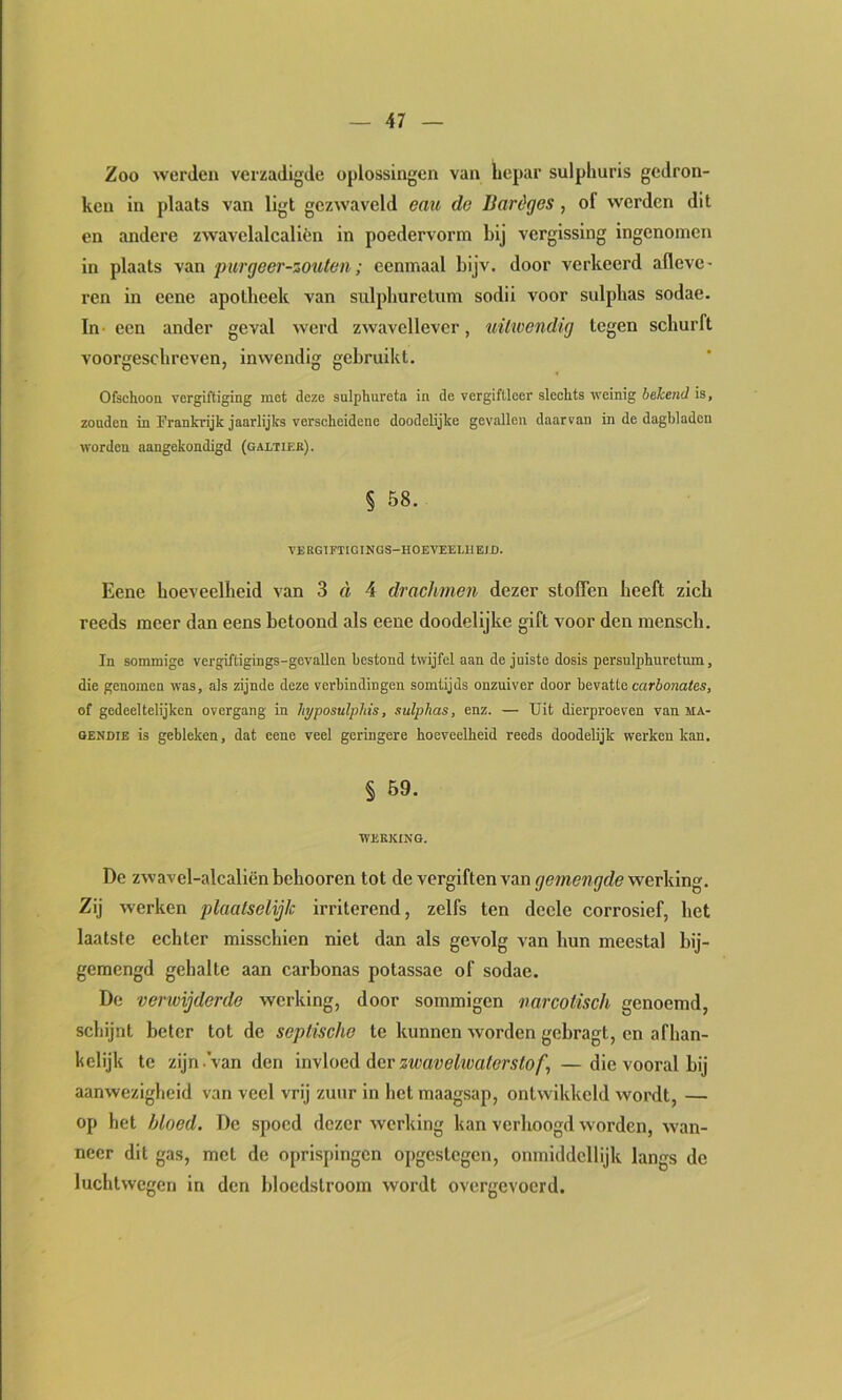 Zoo werden verzadigde oplossingen van hepar sulpliuris gedron- ken in plaats van ligt gezwaveld emi de Baréges, of werden dit en andere zwavelalcalién in poedervorm bij vergissing ingenoinen in plaats van purgeer-zouleii; eenmaal bijv. door verkeerd afleve- ren in eene apotheek van sulphurelum sodii voor sulphas sodae. In een ander geval werd zwavellever, xiü'wcndig tegen schurft voorgescbreven, inwendig gebruikt. Ofschoon vergiftiging mot deze sulphurcta in de vergifllcer slechts weinig bekend is, zonden in Frankrijk jaarlijks verscheidene doodelijke gevallen daarvan in de dagbladen worden aangekondigd (galtiek). § 58. VERGTFTIGINGS-HOEVEELUEID. Eene hoeveelheid van 3 d 4 drachmen dezer stoffen heeft zich reeds meer dan eens betoond als eene doodelijke gift voor den mensch. In sommige vergiftigings-gevallen bestond twijfel aan de juiste dosis persulphnretum, die genomen was, als zijnde deze verbindingen somtijds onzuiver door bevatte carbonates, of gedeeltelijken overgang in liyposulpliis, sulphas, enz. — Uit dierproeven van ma- gendie is gebleken, dat eene veel geringere hoeveelheid reeds doodelijk werken kan. § 59. WEERING. De zwavel-alcaliënbehooren tot de vergiften van gemengde \veT\dn. Zij werken plaatselijk irriterend, zelfs ten deele corrosief, het laatste echter misschien niet dan als gevolg van hun meestal hij- gemengd gehalte aan carbonas potassae of sodae. De verwijderde werking, door sommigen narcotisch genoemd, schijnt beter tot de septische te kunnen worden gehragt, en afhan- kelijk te zijn .van den invloed der zwavetoa/mto/', —die vooral hij aanwezigheid van veel vrij zuur in het maagsap, ontwikkeld wordt, — op het bloed. De spoed dezer werking kan verhoogd worden, wan- neer dit gas, met de oprispingen opgestegen, onmiddcllijk langs de luchtwegen in den bloedstroom wordt overgevoerd.