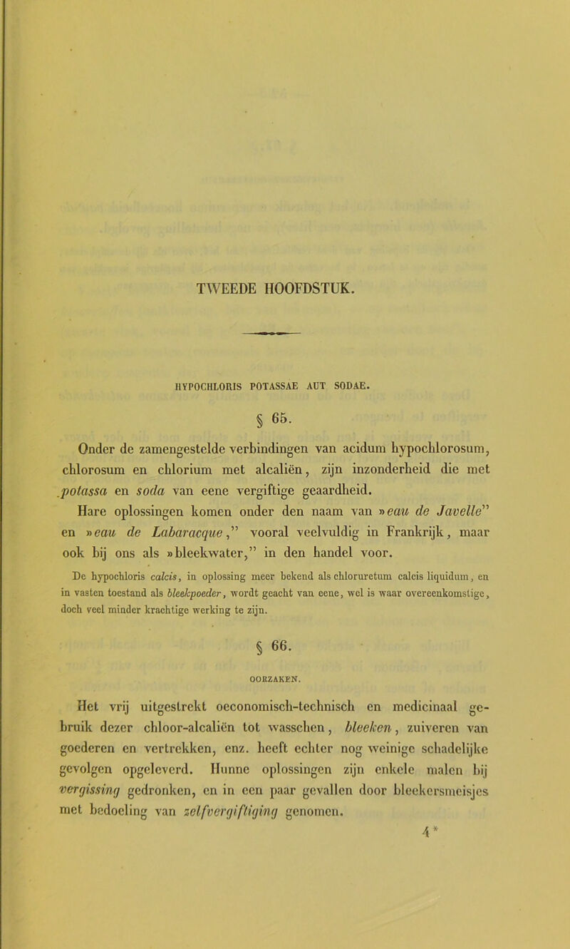 IIVPOCHLOIUS POTASSAE AÜT SODAE. § 65. Onder de zamengestelde verbindingen van acidum hypochlorosum, chlorosum en cblorium met alcaliën, zijn inzonderheid die met potassa en soda van eene vergiftige geaardheid. Hare oplossingen komen onder den naam van i>eati de Javelle'^ en r>eau de Labaracque ” vooral veelvuldig in Frankrijk, maar ook bij ons als «bleekwater,” in den handel voor. De hypocbloris calcis, in oplossing meer bekend als chloruretum calcis liquidum, en in vasten toestand als bleekpoeder, wordt geacht van eene, wel is waar overeenkomstige, doch veel minder krachtige werking te zijn. § 66. OOKZAKEN. Het vrij uitgestrekt oeconomisch-technisch en medicinaal ge- bruik dezer chloor-alcaliën tot wasschen, bleeken, zuiveren van goederen en vertrekken, enz. heeft echter nog weinige schadelijke gevolgen opgeleverd. Hunne oplossingen zijn enkele malen hij vergissing gedronken, en in een paar gevallen door hlcekersmeisjes met bedoeling van zelfvergiftiging genomen. d*