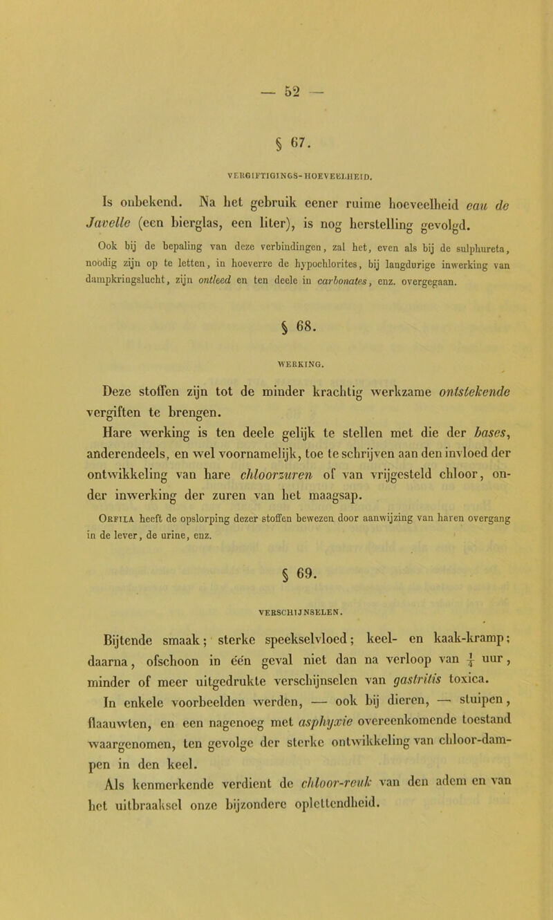 VEKGll'ÏIGINGS-noEVEKMIEID. Is onbekend. INa het gebruik eener ruime hoeveelheid eau de Javelle (een bierglas, een liter), is nog herstelling gevolgd. Ook bij de bepaling van deze verbindingen, zal het, even als bij de sulplmreta, noodig zijn op te letten, in hoeverre de hypochlorites, bij langdurige inwerking van dampkringslucht, zijn ontleed en ten deele in carhonates, enz. overgegaan. § 68. WERKING. Deze stolFen zijn tot de minder krachtig werkzame ontstekende vergiften te brengen. Hare werking is ten deele gelijk te stellen met die der bases, anderendeels, en wel voornamelijk, toe te schrijven aan den invloed der ontwikkeling van hare chloorzuren of van vrijgesteld chloor, on- der inwerking der zuren van het maagsap. Orfila heeft de opslorping dezer stoffen bewezen door aanwijzing van haren overgang in de lever, de urine, enz. § 69. VERSCHIJNSELEN. Bijtende smaak; sterke speekselvloed; keel- en kaak-kramp; daarna, ofschoon in één geval niet dan na verloop van ^ uur, minder of meer uitgedrukte verschijnselen van gastritis toxica. In enkele voorbeelden werden, — ook bij dieren, — stuipen, flaauwten, en een nagenoeg met asphyxie overeenkomende toestand waargenomen, ten gevolge der sterke ontwikkeling van chloor-dam- pen in den keel. Als kenmerkende verdient de chloor-reuk A’an den adem en 'Nan het ultbraaksel onze bijzondere oplettendheid.