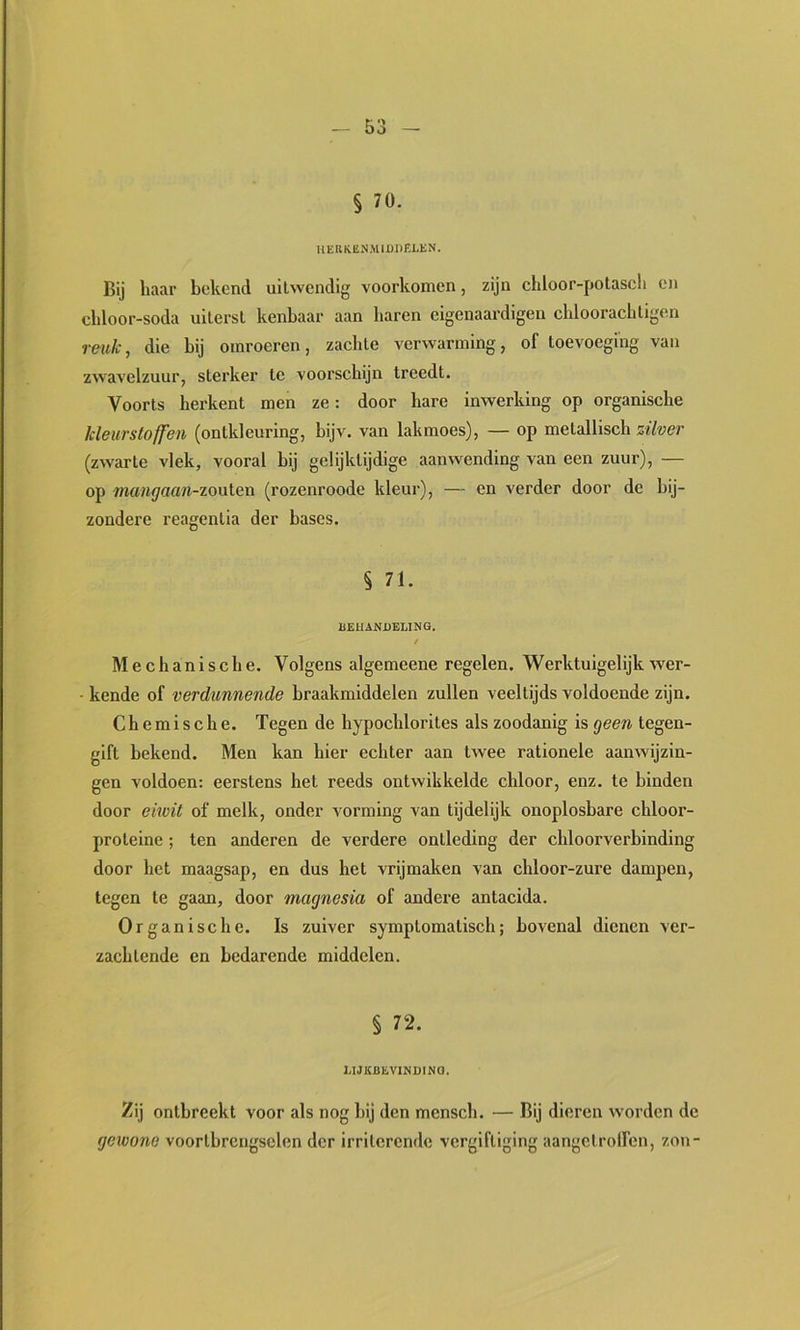§ 70. UERKEN.MIÜllELEN. Bij haar bekend uilwendig voorkomen, zijn chloor-potasch en cldoor-soda uiterst kenbaar aan baren eigenaardigen cblooracbligen reuk, die bij omroeren, zachte verwarming, of toevoeging van zwavelzuur, sterker te voorschijn treedt. Voorts herkent men ze: door hare inwerking op organische kleurstoffen (ontkleuring, bijv. van lakmoes), — op metallisch zilver (zwarte vlek, vooral hij gelijktijdige aanwending van een zuur), — op 'numgaan-zonleïi (rozenroode kleur), — en verder door de bij- zondere reagentia der bases. § 71. BEHANDELING. t Mechanische. Volgens algemeene regelen. Werktuigelijk wer- kende of verdunnende braakmiddelen zullen veeltijds voldoende zijn. Chemische. Tegen de hypochlorites als zoodanig is geen tegen- gift bekend. Men kan hier echter aan twee rationele aanwijzin- gen voldoen: eerstens het reeds ontwikkelde chloor, enz. te binden door eiivit of melk, onder vorming van tijdelijk onoplosbare chloor- proteine ; ten anderen de verdere ontleding der chloorverbinding door het maagsap, en dus het vrijmaken van chloor-zure dampen, tegen te gaan, door magnesia of andere antacida. Organische. Is zuiver symptomatisch; bovenal dienen ver- zachtende en bedarende middelen. § 72. LIJKBEVINDINO. Zij ontbreekt voor als nog bij den mensch. — Bij dieren worden de gewone voortbrengselen der irriterende vergiftiging aangctrolfen, zon-